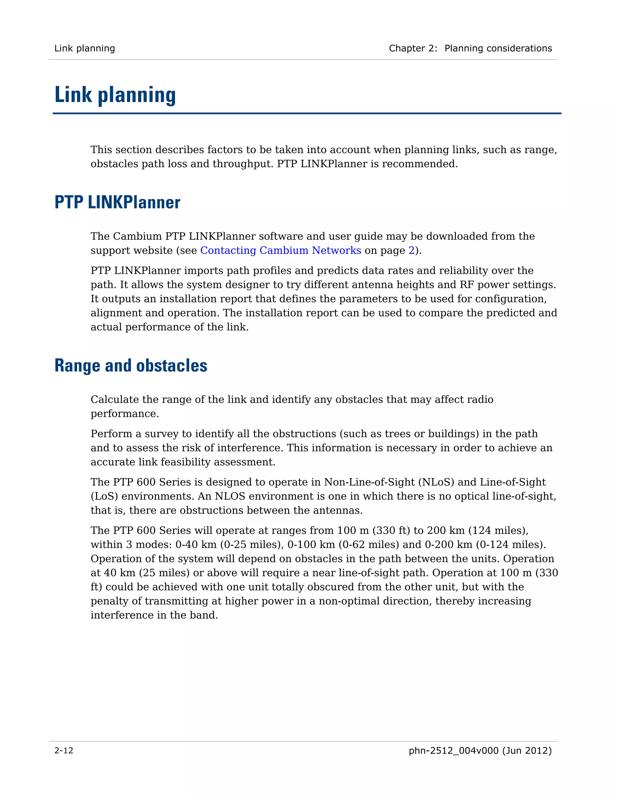 Link planning                                                     Chapter 2: Planning considerations




Link planning

       This section describes factors to be taken into account when planning links, such as range,
       obstacles path loss and throughput. PTP LINKPlanner is recommended.



PTP LINKPlanner
       The Cambium PTP LINKPlanner software and user guide may be downloaded from the
       support website (see Contacting Cambium Networks on page 2).
       PTP LINKPlanner imports path profiles and predicts data rates and reliability over the
       path. It allows the system designer to try different antenna heights and RF power settings.
       It outputs an installation report that defines the parameters to be used for configuration,
       alignment and operation. The installation report can be used to compare the predicted and
       actual performance of the link.



Range and obstacles
       Calculate the range of the link and identify any obstacles that may affect radio
       performance.
       Perform a survey to identify all the obstructions (such as trees or buildings) in the path
       and to assess the risk of interference. This information is necessary in order to achieve an
       accurate link feasibility assessment.
       The PTP 600 Series is designed to operate in Non-Line-of-Sight (NLoS) and Line-of-Sight
       (LoS) environments. An NLOS environment is one in which there is no optical line-of-sight,
       that is, there are obstructions between the antennas.
       The PTP 600 Series will operate at ranges from 100 m (330 ft) to 200 km (124 miles),
       within 3 modes: 0-40 km (0-25 miles), 0-100 km (0-62 miles) and 0-200 km (0-124 miles).
       Operation of the system will depend on obstacles in the path between the units. Operation
       at 40 km (25 miles) or above will require a near line-of-sight path. Operation at 100 m (330
       ft) could be achieved with one unit totally obscured from the other unit, but with the
       penalty of transmitting at higher power in a non-optimal direction, thereby increasing
       interference in the band.




2-12                                                                  phn-2512_004v000 (Jun 2012)
 