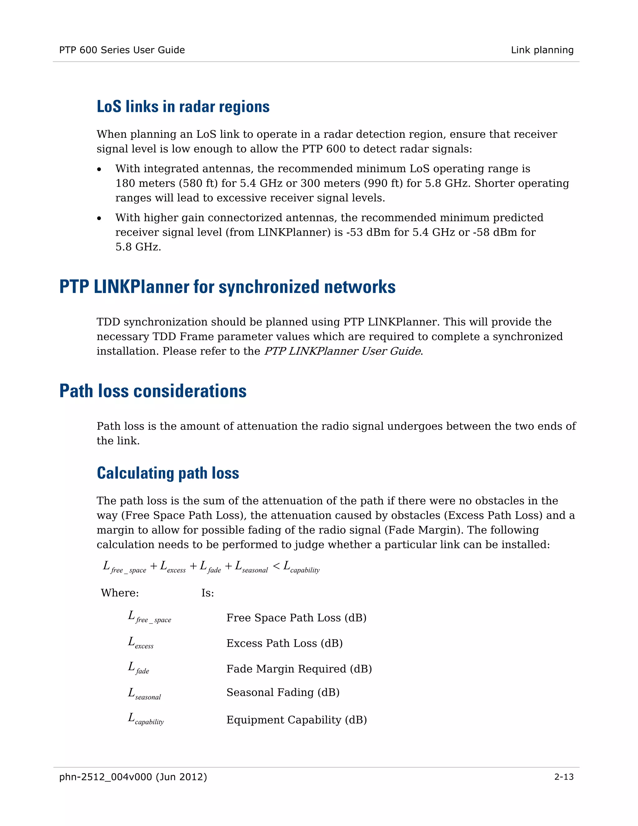 PTP 600 Series User Guide                                                               Link planning




       LoS links in radar regions
       When planning an LoS link to operate in a radar detection region, ensure that receiver
       signal level is low enough to allow the PTP 600 to detect radar signals:
       •      With integrated antennas, the recommended minimum LoS operating range is
              180 meters (580 ft) for 5.4 GHz or 300 meters (990 ft) for 5.8 GHz. Shorter operating
              ranges will lead to excessive receiver signal levels.
       •      With higher gain connectorized antennas, the recommended minimum predicted
              receiver signal level (from LINKPlanner) is -53 dBm for 5.4 GHz or -58 dBm for
              5.8 GHz.



PTP LINKPlanner for synchronized networks
       TDD synchronization should be planned using PTP LINKPlanner. This will provide the
       necessary TDD Frame parameter values which are required to complete a synchronized
       installation. Please refer to the PTP LINKPlanner User Guide.



Path loss considerations
       Path loss is the amount of attenuation the radio signal undergoes between the two ends of
       the link.


       Calculating path loss
       The path loss is the sum of the attenuation of the path if there were no obstacles in the
       way (Free Space Path Loss), the attenuation caused by obstacles (Excess Path Loss) and a
       margin to allow for possible fading of the radio signal (Fade Margin). The following
       calculation needs to be performed to judge whether a particular link can be installed:

           L free _ space + Lexcess + L fade + Lseasonal < Lcapability

        Where:                       Is:

                 L free _ space             Free Space Path Loss (dB)

                 Lexcess                    Excess Path Loss (dB)

                 L fade                     Fade Margin Required (dB)

                 Lseasonal                  Seasonal Fading (dB)

                 Lcapability                Equipment Capability (dB)




phn-2512_004v000 (Jun 2012)                                                                     2-13
 