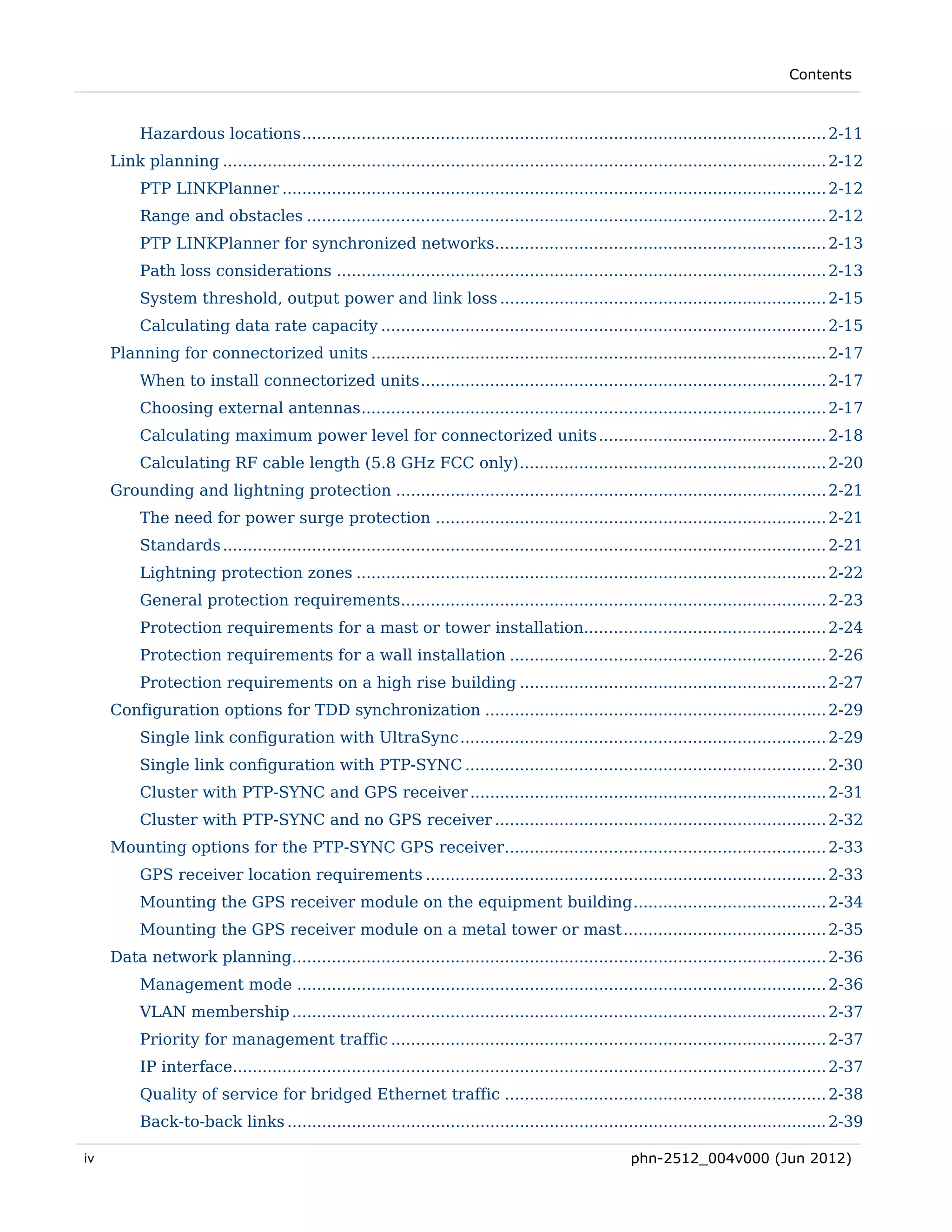 Contents



          Hazardous locations .......................................................................................................... 2-11 
     Link planning .......................................................................................................................... 2-12 
          PTP LINKPlanner .............................................................................................................. 2-12 
          Range and obstacles ......................................................................................................... 2-12 
          PTP LINKPlanner for synchronized networks................................................................... 2-13 
          Path loss considerations ................................................................................................... 2-13 
          System threshold, output power and link loss .................................................................. 2-15 
          Calculating data rate capacity .......................................................................................... 2-15 
     Planning for connectorized units ............................................................................................ 2-17 
          When to install connectorized units .................................................................................. 2-17 
          Choosing external antennas .............................................................................................. 2-17 
          Calculating maximum power level for connectorized units .............................................. 2-18 
          Calculating RF cable length (5.8 GHz FCC only) .............................................................. 2-20 
     Grounding and lightning protection ....................................................................................... 2-21 
          The need for power surge protection ............................................................................... 2-21 
          Standards .......................................................................................................................... 2-21 
          Lightning protection zones ............................................................................................... 2-22 
          General protection requirements...................................................................................... 2-23 
          Protection requirements for a mast or tower installation................................................. 2-24 
          Protection requirements for a wall installation ................................................................ 2-26 
          Protection requirements on a high rise building .............................................................. 2-27 
     Configuration options for TDD synchronization ..................................................................... 2-29 
          Single link configuration with UltraSync .......................................................................... 2-29 
          Single link configuration with PTP-SYNC ......................................................................... 2-30 
          Cluster with PTP-SYNC and GPS receiver ........................................................................ 2-31 
          Cluster with PTP-SYNC and no GPS receiver ................................................................... 2-32 
     Mounting options for the PTP-SYNC GPS receiver ................................................................. 2-33 
          GPS receiver location requirements ................................................................................. 2-33 
          Mounting the GPS receiver module on the equipment building ....................................... 2-34 
          Mounting the GPS receiver module on a metal tower or mast ......................................... 2-35 
     Data network planning............................................................................................................ 2-36 
          Management mode ........................................................................................................... 2-36 
          VLAN membership ............................................................................................................ 2-37 
          Priority for management traffic ........................................................................................ 2-37 
          IP interface........................................................................................................................ 2-37 
          Quality of service for bridged Ethernet traffic ................................................................. 2-38 
          Back-to-back links ............................................................................................................. 2-39 

iv                                                                                                     phn-2512_004v000 (Jun 2012)
 