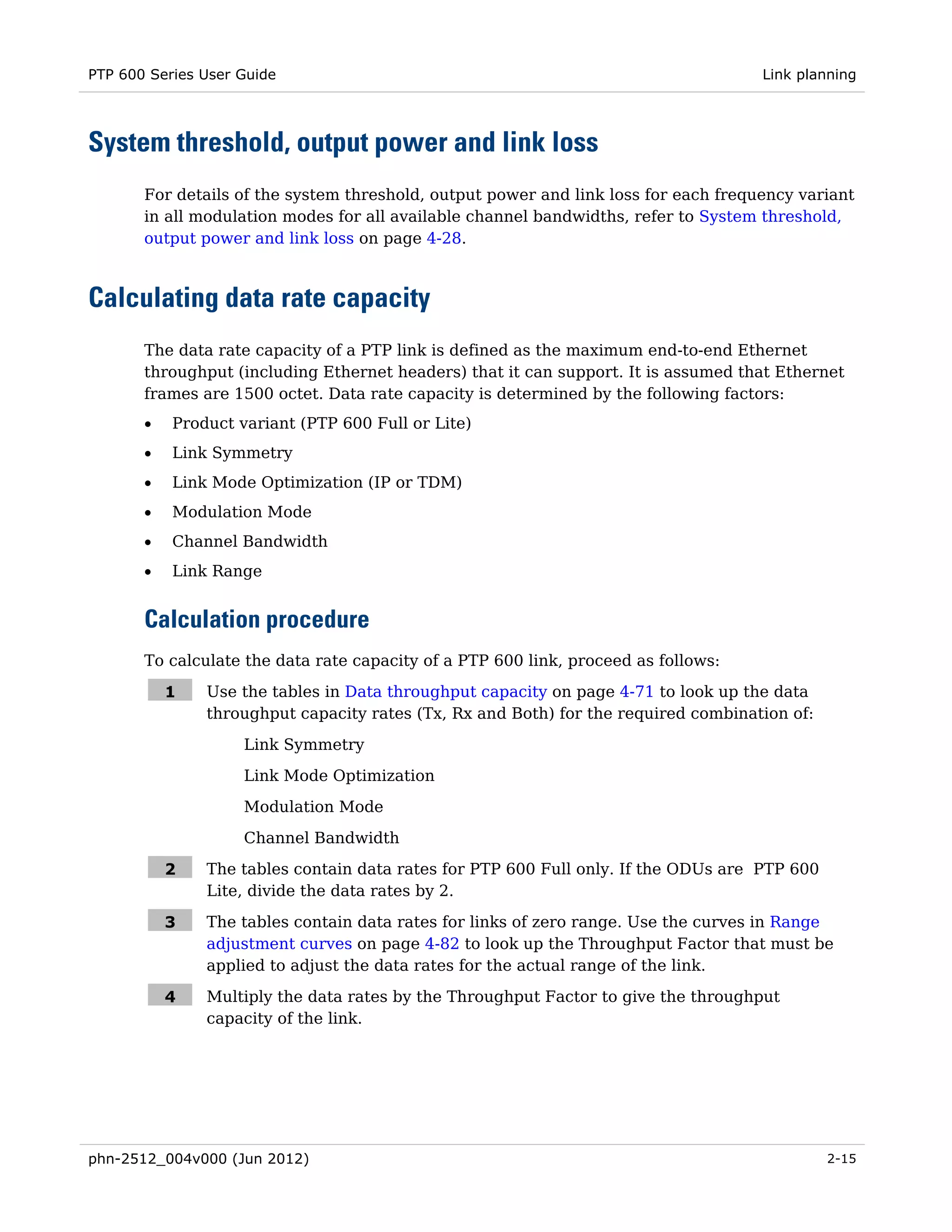PTP 600 Series User Guide                                                            Link planning




System threshold, output power and link loss
       For details of the system threshold, output power and link loss for each frequency variant
       in all modulation modes for all available channel bandwidths, refer to System threshold,
       output power and link loss on page 4-28.



Calculating data rate capacity
       The data rate capacity of a PTP link is defined as the maximum end-to-end Ethernet
       throughput (including Ethernet headers) that it can support. It is assumed that Ethernet
       frames are 1500 octet. Data rate capacity is determined by the following factors:
       •   Product variant (PTP 600 Full or Lite)
       •   Link Symmetry
       •   Link Mode Optimization (IP or TDM)
       •   Modulation Mode
       •   Channel Bandwidth
       •   Link Range


       Calculation procedure
       To calculate the data rate capacity of a PTP 600 link, proceed as follows:

           1   Use the tables in Data throughput capacity on page 4-71 to look up the data
               throughput capacity rates (Tx, Rx and Both) for the required combination of:

                    Link Symmetry
                    Link Mode Optimization
                    Modulation Mode

                    Channel Bandwidth

           2   The tables contain data rates for PTP 600 Full only. If the ODUs are PTP 600
               Lite, divide the data rates by 2.

           3   The tables contain data rates for links of zero range. Use the curves in Range
               adjustment curves on page 4-82 to look up the Throughput Factor that must be
               applied to adjust the data rates for the actual range of the link.

           4   Multiply the data rates by the Throughput Factor to give the throughput
               capacity of the link.




phn-2512_004v000 (Jun 2012)                                                                   2-15
 