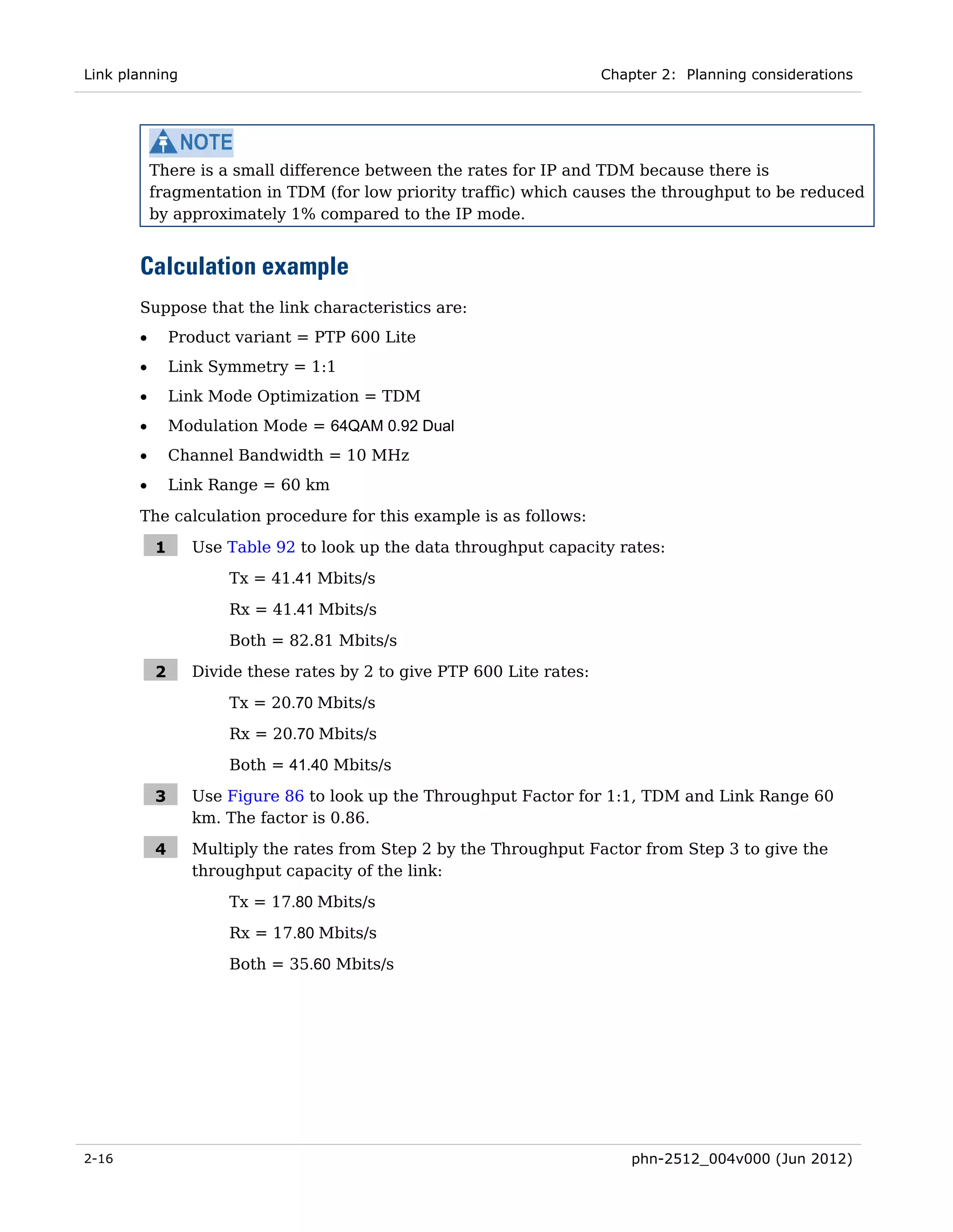 Link planning                                                          Chapter 2: Planning considerations




           There is a small difference between the rates for IP and TDM because there is
           fragmentation in TDM (for low priority traffic) which causes the throughput to be reduced
           by approximately 1% compared to the IP mode.


       Calculation example
       Suppose that the link characteristics are:
       •       Product variant = PTP 600 Lite
       •       Link Symmetry = 1:1
       •       Link Mode Optimization = TDM
       •       Modulation Mode = 64QAM 0.92 Dual
       •       Channel Bandwidth = 10 MHz
       •       Link Range = 60 km
       The calculation procedure for this example is as follows:

           1     Use Table 92 to look up the data throughput capacity rates:
                      Tx = 41.41 Mbits/s

                      Rx = 41.41 Mbits/s
                      Both = 82.81 Mbits/s

           2     Divide these rates by 2 to give PTP 600 Lite rates:
                      Tx = 20.70 Mbits/s
                      Rx = 20.70 Mbits/s
                      Both = 41.40 Mbits/s

           3     Use Figure 86 to look up the Throughput Factor for 1:1, TDM and Link Range 60
                 km. The factor is 0.86.

           4     Multiply the rates from Step 2 by the Throughput Factor from Step 3 to give the
                 throughput capacity of the link:
                      Tx = 17.80 Mbits/s
                      Rx = 17.80 Mbits/s

                      Both = 35.60 Mbits/s




2-16                                                                       phn-2512_004v000 (Jun 2012)
 