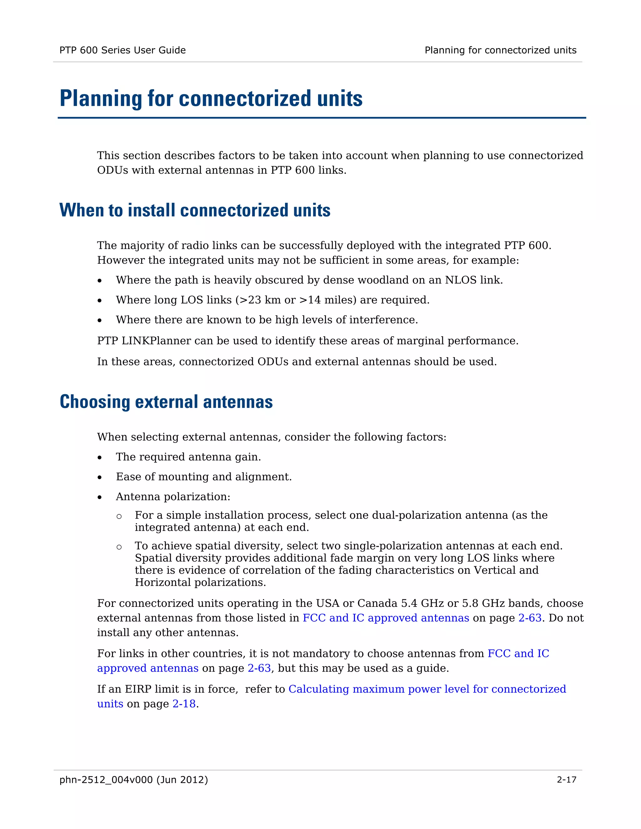 PTP 600 Series User Guide                                             Planning for connectorized units




Planning for connectorized units

       This section describes factors to be taken into account when planning to use connectorized
       ODUs with external antennas in PTP 600 links.



When to install connectorized units
       The majority of radio links can be successfully deployed with the integrated PTP 600.
       However the integrated units may not be sufficient in some areas, for example:
       •   Where the path is heavily obscured by dense woodland on an NLOS link.
       •   Where long LOS links (>23 km or >14 miles) are required.
       •   Where there are known to be high levels of interference.

       PTP LINKPlanner can be used to identify these areas of marginal performance.
       In these areas, connectorized ODUs and external antennas should be used.



Choosing external antennas
       When selecting external antennas, consider the following factors:
       •   The required antenna gain.
       •   Ease of mounting and alignment.
       •   Antenna polarization:
           o   For a simple installation process, select one dual-polarization antenna (as the
               integrated antenna) at each end.
           o   To achieve spatial diversity, select two single-polarization antennas at each end.
               Spatial diversity provides additional fade margin on very long LOS links where
               there is evidence of correlation of the fading characteristics on Vertical and
               Horizontal polarizations.
       For connectorized units operating in the USA or Canada 5.4 GHz or 5.8 GHz bands, choose
       external antennas from those listed in FCC and IC approved antennas on page 2-63. Do not
       install any other antennas.
       For links in other countries, it is not mandatory to choose antennas from FCC and IC
       approved antennas on page 2-63, but this may be used as a guide.
       If an EIRP limit is in force, refer to Calculating maximum power level for connectorized
       units on page 2-18.




phn-2512_004v000 (Jun 2012)                                                                      2-17
 