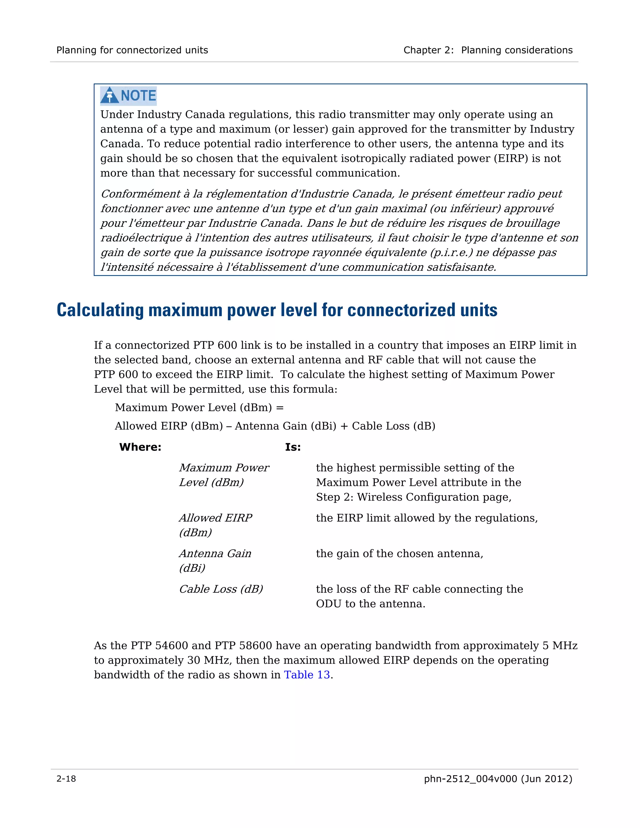 Planning for connectorized units                                     Chapter 2: Planning considerations




         Under Industry Canada regulations, this radio transmitter may only operate using an
         antenna of a type and maximum (or lesser) gain approved for the transmitter by Industry
         Canada. To reduce potential radio interference to other users, the antenna type and its
         gain should be so chosen that the equivalent isotropically radiated power (EIRP) is not
         more than that necessary for successful communication.
         Conformément à la réglementation d'Industrie Canada, le présent émetteur radio peut
         fonctionner avec une antenne d'un type et d'un gain maximal (ou inférieur) approuvé
         pour l'émetteur par Industrie Canada. Dans le but de réduire les risques de brouillage
         radioélectrique à l'intention des autres utilisateurs, il faut choisir le type d'antenne et son
         gain de sorte que la puissance isotrope rayonnée équivalente (p.i.r.e.) ne dépasse pas
         l'intensité nécessaire à l'établissement d'une communication satisfaisante.



Calculating maximum power level for connectorized units
       If a connectorized PTP 600 link is to be installed in a country that imposes an EIRP limit in
       the selected band, choose an external antenna and RF cable that will not cause the
       PTP 600 to exceed the EIRP limit. To calculate the highest setting of Maximum Power
       Level that will be permitted, use this formula:
            Maximum Power Level (dBm) =
            Allowed EIRP (dBm) – Antenna Gain (dBi) + Cable Loss (dB)

             Where:                          Is:
                         Maximum Power             the highest permissible setting of the
                         Level (dBm)               Maximum Power Level attribute in the
                                                   Step 2: Wireless Configuration page,
                         Allowed EIRP              the EIRP limit allowed by the regulations,
                         (dBm)
                         Antenna Gain              the gain of the chosen antenna,
                         (dBi)
                         Cable Loss (dB)           the loss of the RF cable connecting the
                                                   ODU to the antenna.


       As the PTP 54600 and PTP 58600 have an operating bandwidth from approximately 5 MHz
       to approximately 30 MHz, then the maximum allowed EIRP depends on the operating
       bandwidth of the radio as shown in Table 13.




2-18                                                                     phn-2512_004v000 (Jun 2012)
 