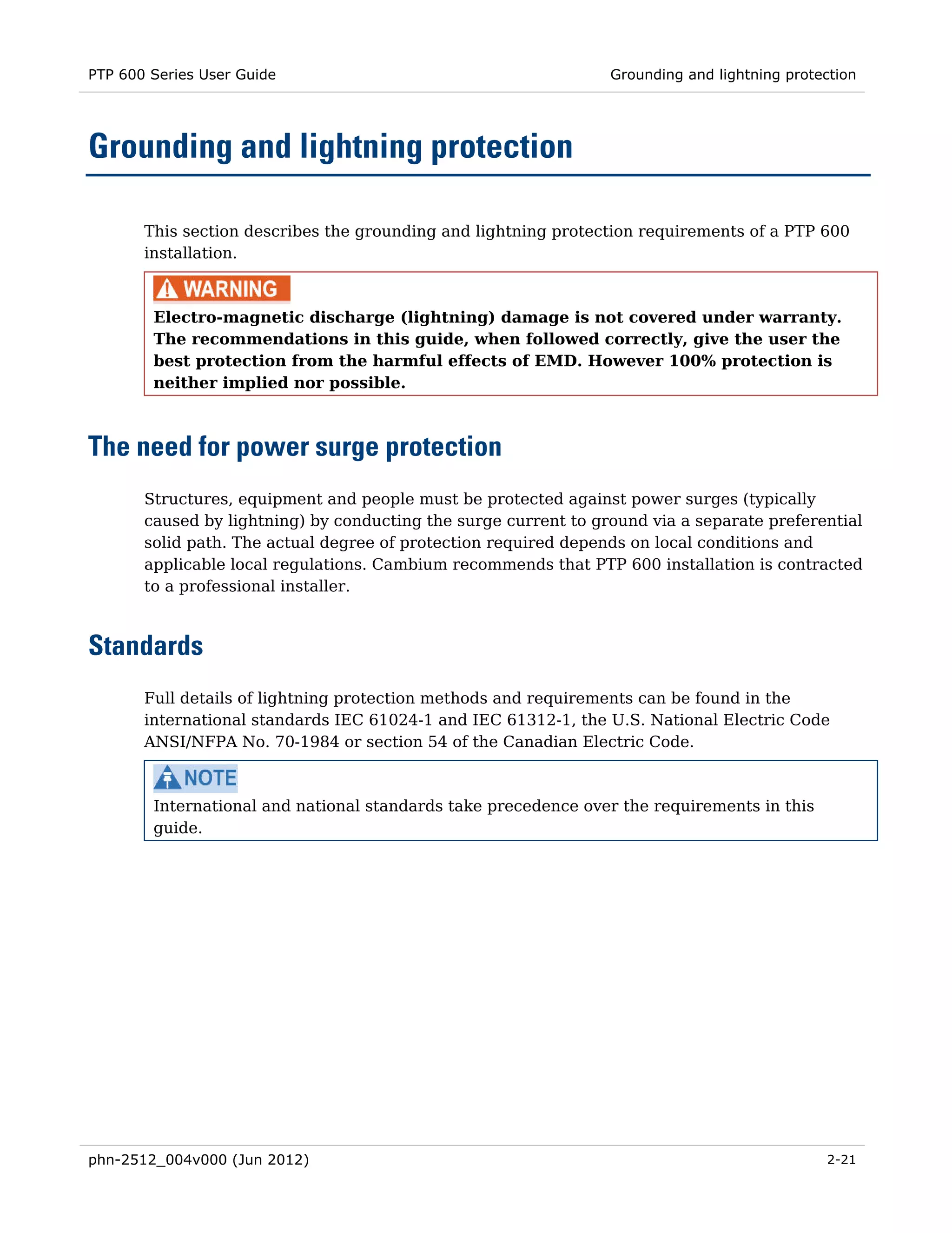 PTP 600 Series User Guide                                        Grounding and lightning protection




Grounding and lightning protection

       This section describes the grounding and lightning protection requirements of a PTP 600
       installation.



        Electro-magnetic discharge (lightning) damage is not covered under warranty.
        The recommendations in this guide, when followed correctly, give the user the
        best protection from the harmful effects of EMD. However 100% protection is
        neither implied nor possible.



The need for power surge protection
       Structures, equipment and people must be protected against power surges (typically
       caused by lightning) by conducting the surge current to ground via a separate preferential
       solid path. The actual degree of protection required depends on local conditions and
       applicable local regulations. Cambium recommends that PTP 600 installation is contracted
       to a professional installer.



Standards
       Full details of lightning protection methods and requirements can be found in the
       international standards IEC 61024-1 and IEC 61312-1, the U.S. National Electric Code
       ANSI/NFPA No. 70-1984 or section 54 of the Canadian Electric Code.



        International and national standards take precedence over the requirements in this
        guide.




phn-2512_004v000 (Jun 2012)                                                                   2-21
 