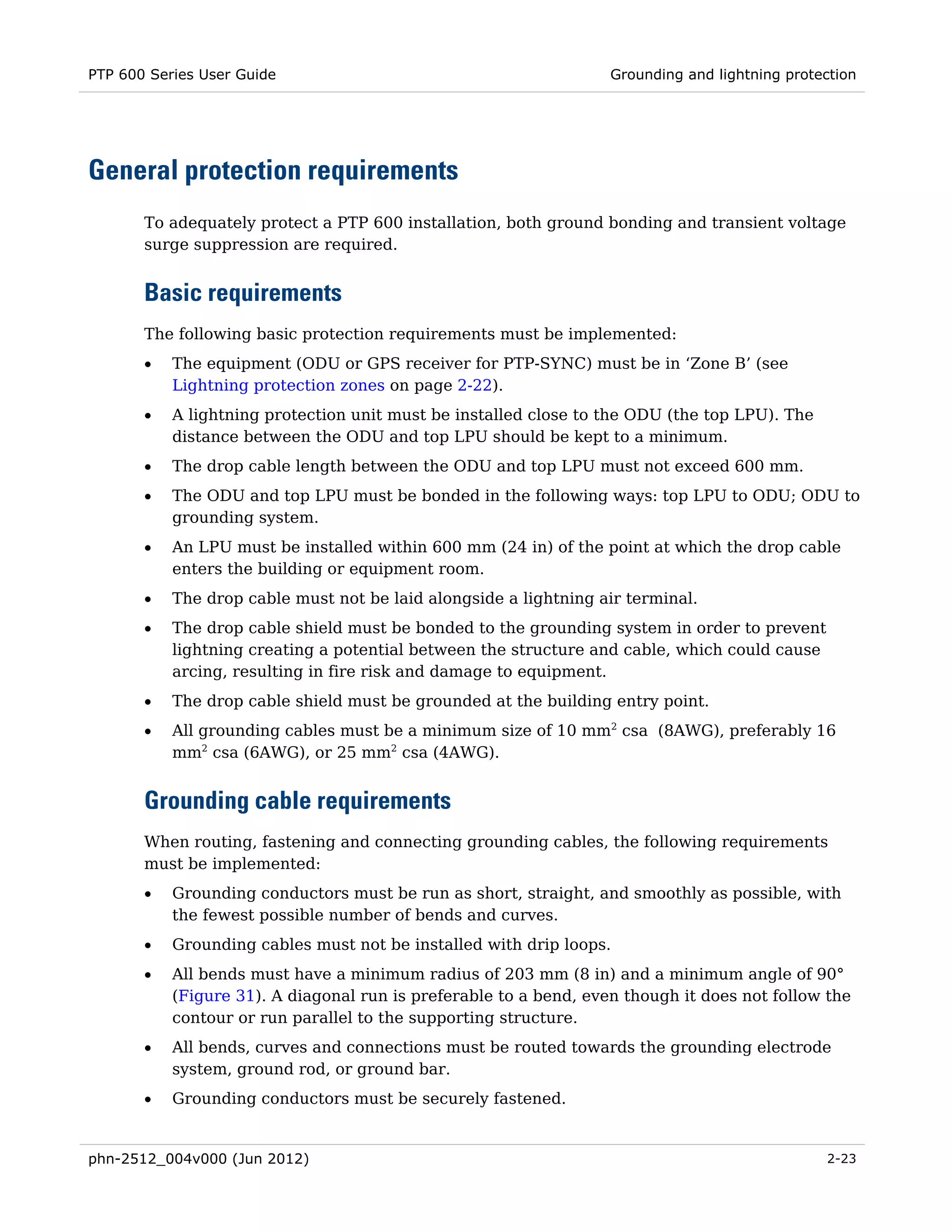 PTP 600 Series User Guide                                          Grounding and lightning protection




General protection requirements
       To adequately protect a PTP 600 installation, both ground bonding and transient voltage
       surge suppression are required.


       Basic requirements
       The following basic protection requirements must be implemented:
       •   The equipment (ODU or GPS receiver for PTP-SYNC) must be in ‘Zone B’ (see
           Lightning protection zones on page 2-22).
       •   A lightning protection unit must be installed close to the ODU (the top LPU). The
           distance between the ODU and top LPU should be kept to a minimum.
       •   The drop cable length between the ODU and top LPU must not exceed 600 mm.
       •   The ODU and top LPU must be bonded in the following ways: top LPU to ODU; ODU to
           grounding system.
       •   An LPU must be installed within 600 mm (24 in) of the point at which the drop cable
           enters the building or equipment room.
       •   The drop cable must not be laid alongside a lightning air terminal.
       •   The drop cable shield must be bonded to the grounding system in order to prevent
           lightning creating a potential between the structure and cable, which could cause
           arcing, resulting in fire risk and damage to equipment.
       •   The drop cable shield must be grounded at the building entry point.
       •   All grounding cables must be a minimum size of 10 mm2 csa (8AWG), preferably 16
           mm2 csa (6AWG), or 25 mm2 csa (4AWG).


       Grounding cable requirements
       When routing, fastening and connecting grounding cables, the following requirements
       must be implemented:
       •   Grounding conductors must be run as short, straight, and smoothly as possible, with
           the fewest possible number of bends and curves.
       •   Grounding cables must not be installed with drip loops.
       •   All bends must have a minimum radius of 203 mm (8 in) and a minimum angle of 90°
           (Figure 31). A diagonal run is preferable to a bend, even though it does not follow the
           contour or run parallel to the supporting structure.
       •   All bends, curves and connections must be routed towards the grounding electrode
           system, ground rod, or ground bar.
       •   Grounding conductors must be securely fastened.


phn-2512_004v000 (Jun 2012)                                                                     2-23
 