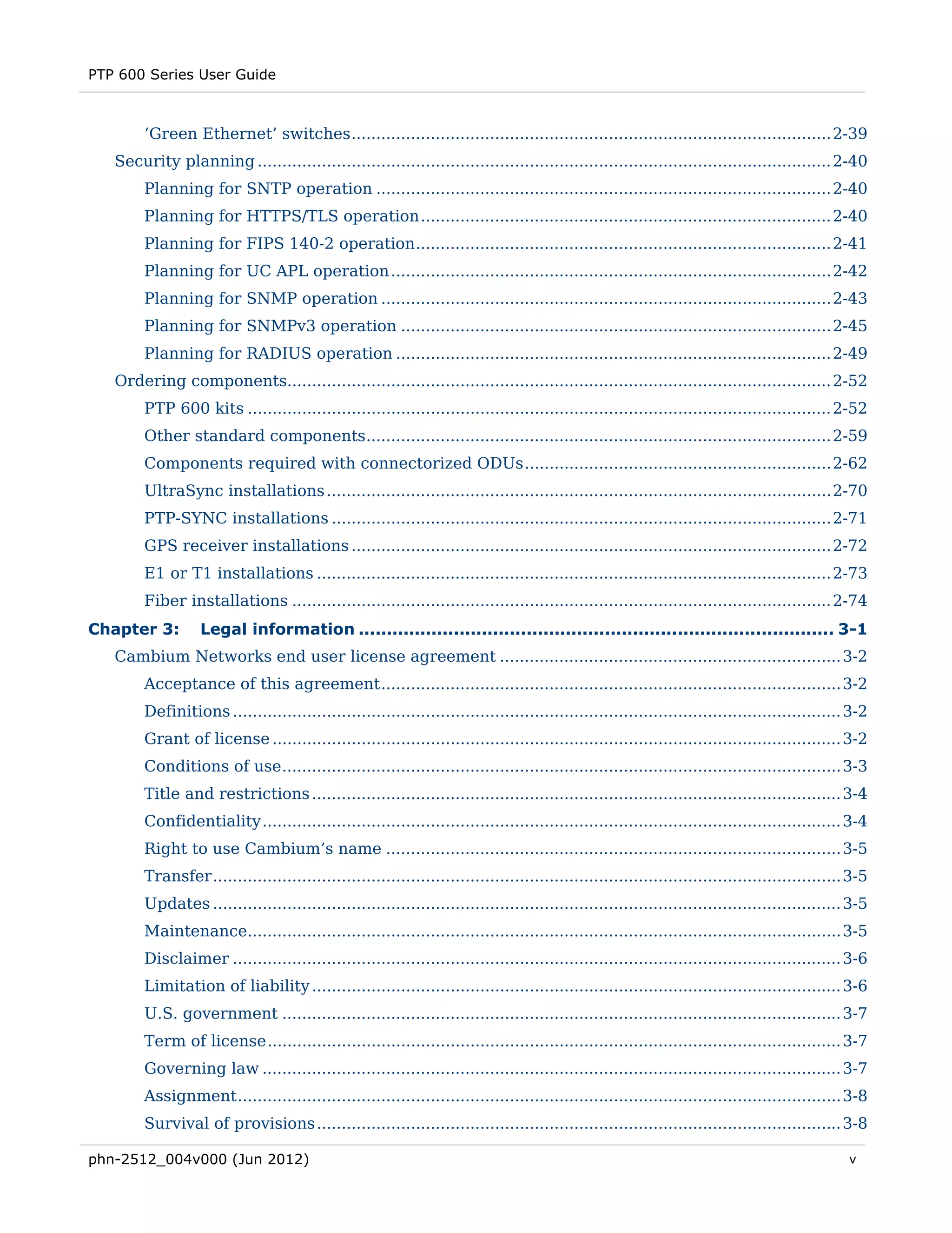 PTP 600 Series User Guide



        ‘Green Ethernet’ switches ................................................................................................. 2-39 
   Security planning .................................................................................................................... 2-40 
        Planning for SNTP operation ............................................................................................ 2-40 
        Planning for HTTPS/TLS operation ................................................................................... 2-40 
        Planning for FIPS 140-2 operation .................................................................................... 2-41 
        Planning for UC APL operation ......................................................................................... 2-42 
        Planning for SNMP operation ........................................................................................... 2-43 
        Planning for SNMPv3 operation ....................................................................................... 2-45 
        Planning for RADIUS operation ........................................................................................ 2-49 
   Ordering components.............................................................................................................. 2-52 
        PTP 600 kits ...................................................................................................................... 2-52 
        Other standard components .............................................................................................. 2-59 
        Components required with connectorized ODUs .............................................................. 2-62 
        UltraSync installations ...................................................................................................... 2-70 
        PTP-SYNC installations ..................................................................................................... 2-71 
        GPS receiver installations ................................................................................................. 2-72 
        E1 or T1 installations ........................................................................................................ 2-73 
        Fiber installations ............................................................................................................. 2-74 
Chapter 3:        Legal information ..................................................................................... 3-1 
   Cambium Networks end user license agreement ..................................................................... 3-2 
        Acceptance of this agreement ............................................................................................. 3-2 
        Definitions ........................................................................................................................... 3-2 
        Grant of license ................................................................................................................... 3-2 
        Conditions of use ................................................................................................................. 3-3 
        Title and restrictions ........................................................................................................... 3-4 
        Confidentiality ..................................................................................................................... 3-4 
        Right to use Cambium’s name ............................................................................................ 3-5 
        Transfer ............................................................................................................................... 3-5 
        Updates ............................................................................................................................... 3-5 
        Maintenance........................................................................................................................ 3-5 
        Disclaimer ........................................................................................................................... 3-6 
        Limitation of liability ........................................................................................................... 3-6 
        U.S. government ................................................................................................................. 3-7 
        Term of license .................................................................................................................... 3-7 
        Governing law ..................................................................................................................... 3-7 
        Assignment .......................................................................................................................... 3-8 
        Survival of provisions .......................................................................................................... 3-8 

phn-2512_004v000 (Jun 2012)                                                                                                                     v
 