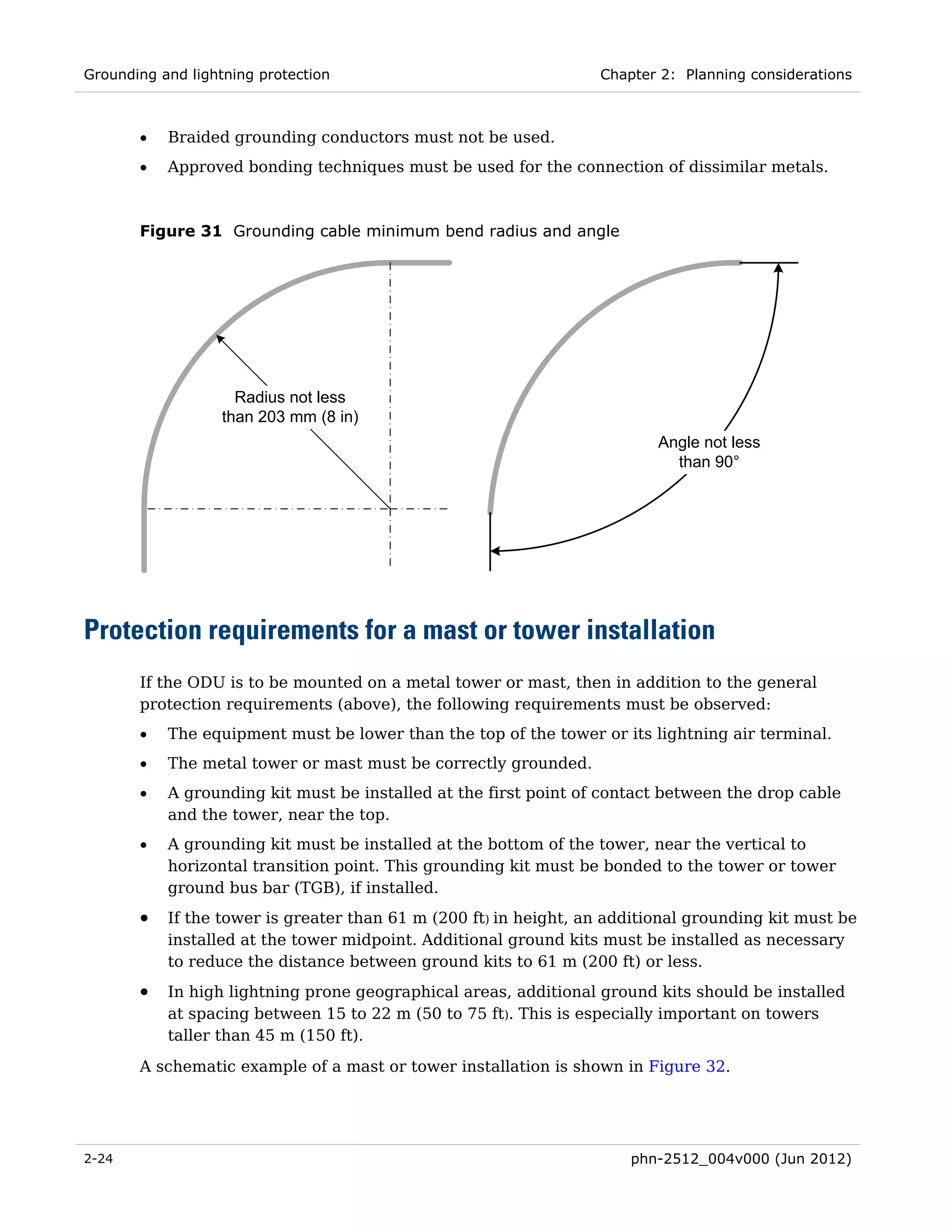 Grounding and lightning protection                                Chapter 2: Planning considerations



       •   Braided grounding conductors must not be used.
       •   Approved bonding techniques must be used for the connection of dissimilar metals.



       Figure 31 Grounding cable minimum bend radius and angle




                     Radius not less
                   than 203 mm (8 in)
                                                                          Angle not less
                                                                            than 90°




Protection requirements for a mast or tower installation
       If the ODU is to be mounted on a metal tower or mast, then in addition to the general
       protection requirements (above), the following requirements must be observed:
       •   The equipment must be lower than the top of the tower or its lightning air terminal.
       •   The metal tower or mast must be correctly grounded.
       •   A grounding kit must be installed at the first point of contact between the drop cable
           and the tower, near the top.
       •   A grounding kit must be installed at the bottom of the tower, near the vertical to
           horizontal transition point. This grounding kit must be bonded to the tower or tower
           ground bus bar (TGB), if installed.
       •   If the tower is greater than 61 m (200 ft) in height, an additional grounding kit must be
           installed at the tower midpoint. Additional ground kits must be installed as necessary
           to reduce the distance between ground kits to 61 m (200 ft) or less.
       •   In high lightning prone geographical areas, additional ground kits should be installed
           at spacing between 15 to 22 m (50 to 75 ft). This is especially important on towers
           taller than 45 m (150 ft).
       A schematic example of a mast or tower installation is shown in Figure 32.




2-24                                                                  phn-2512_004v000 (Jun 2012)
 