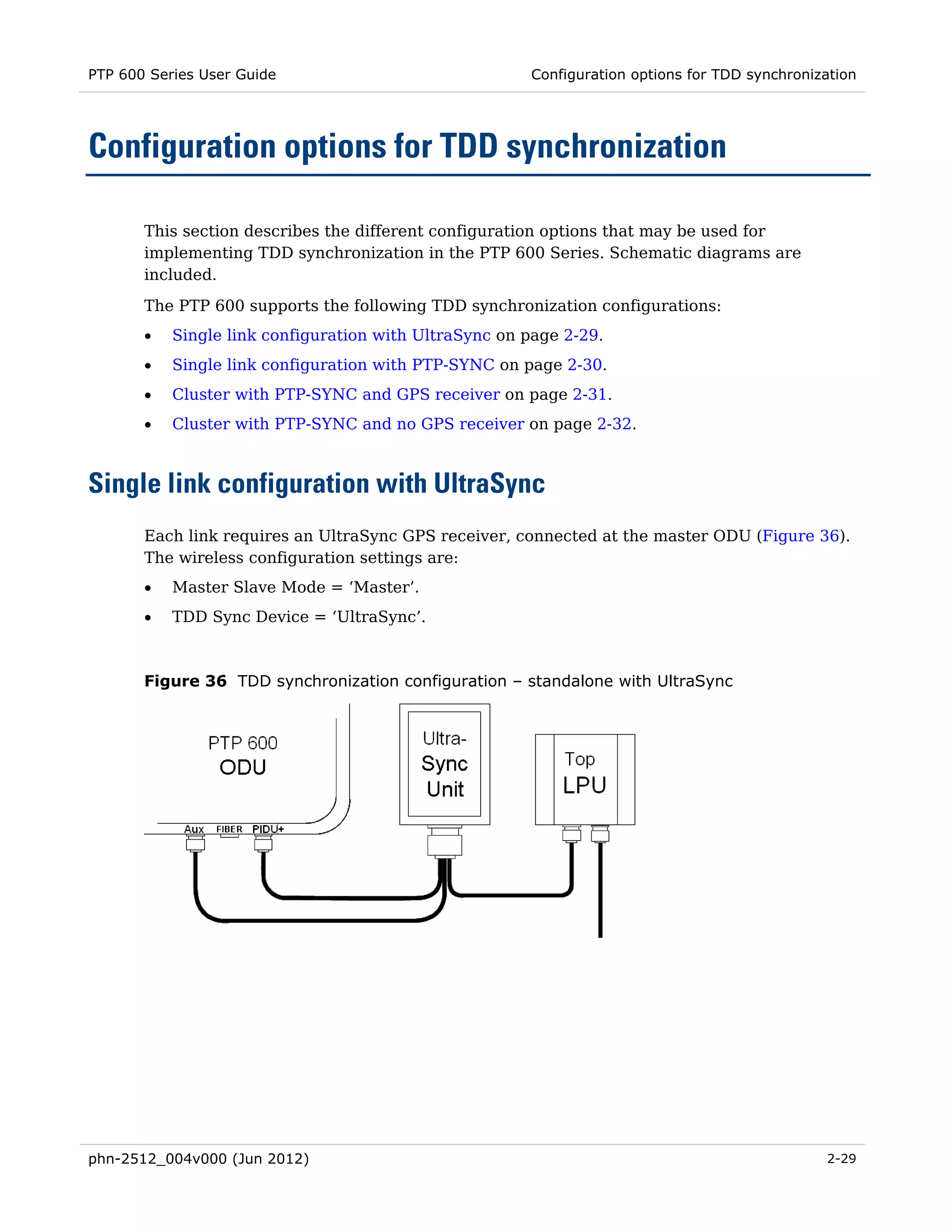 PTP 600 Series User Guide                              Configuration options for TDD synchronization




Configuration options for TDD synchronization

       This section describes the different configuration options that may be used for
       implementing TDD synchronization in the PTP 600 Series. Schematic diagrams are
       included.
       The PTP 600 supports the following TDD synchronization configurations:
       •   Single link configuration with UltraSync on page 2-29.
       •   Single link configuration with PTP-SYNC on page 2-30.
       •   Cluster with PTP-SYNC and GPS receiver on page 2-31.
       •   Cluster with PTP-SYNC and no GPS receiver on page 2-32.



Single link configuration with UltraSync
       Each link requires an UltraSync GPS receiver, connected at the master ODU (Figure 36).
       The wireless configuration settings are:
       •   Master Slave Mode = ‘Master’.
       •   TDD Sync Device = ‘UltraSync’.



       Figure 36 TDD synchronization configuration – standalone with UltraSync




phn-2512_004v000 (Jun 2012)                                                                    2-29
 
