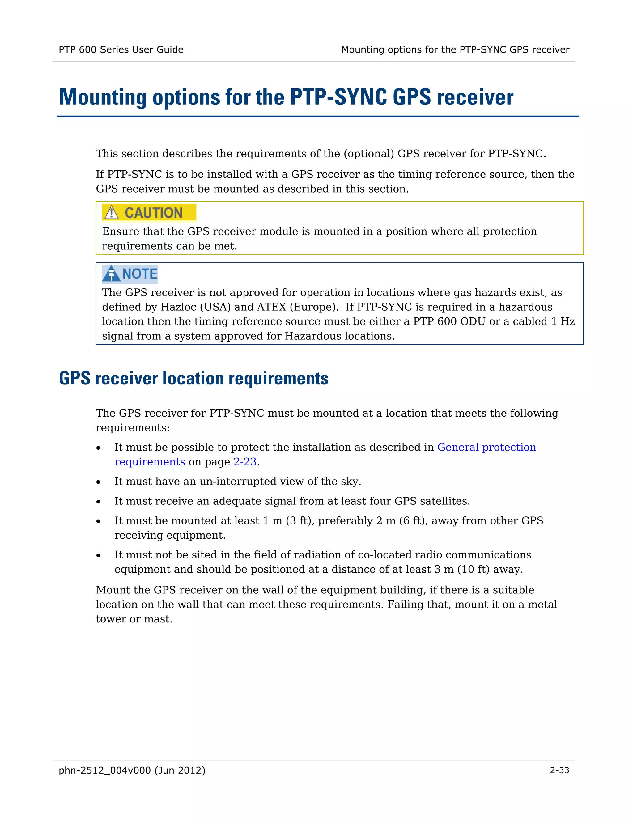 PTP 600 Series User Guide                                Mounting options for the PTP-SYNC GPS receiver




Mounting options for the PTP-SYNC GPS receiver

       This section describes the requirements of the (optional) GPS receiver for PTP-SYNC.
       If PTP-SYNC is to be installed with a GPS receiver as the timing reference source, then the
       GPS receiver must be mounted as described in this section.



           Ensure that the GPS receiver module is mounted in a position where all protection
           requirements can be met.



           The GPS receiver is not approved for operation in locations where gas hazards exist, as
           defined by Hazloc (USA) and ATEX (Europe). If PTP-SYNC is required in a hazardous
           location then the timing reference source must be either a PTP 600 ODU or a cabled 1 Hz
           signal from a system approved for Hazardous locations.



GPS receiver location requirements
       The GPS receiver for PTP-SYNC must be mounted at a location that meets the following
       requirements:
       •     It must be possible to protect the installation as described in General protection
             requirements on page 2-23.
       •     It must have an un-interrupted view of the sky.
       •     It must receive an adequate signal from at least four GPS satellites.
       •     It must be mounted at least 1 m (3 ft), preferably 2 m (6 ft), away from other GPS
             receiving equipment.
       •     It must not be sited in the field of radiation of co-located radio communications
             equipment and should be positioned at a distance of at least 3 m (10 ft) away.
       Mount the GPS receiver on the wall of the equipment building, if there is a suitable
       location on the wall that can meet these requirements. Failing that, mount it on a metal
       tower or mast.




phn-2512_004v000 (Jun 2012)                                                                        2-33
 