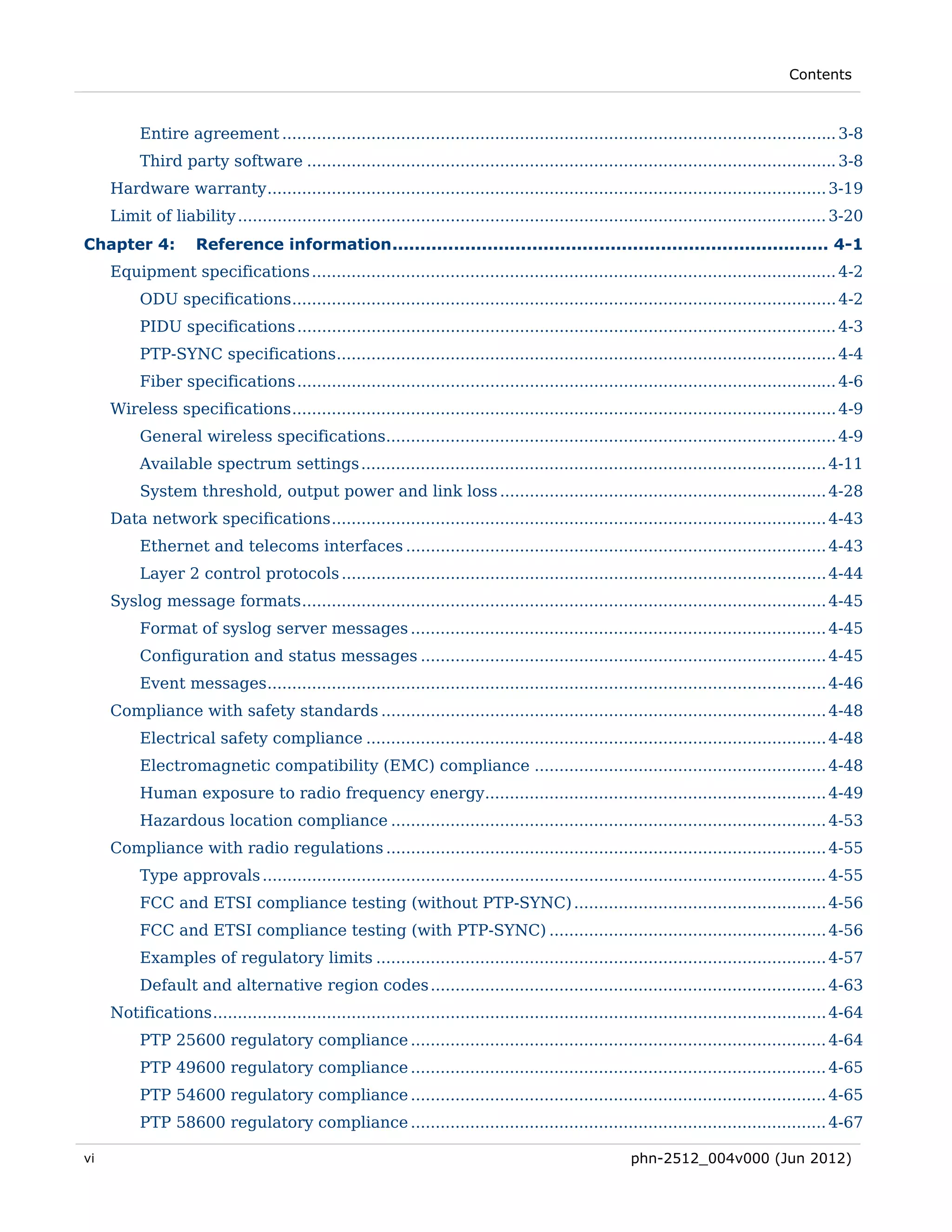 Contents



          Entire agreement ................................................................................................................ 3-8 
          Third party software ........................................................................................................... 3-8 
     Hardware warranty ................................................................................................................. 3-19 
     Limit of liability ....................................................................................................................... 3-20 
Chapter 4:           Reference information .............................................................................. 4-1 
     Equipment specifications .......................................................................................................... 4-2 
          ODU specifications .............................................................................................................. 4-2 
          PIDU specifications ............................................................................................................. 4-3 
          PTP-SYNC specifications..................................................................................................... 4-4 
          Fiber specifications ............................................................................................................. 4-6 
     Wireless specifications .............................................................................................................. 4-9 
          General wireless specifications........................................................................................... 4-9 
          Available spectrum settings .............................................................................................. 4-11 
          System threshold, output power and link loss .................................................................. 4-28 
     Data network specifications .................................................................................................... 4-43 
          Ethernet and telecoms interfaces ..................................................................................... 4-43 
          Layer 2 control protocols .................................................................................................. 4-44 
     Syslog message formats .......................................................................................................... 4-45 
          Format of syslog server messages .................................................................................... 4-45 
          Configuration and status messages .................................................................................. 4-45 
          Event messages ................................................................................................................. 4-46 
     Compliance with safety standards .......................................................................................... 4-48 
          Electrical safety compliance ............................................................................................. 4-48 
          Electromagnetic compatibility (EMC) compliance ........................................................... 4-48 
          Human exposure to radio frequency energy..................................................................... 4-49 
          Hazardous location compliance ........................................................................................ 4-53 
     Compliance with radio regulations ......................................................................................... 4-55 
          Type approvals .................................................................................................................. 4-55 
          FCC and ETSI compliance testing (without PTP-SYNC) ................................................... 4-56 
          FCC and ETSI compliance testing (with PTP-SYNC) ........................................................ 4-56 
          Examples of regulatory limits ........................................................................................... 4-57 
          Default and alternative region codes ................................................................................ 4-63 
     Notifications ............................................................................................................................ 4-64 
          PTP 25600 regulatory compliance .................................................................................... 4-64 
          PTP 49600 regulatory compliance .................................................................................... 4-65 
          PTP 54600 regulatory compliance .................................................................................... 4-65 
          PTP 58600 regulatory compliance .................................................................................... 4-67 

vi                                                                                                      phn-2512_004v000 (Jun 2012)
 