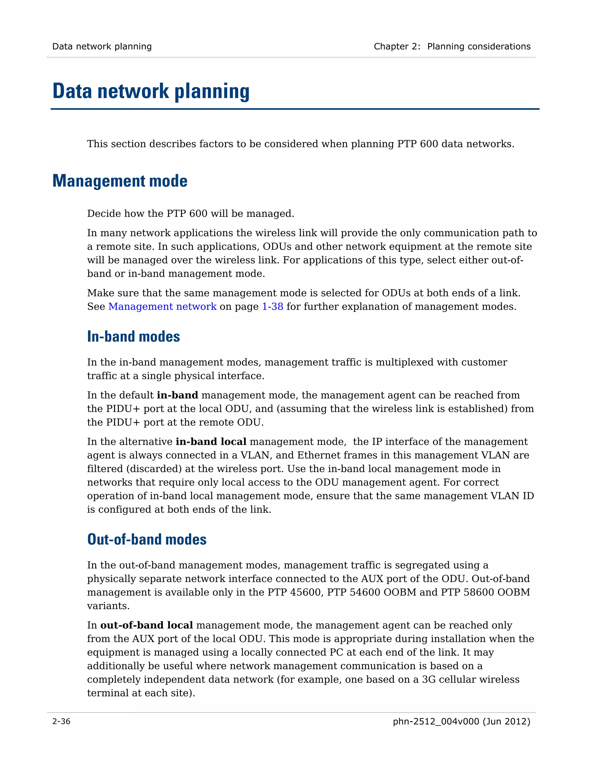 Data network planning                                            Chapter 2: Planning considerations




Data network planning

       This section describes factors to be considered when planning PTP 600 data networks.



Management mode
       Decide how the PTP 600 will be managed.
       In many network applications the wireless link will provide the only communication path to
       a remote site. In such applications, ODUs and other network equipment at the remote site
       will be managed over the wireless link. For applications of this type, select either out-of-
       band or in-band management mode.

       Make sure that the same management mode is selected for ODUs at both ends of a link.
       See Management network on page 1-38 for further explanation of management modes.


       In-band modes
       In the in-band management modes, management traffic is multiplexed with customer
       traffic at a single physical interface.
       In the default in-band management mode, the management agent can be reached from
       the PIDU+ port at the local ODU, and (assuming that the wireless link is established) from
       the PIDU+ port at the remote ODU.
       In the alternative in-band local management mode, the IP interface of the management
       agent is always connected in a VLAN, and Ethernet frames in this management VLAN are
       filtered (discarded) at the wireless port. Use the in-band local management mode in
       networks that require only local access to the ODU management agent. For correct
       operation of in-band local management mode, ensure that the same management VLAN ID
       is configured at both ends of the link.


       Out-of-band modes
       In the out-of-band management modes, management traffic is segregated using a
       physically separate network interface connected to the AUX port of the ODU. Out-of-band
       management is available only in the PTP 45600, PTP 54600 OOBM and PTP 58600 OOBM
       variants.
       In out-of-band local management mode, the management agent can be reached only
       from the AUX port of the local ODU. This mode is appropriate during installation when the
       equipment is managed using a locally connected PC at each end of the link. It may
       additionally be useful where network management communication is based on a
       completely independent data network (for example, one based on a 3G cellular wireless
       terminal at each site).

2-36                                                                 phn-2512_004v000 (Jun 2012)
 
