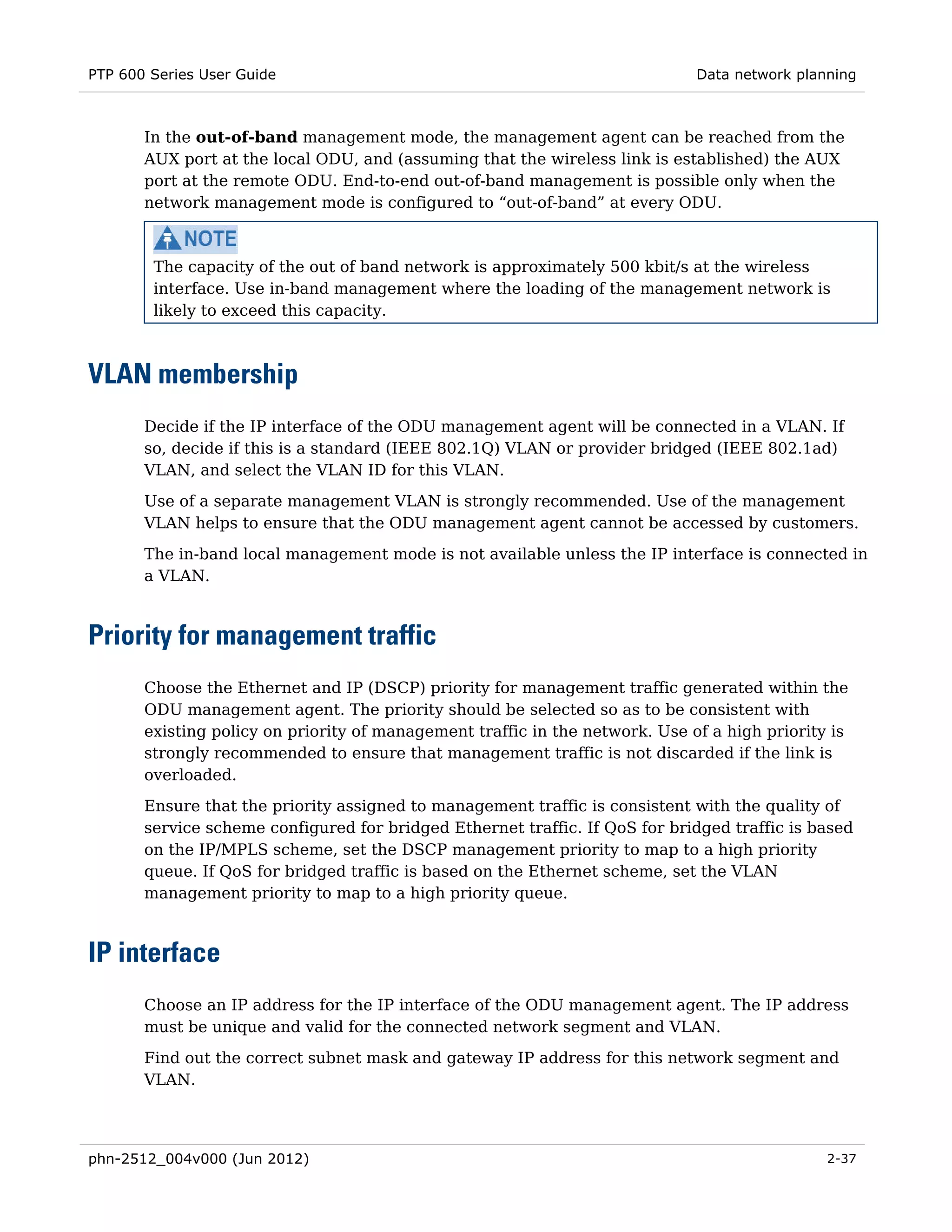 PTP 600 Series User Guide                                                     Data network planning



       In the out-of-band management mode, the management agent can be reached from the
       AUX port at the local ODU, and (assuming that the wireless link is established) the AUX
       port at the remote ODU. End-to-end out-of-band management is possible only when the
       network management mode is configured to “out-of-band” at every ODU.



        The capacity of the out of band network is approximately 500 kbit/s at the wireless
        interface. Use in-band management where the loading of the management network is
        likely to exceed this capacity.



VLAN membership
       Decide if the IP interface of the ODU management agent will be connected in a VLAN. If
       so, decide if this is a standard (IEEE 802.1Q) VLAN or provider bridged (IEEE 802.1ad)
       VLAN, and select the VLAN ID for this VLAN.
       Use of a separate management VLAN is strongly recommended. Use of the management
       VLAN helps to ensure that the ODU management agent cannot be accessed by customers.
       The in-band local management mode is not available unless the IP interface is connected in
       a VLAN.



Priority for management traffic
       Choose the Ethernet and IP (DSCP) priority for management traffic generated within the
       ODU management agent. The priority should be selected so as to be consistent with
       existing policy on priority of management traffic in the network. Use of a high priority is
       strongly recommended to ensure that management traffic is not discarded if the link is
       overloaded.
       Ensure that the priority assigned to management traffic is consistent with the quality of
       service scheme configured for bridged Ethernet traffic. If QoS for bridged traffic is based
       on the IP/MPLS scheme, set the DSCP management priority to map to a high priority
       queue. If QoS for bridged traffic is based on the Ethernet scheme, set the VLAN
       management priority to map to a high priority queue.



IP interface
       Choose an IP address for the IP interface of the ODU management agent. The IP address
       must be unique and valid for the connected network segment and VLAN.
       Find out the correct subnet mask and gateway IP address for this network segment and
       VLAN.




phn-2512_004v000 (Jun 2012)                                                                    2-37
 
