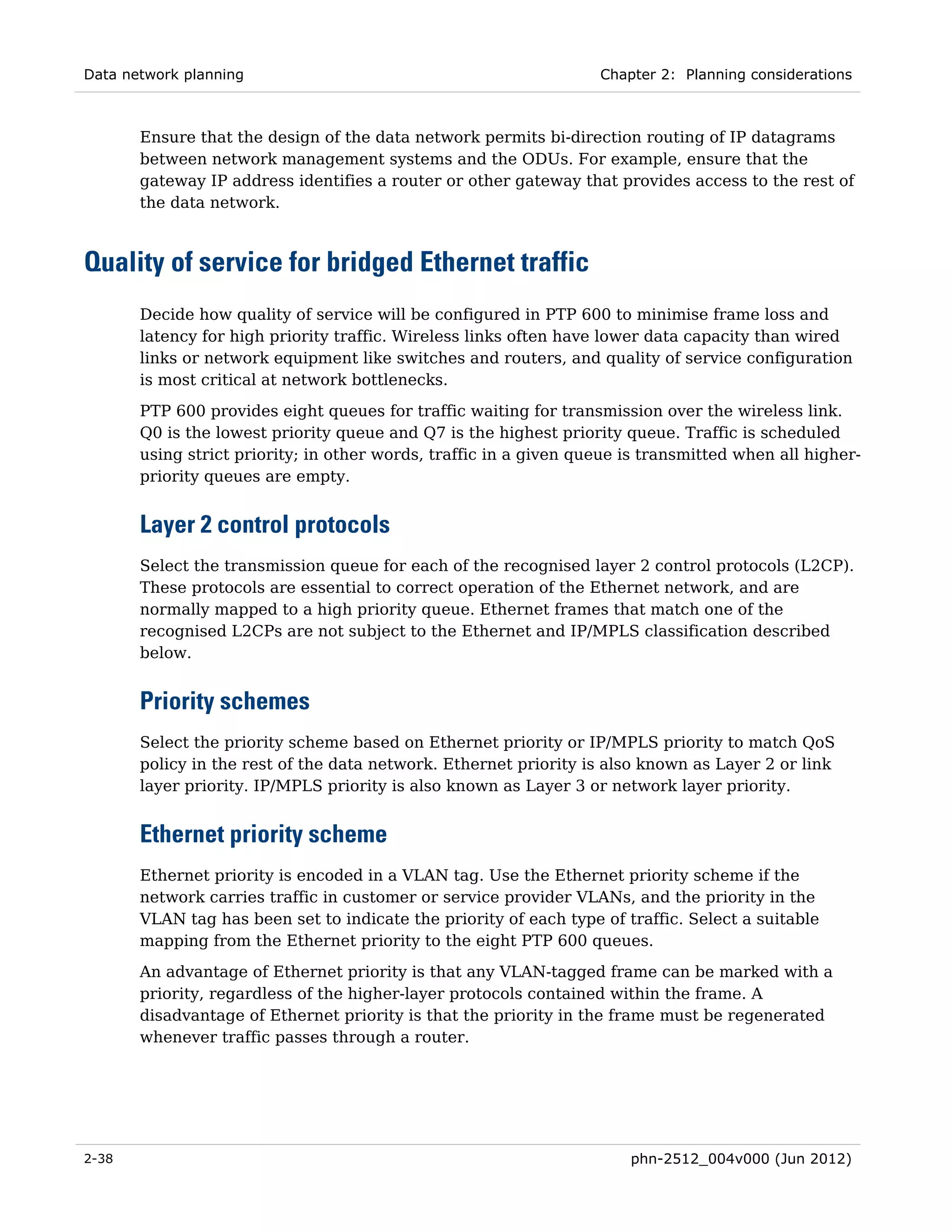 Data network planning                                              Chapter 2: Planning considerations



       Ensure that the design of the data network permits bi-direction routing of IP datagrams
       between network management systems and the ODUs. For example, ensure that the
       gateway IP address identifies a router or other gateway that provides access to the rest of
       the data network.



Quality of service for bridged Ethernet traffic
       Decide how quality of service will be configured in PTP 600 to minimise frame loss and
       latency for high priority traffic. Wireless links often have lower data capacity than wired
       links or network equipment like switches and routers, and quality of service configuration
       is most critical at network bottlenecks.
       PTP 600 provides eight queues for traffic waiting for transmission over the wireless link.
       Q0 is the lowest priority queue and Q7 is the highest priority queue. Traffic is scheduled
       using strict priority; in other words, traffic in a given queue is transmitted when all higher-
       priority queues are empty.


       Layer 2 control protocols
       Select the transmission queue for each of the recognised layer 2 control protocols (L2CP).
       These protocols are essential to correct operation of the Ethernet network, and are
       normally mapped to a high priority queue. Ethernet frames that match one of the
       recognised L2CPs are not subject to the Ethernet and IP/MPLS classification described
       below.


       Priority schemes
       Select the priority scheme based on Ethernet priority or IP/MPLS priority to match QoS
       policy in the rest of the data network. Ethernet priority is also known as Layer 2 or link
       layer priority. IP/MPLS priority is also known as Layer 3 or network layer priority.


       Ethernet priority scheme
       Ethernet priority is encoded in a VLAN tag. Use the Ethernet priority scheme if the
       network carries traffic in customer or service provider VLANs, and the priority in the
       VLAN tag has been set to indicate the priority of each type of traffic. Select a suitable
       mapping from the Ethernet priority to the eight PTP 600 queues.
       An advantage of Ethernet priority is that any VLAN-tagged frame can be marked with a
       priority, regardless of the higher-layer protocols contained within the frame. A
       disadvantage of Ethernet priority is that the priority in the frame must be regenerated
       whenever traffic passes through a router.




2-38                                                                   phn-2512_004v000 (Jun 2012)
 