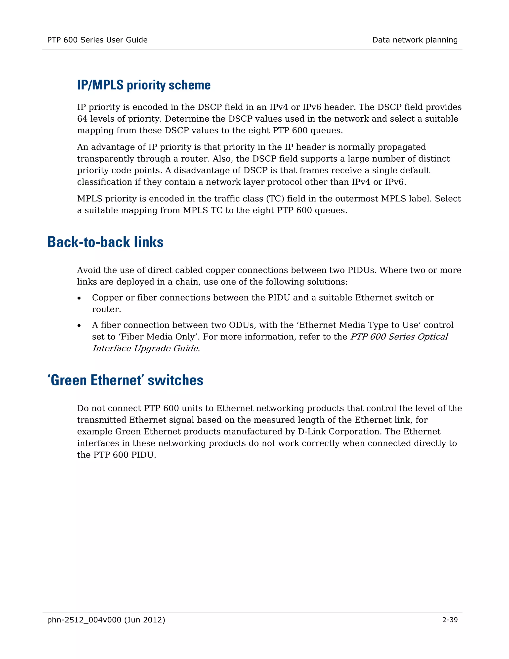 PTP 600 Series User Guide                                                    Data network planning




       IP/MPLS priority scheme
       IP priority is encoded in the DSCP field in an IPv4 or IPv6 header. The DSCP field provides
       64 levels of priority. Determine the DSCP values used in the network and select a suitable
       mapping from these DSCP values to the eight PTP 600 queues.
       An advantage of IP priority is that priority in the IP header is normally propagated
       transparently through a router. Also, the DSCP field supports a large number of distinct
       priority code points. A disadvantage of DSCP is that frames receive a single default
       classification if they contain a network layer protocol other than IPv4 or IPv6.

       MPLS priority is encoded in the traffic class (TC) field in the outermost MPLS label. Select
       a suitable mapping from MPLS TC to the eight PTP 600 queues.



Back-to-back links
       Avoid the use of direct cabled copper connections between two PIDUs. Where two or more
       links are deployed in a chain, use one of the following solutions:
       •   Copper or fiber connections between the PIDU and a suitable Ethernet switch or
           router.
       •   A fiber connection between two ODUs, with the ‘Ethernet Media Type to Use’ control
           set to ‘Fiber Media Only’. For more information, refer to the PTP 600 Series Optical
           Interface Upgrade Guide.


‘Green Ethernet’ switches
       Do not connect PTP 600 units to Ethernet networking products that control the level of the
       transmitted Ethernet signal based on the measured length of the Ethernet link, for
       example Green Ethernet products manufactured by D-Link Corporation. The Ethernet
       interfaces in these networking products do not work correctly when connected directly to
       the PTP 600 PIDU.




phn-2512_004v000 (Jun 2012)                                                                   2-39
 