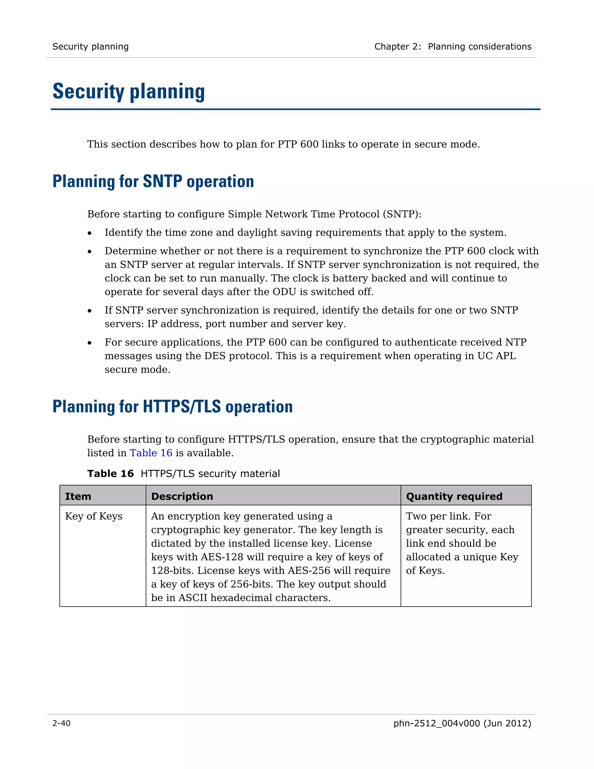 Security planning                                                Chapter 2: Planning considerations




Security planning

       This section describes how to plan for PTP 600 links to operate in secure mode.



Planning for SNTP operation
       Before starting to configure Simple Network Time Protocol (SNTP):
       •   Identify the time zone and daylight saving requirements that apply to the system.
       •   Determine whether or not there is a requirement to synchronize the PTP 600 clock with
           an SNTP server at regular intervals. If SNTP server synchronization is not required, the
           clock can be set to run manually. The clock is battery backed and will continue to
           operate for several days after the ODU is switched off.
       •   If SNTP server synchronization is required, identify the details for one or two SNTP
           servers: IP address, port number and server key.
       •   For secure applications, the PTP 600 can be configured to authenticate received NTP
           messages using the DES protocol. This is a requirement when operating in UC APL
           secure mode.



Planning for HTTPS/TLS operation
       Before starting to configure HTTPS/TLS operation, ensure that the cryptographic material
       listed in Table 16 is available.

       Table 16 HTTPS/TLS security material

  Item              Description                                          Quantity required

  Key of Keys       An encryption key generated using a                  Two per link. For
                    cryptographic key generator. The key length is       greater security, each
                    dictated by the installed license key. License       link end should be
                    keys with AES-128 will require a key of keys of      allocated a unique Key
                    128-bits. License keys with AES-256 will require     of Keys.
                    a key of keys of 256-bits. The key output should
                    be in ASCII hexadecimal characters.




2-40                                                                   phn-2512_004v000 (Jun 2012)
 