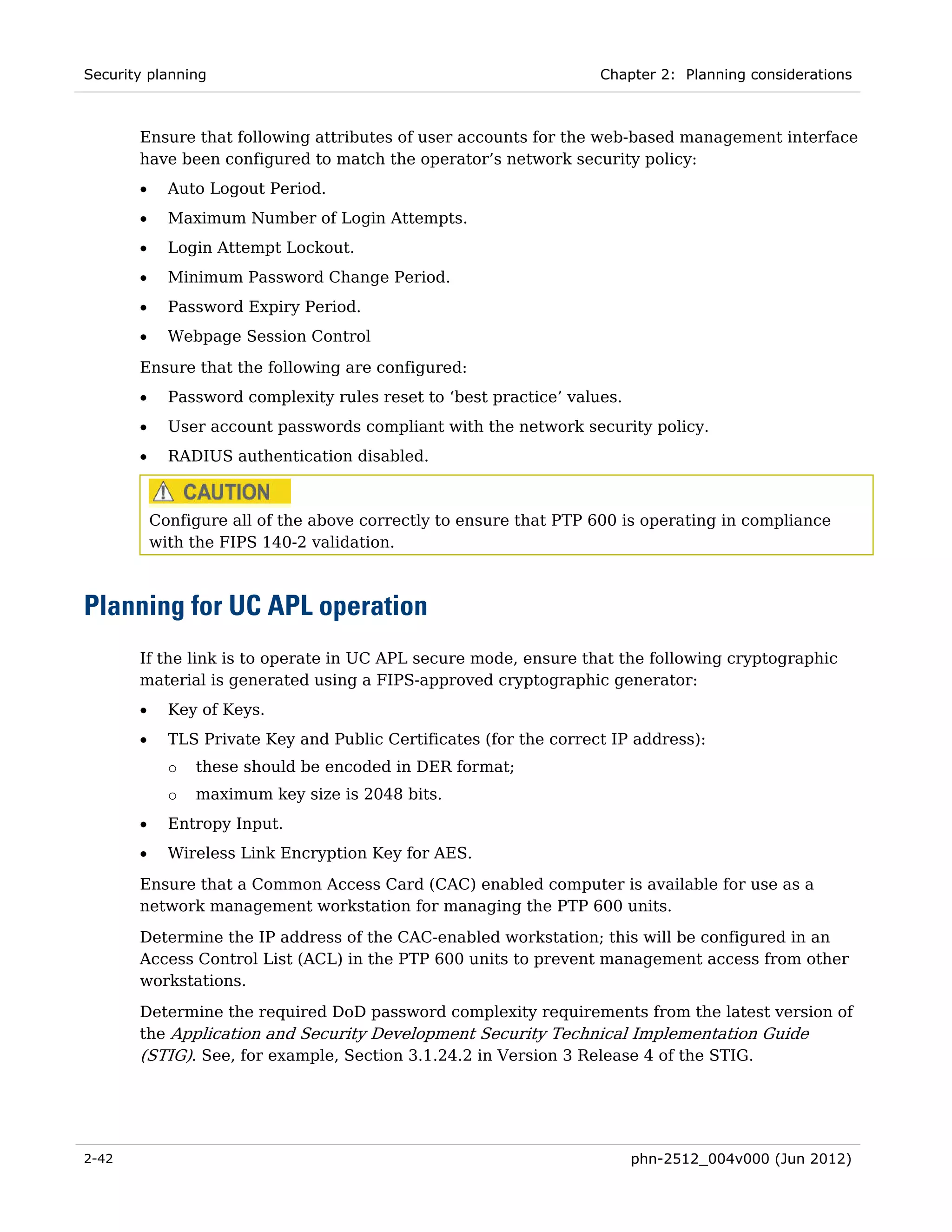 Security planning                                                   Chapter 2: Planning considerations



       Ensure that following attributes of user accounts for the web-based management interface
       have been configured to match the operator’s network security policy:
       •     Auto Logout Period.
       •     Maximum Number of Login Attempts.
       •     Login Attempt Lockout.
       •     Minimum Password Change Period.
       •     Password Expiry Period.
       •     Webpage Session Control

       Ensure that the following are configured:
       •     Password complexity rules reset to ‘best practice’ values.
       •     User account passwords compliant with the network security policy.
       •     RADIUS authentication disabled.



           Configure all of the above correctly to ensure that PTP 600 is operating in compliance
           with the FIPS 140-2 validation.



Planning for UC APL operation
       If the link is to operate in UC APL secure mode, ensure that the following cryptographic
       material is generated using a FIPS-approved cryptographic generator:
       •     Key of Keys.
       •     TLS Private Key and Public Certificates (for the correct IP address):
             o   these should be encoded in DER format;
             o   maximum key size is 2048 bits.
       •     Entropy Input.
       •     Wireless Link Encryption Key for AES.
       Ensure that a Common Access Card (CAC) enabled computer is available for use as a
       network management workstation for managing the PTP 600 units.
       Determine the IP address of the CAC-enabled workstation; this will be configured in an
       Access Control List (ACL) in the PTP 600 units to prevent management access from other
       workstations.

       Determine the required DoD password complexity requirements from the latest version of
       the Application and Security Development Security Technical Implementation Guide
       (STIG). See, for example, Section 3.1.24.2 in Version 3 Release 4 of the STIG.




2-42                                                                      phn-2512_004v000 (Jun 2012)
 