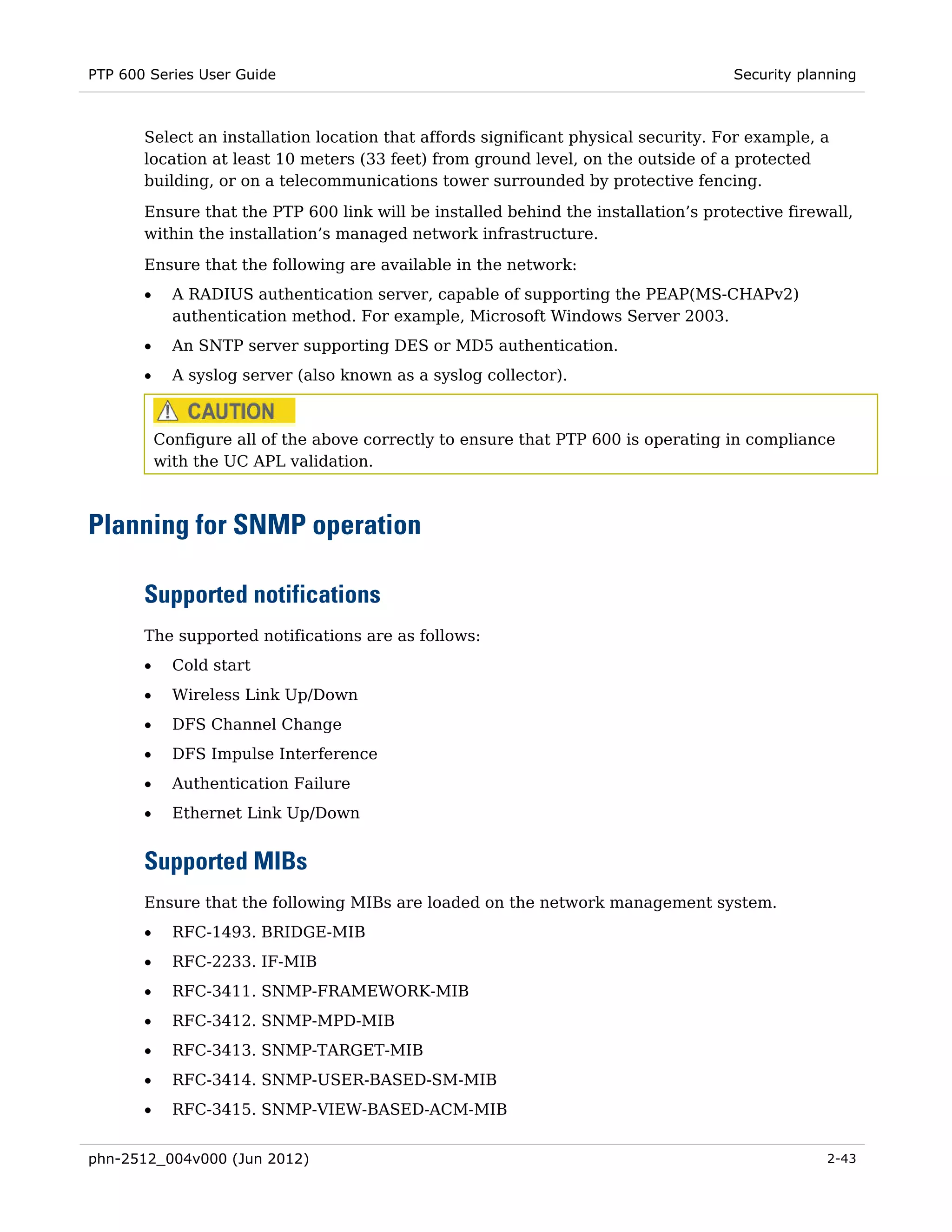 PTP 600 Series User Guide                                                           Security planning



       Select an installation location that affords significant physical security. For example, a
       location at least 10 meters (33 feet) from ground level, on the outside of a protected
       building, or on a telecommunications tower surrounded by protective fencing.
       Ensure that the PTP 600 link will be installed behind the installation’s protective firewall,
       within the installation’s managed network infrastructure.
       Ensure that the following are available in the network:
       •     A RADIUS authentication server, capable of supporting the PEAP(MS-CHAPv2)
             authentication method. For example, Microsoft Windows Server 2003.
       •     An SNTP server supporting DES or MD5 authentication.
       •     A syslog server (also known as a syslog collector).



           Configure all of the above correctly to ensure that PTP 600 is operating in compliance
           with the UC APL validation.



Planning for SNMP operation

       Supported notifications
       The supported notifications are as follows:
       •     Cold start
       •     Wireless Link Up/Down
       •     DFS Channel Change
       •     DFS Impulse Interference
       •     Authentication Failure
       •     Ethernet Link Up/Down


       Supported MIBs
       Ensure that the following MIBs are loaded on the network management system.
       •     RFC-1493. BRIDGE-MIB
       •     RFC-2233. IF-MIB
       •     RFC-3411. SNMP-FRAMEWORK-MIB
       •     RFC-3412. SNMP-MPD-MIB
       •     RFC-3413. SNMP-TARGET-MIB
       •     RFC-3414. SNMP-USER-BASED-SM-MIB
       •     RFC-3415. SNMP-VIEW-BASED-ACM-MIB


phn-2512_004v000 (Jun 2012)                                                                     2-43
 