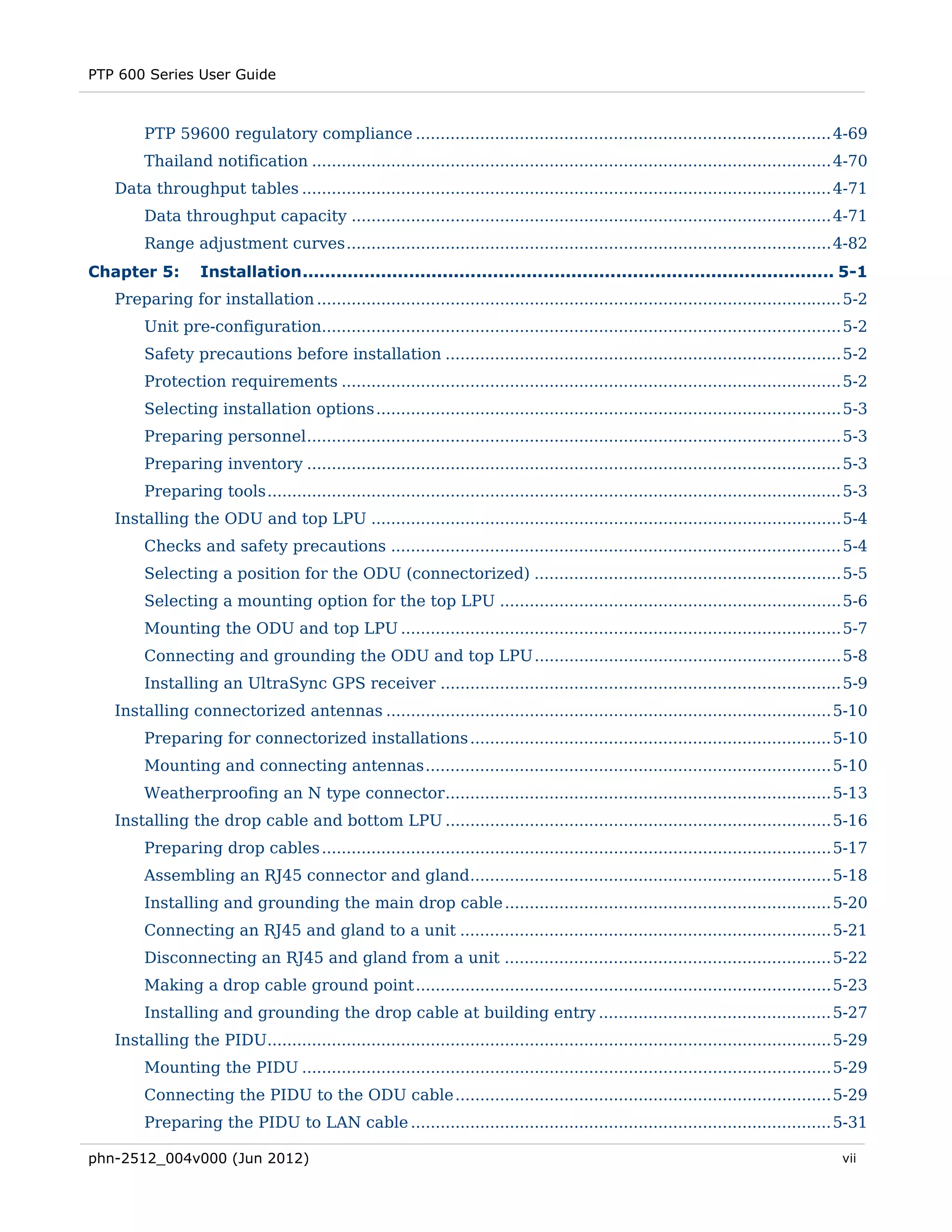 PTP 600 Series User Guide



        PTP 59600 regulatory compliance .................................................................................... 4-69 
        Thailand notification ......................................................................................................... 4-70 
   Data throughput tables ........................................................................................................... 4-71 
        Data throughput capacity ................................................................................................. 4-71 
        Range adjustment curves .................................................................................................. 4-82 
Chapter 5:        Installation ............................................................................................... 5-1 
   Preparing for installation .......................................................................................................... 5-2 
        Unit pre-configuration......................................................................................................... 5-2 
        Safety precautions before installation ................................................................................ 5-2 
        Protection requirements ..................................................................................................... 5-2 
        Selecting installation options .............................................................................................. 5-3 
        Preparing personnel ............................................................................................................ 5-3 
        Preparing inventory ............................................................................................................ 5-3 
        Preparing tools .................................................................................................................... 5-3 
   Installing the ODU and top LPU ............................................................................................... 5-4 
        Checks and safety precautions ........................................................................................... 5-4 
        Selecting a position for the ODU (connectorized) .............................................................. 5-5 
        Selecting a mounting option for the top LPU ..................................................................... 5-6 
        Mounting the ODU and top LPU ......................................................................................... 5-7 
        Connecting and grounding the ODU and top LPU .............................................................. 5-8 
        Installing an UltraSync GPS receiver ................................................................................. 5-9 
   Installing connectorized antennas .......................................................................................... 5-10 
        Preparing for connectorized installations ......................................................................... 5-10 
        Mounting and connecting antennas .................................................................................. 5-10 
        Weatherproofing an N type connector .............................................................................. 5-13 
   Installing the drop cable and bottom LPU .............................................................................. 5-16 
        Preparing drop cables ....................................................................................................... 5-17 
        Assembling an RJ45 connector and gland......................................................................... 5-18 
        Installing and grounding the main drop cable .................................................................. 5-20 
        Connecting an RJ45 and gland to a unit ........................................................................... 5-21 
        Disconnecting an RJ45 and gland from a unit .................................................................. 5-22 
        Making a drop cable ground point .................................................................................... 5-23 
        Installing and grounding the drop cable at building entry ............................................... 5-27 
   Installing the PIDU.................................................................................................................. 5-29 
        Mounting the PIDU ........................................................................................................... 5-29 
        Connecting the PIDU to the ODU cable ............................................................................ 5-29 
        Preparing the PIDU to LAN cable ..................................................................................... 5-31 

phn-2512_004v000 (Jun 2012)                                                                                                                vii
 