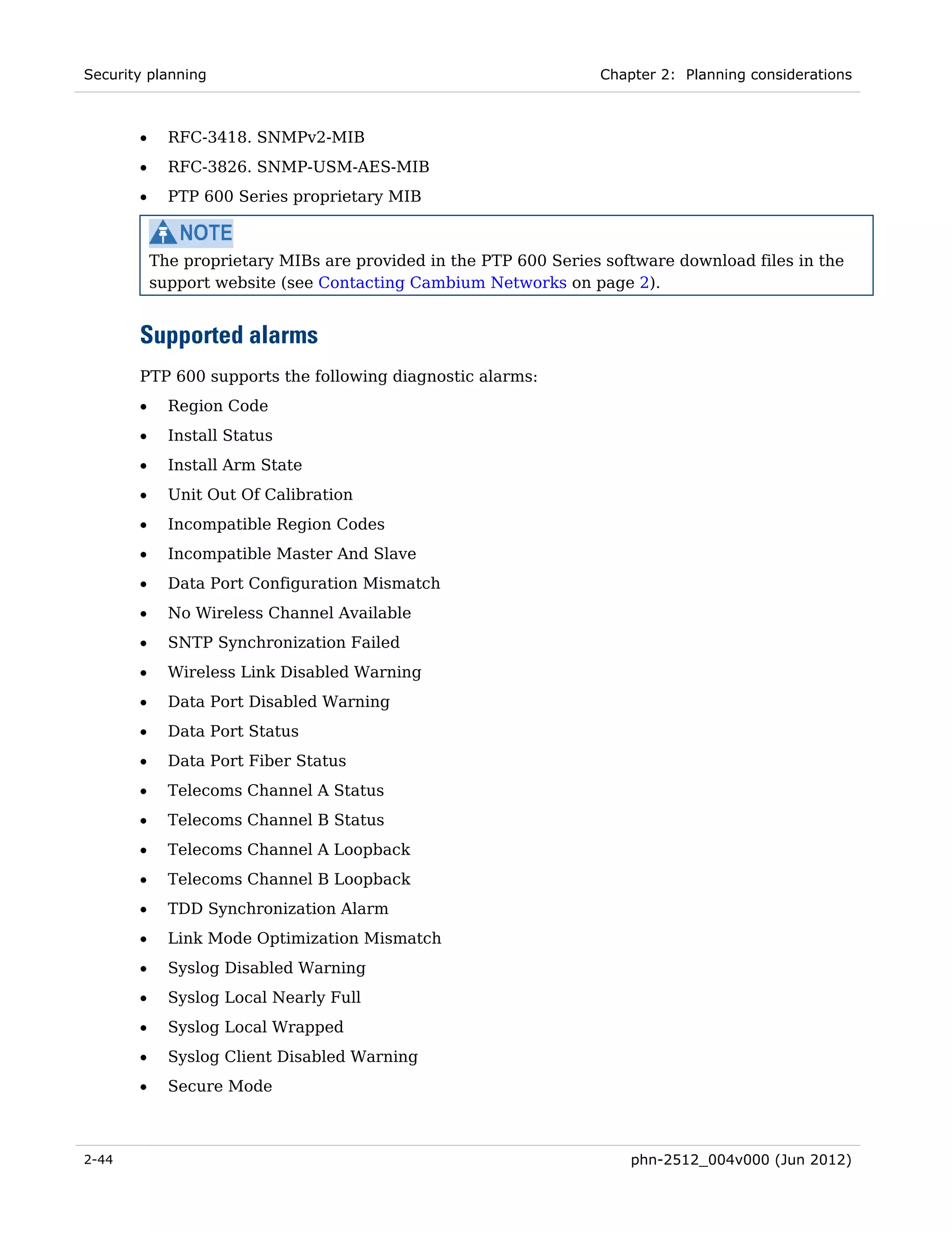 Security planning                                                 Chapter 2: Planning considerations



       •     RFC-3418. SNMPv2-MIB
       •     RFC-3826. SNMP-USM-AES-MIB
       •     PTP 600 Series proprietary MIB



           The proprietary MIBs are provided in the PTP 600 Series software download files in the
           support website (see Contacting Cambium Networks on page 2).


       Supported alarms
       PTP 600 supports the following diagnostic alarms:
       •     Region Code
       •     Install Status
       •     Install Arm State
       •     Unit Out Of Calibration
       •     Incompatible Region Codes
       •     Incompatible Master And Slave
       •     Data Port Configuration Mismatch
       •     No Wireless Channel Available
       •     SNTP Synchronization Failed
       •     Wireless Link Disabled Warning
       •     Data Port Disabled Warning
       •     Data Port Status
       •     Data Port Fiber Status
       •     Telecoms Channel A Status
       •     Telecoms Channel B Status
       •     Telecoms Channel A Loopback
       •     Telecoms Channel B Loopback
       •     TDD Synchronization Alarm
       •     Link Mode Optimization Mismatch
       •     Syslog Disabled Warning
       •     Syslog Local Nearly Full
       •     Syslog Local Wrapped
       •     Syslog Client Disabled Warning
       •     Secure Mode



2-44                                                                  phn-2512_004v000 (Jun 2012)
 