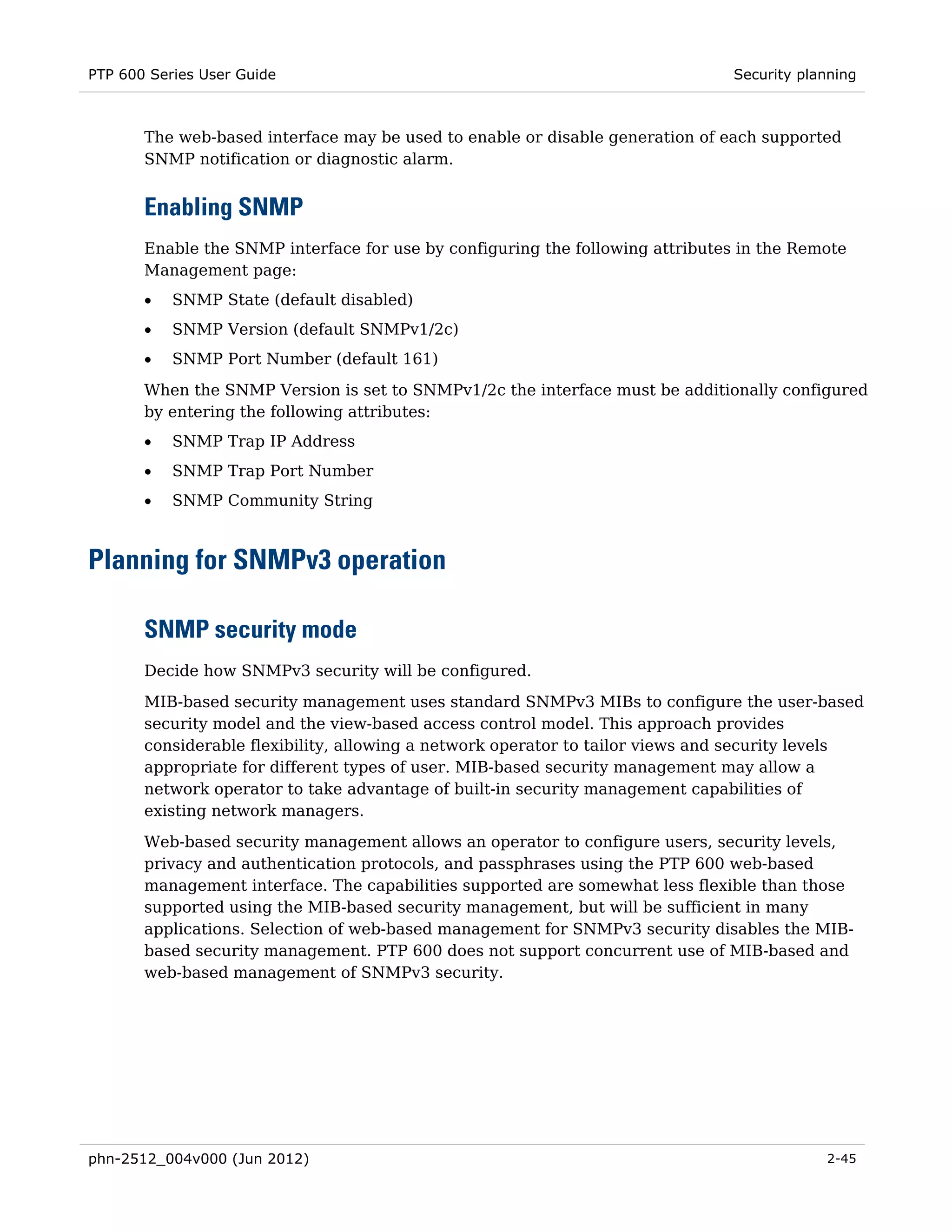 PTP 600 Series User Guide                                                       Security planning



       The web-based interface may be used to enable or disable generation of each supported
       SNMP notification or diagnostic alarm.


       Enabling SNMP
       Enable the SNMP interface for use by configuring the following attributes in the Remote
       Management page:
       •   SNMP State (default disabled)
       •   SNMP Version (default SNMPv1/2c)
       •   SNMP Port Number (default 161)
       When the SNMP Version is set to SNMPv1/2c the interface must be additionally configured
       by entering the following attributes:
       •   SNMP Trap IP Address
       •   SNMP Trap Port Number
       •   SNMP Community String



Planning for SNMPv3 operation

       SNMP security mode
       Decide how SNMPv3 security will be configured.
       MIB-based security management uses standard SNMPv3 MIBs to configure the user-based
       security model and the view-based access control model. This approach provides
       considerable flexibility, allowing a network operator to tailor views and security levels
       appropriate for different types of user. MIB-based security management may allow a
       network operator to take advantage of built-in security management capabilities of
       existing network managers.
       Web-based security management allows an operator to configure users, security levels,
       privacy and authentication protocols, and passphrases using the PTP 600 web-based
       management interface. The capabilities supported are somewhat less flexible than those
       supported using the MIB-based security management, but will be sufficient in many
       applications. Selection of web-based management for SNMPv3 security disables the MIB-
       based security management. PTP 600 does not support concurrent use of MIB-based and
       web-based management of SNMPv3 security.




phn-2512_004v000 (Jun 2012)                                                                 2-45
 
