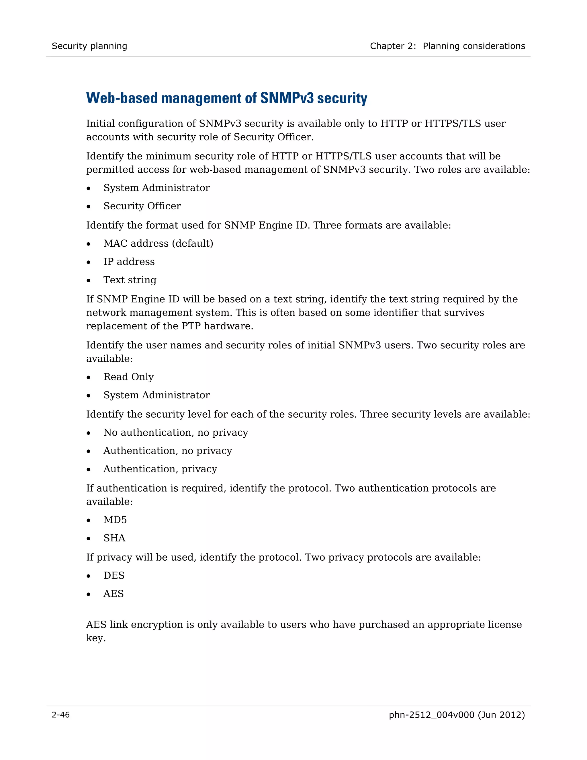 Security planning                                                   Chapter 2: Planning considerations




       Web-based management of SNMPv3 security
       Initial configuration of SNMPv3 security is available only to HTTP or HTTPS/TLS user
       accounts with security role of Security Officer.
       Identify the minimum security role of HTTP or HTTPS/TLS user accounts that will be
       permitted access for web-based management of SNMPv3 security. Two roles are available:
       •   System Administrator
       •   Security Officer

       Identify the format used for SNMP Engine ID. Three formats are available:
       •   MAC address (default)
       •   IP address
       •   Text string
       If SNMP Engine ID will be based on a text string, identify the text string required by the
       network management system. This is often based on some identifier that survives
       replacement of the PTP hardware.
       Identify the user names and security roles of initial SNMPv3 users. Two security roles are
       available:
       •   Read Only
       •   System Administrator
       Identify the security level for each of the security roles. Three security levels are available:
       •   No authentication, no privacy
       •   Authentication, no privacy
       •   Authentication, privacy

       If authentication is required, identify the protocol. Two authentication protocols are
       available:
       •   MD5
       •   SHA

       If privacy will be used, identify the protocol. Two privacy protocols are available:
       •   DES
       •   AES


       AES link encryption is only available to users who have purchased an appropriate license
       key.




2-46                                                                    phn-2512_004v000 (Jun 2012)
 