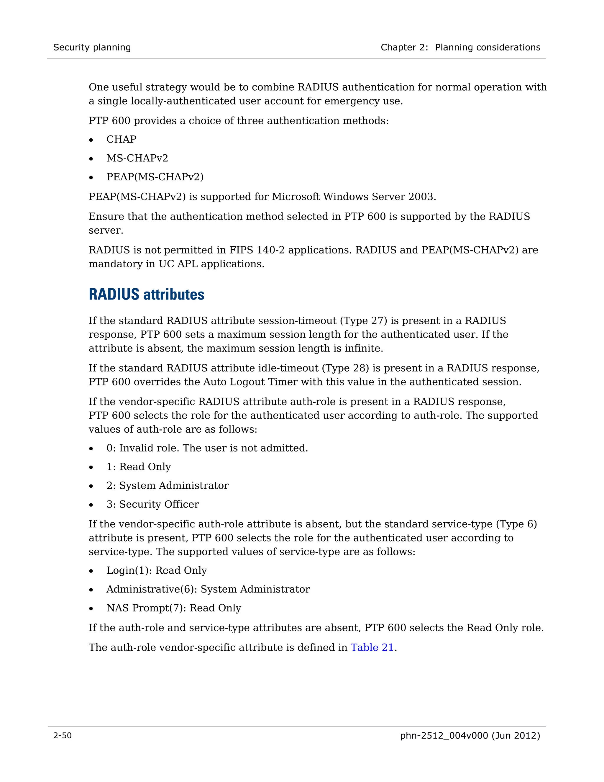 Security planning                                                 Chapter 2: Planning considerations



       One useful strategy would be to combine RADIUS authentication for normal operation with
       a single locally-authenticated user account for emergency use.
       PTP 600 provides a choice of three authentication methods:
       •   CHAP
       •   MS-CHAPv2
       •   PEAP(MS-CHAPv2)
       PEAP(MS-CHAPv2) is supported for Microsoft Windows Server 2003.
       Ensure that the authentication method selected in PTP 600 is supported by the RADIUS
       server.
       RADIUS is not permitted in FIPS 140-2 applications. RADIUS and PEAP(MS-CHAPv2) are
       mandatory in UC APL applications.


       RADIUS attributes
       If the standard RADIUS attribute session-timeout (Type 27) is present in a RADIUS
       response, PTP 600 sets a maximum session length for the authenticated user. If the
       attribute is absent, the maximum session length is infinite.
       If the standard RADIUS attribute idle-timeout (Type 28) is present in a RADIUS response,
       PTP 600 overrides the Auto Logout Timer with this value in the authenticated session.

       If the vendor-specific RADIUS attribute auth-role is present in a RADIUS response,
       PTP 600 selects the role for the authenticated user according to auth-role. The supported
       values of auth-role are as follows:
       •   0: Invalid role. The user is not admitted.
       •   1: Read Only
       •   2: System Administrator
       •   3: Security Officer
       If the vendor-specific auth-role attribute is absent, but the standard service-type (Type 6)
       attribute is present, PTP 600 selects the role for the authenticated user according to
       service-type. The supported values of service-type are as follows:
       •   Login(1): Read Only
       •   Administrative(6): System Administrator
       •   NAS Prompt(7): Read Only
       If the auth-role and service-type attributes are absent, PTP 600 selects the Read Only role.
       The auth-role vendor-specific attribute is defined in Table 21.




2-50                                                                     phn-2512_004v000 (Jun 2012)
 