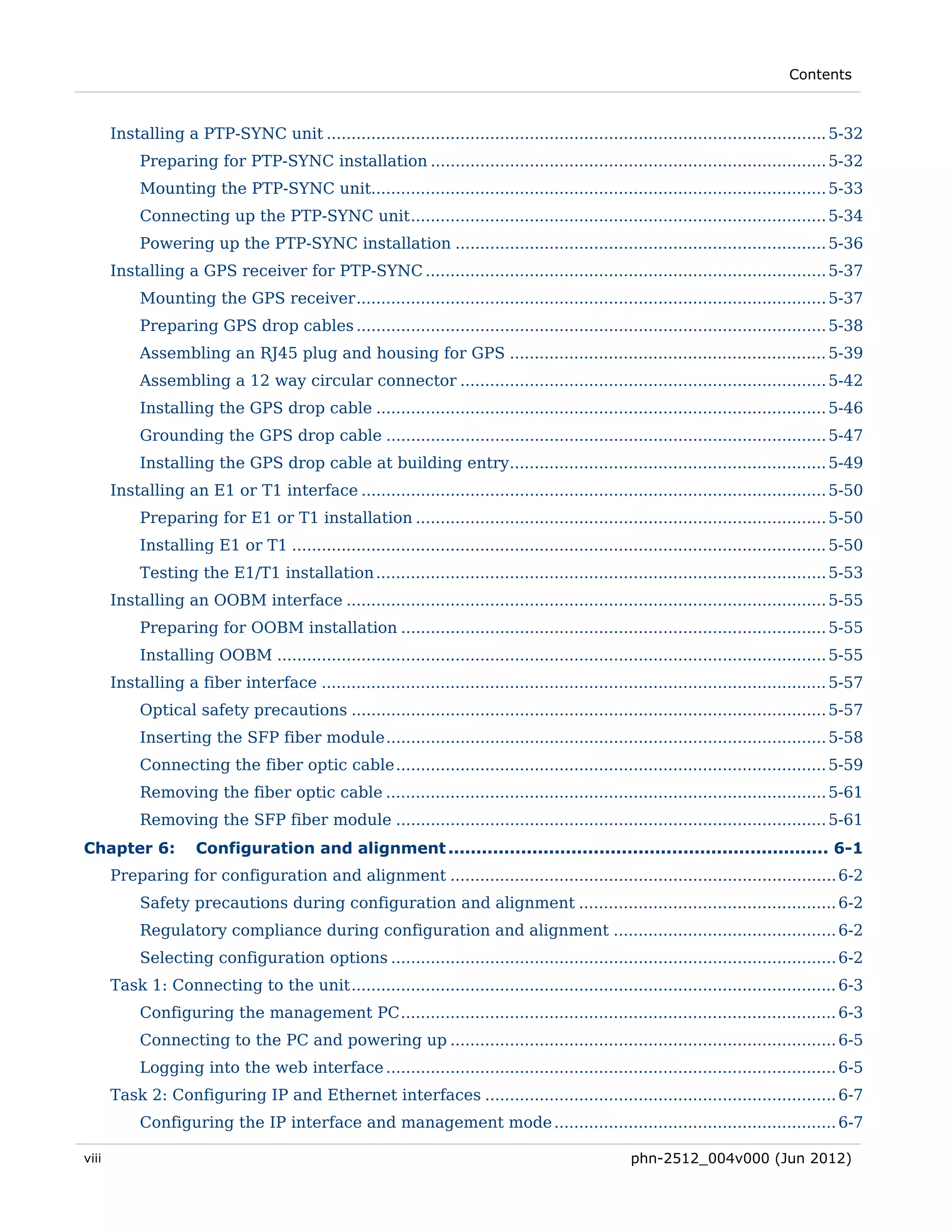 Contents



       Installing a PTP-SYNC unit ..................................................................................................... 5-32 
            Preparing for PTP-SYNC installation ................................................................................ 5-32 
            Mounting the PTP-SYNC unit............................................................................................ 5-33 
            Connecting up the PTP-SYNC unit .................................................................................... 5-34 
            Powering up the PTP-SYNC installation ........................................................................... 5-36 
       Installing a GPS receiver for PTP-SYNC ................................................................................. 5-37 
            Mounting the GPS receiver ............................................................................................... 5-37 
            Preparing GPS drop cables ............................................................................................... 5-38 
            Assembling an RJ45 plug and housing for GPS ................................................................ 5-39 
            Assembling a 12 way circular connector .......................................................................... 5-42 
            Installing the GPS drop cable ........................................................................................... 5-46 
            Grounding the GPS drop cable ......................................................................................... 5-47 
            Installing the GPS drop cable at building entry................................................................ 5-49 
       Installing an E1 or T1 interface .............................................................................................. 5-50 
            Preparing for E1 or T1 installation ................................................................................... 5-50 
            Installing E1 or T1 ............................................................................................................ 5-50 
            Testing the E1/T1 installation ........................................................................................... 5-53 
       Installing an OOBM interface ................................................................................................. 5-55 
            Preparing for OOBM installation ...................................................................................... 5-55 
            Installing OOBM ............................................................................................................... 5-55 
       Installing a fiber interface ...................................................................................................... 5-57 
            Optical safety precautions ................................................................................................ 5-57 
            Inserting the SFP fiber module ......................................................................................... 5-58 
            Connecting the fiber optic cable ....................................................................................... 5-59 
            Removing the fiber optic cable ......................................................................................... 5-61 
            Removing the SFP fiber module ....................................................................................... 5-61 
Chapter 6:            Configuration and alignment .................................................................... 6-1 
       Preparing for configuration and alignment .............................................................................. 6-2 
            Safety precautions during configuration and alignment .................................................... 6-2 
            Regulatory compliance during configuration and alignment ............................................. 6-2 
            Selecting configuration options .......................................................................................... 6-2 
       Task 1: Connecting to the unit .................................................................................................. 6-3 
            Configuring the management PC ........................................................................................ 6-3 
            Connecting to the PC and powering up .............................................................................. 6-5 
            Logging into the web interface ........................................................................................... 6-5 
       Task 2: Configuring IP and Ethernet interfaces ....................................................................... 6-7 
            Configuring the IP interface and management mode ......................................................... 6-7 

viii                                                                                                  phn-2512_004v000 (Jun 2012)
 