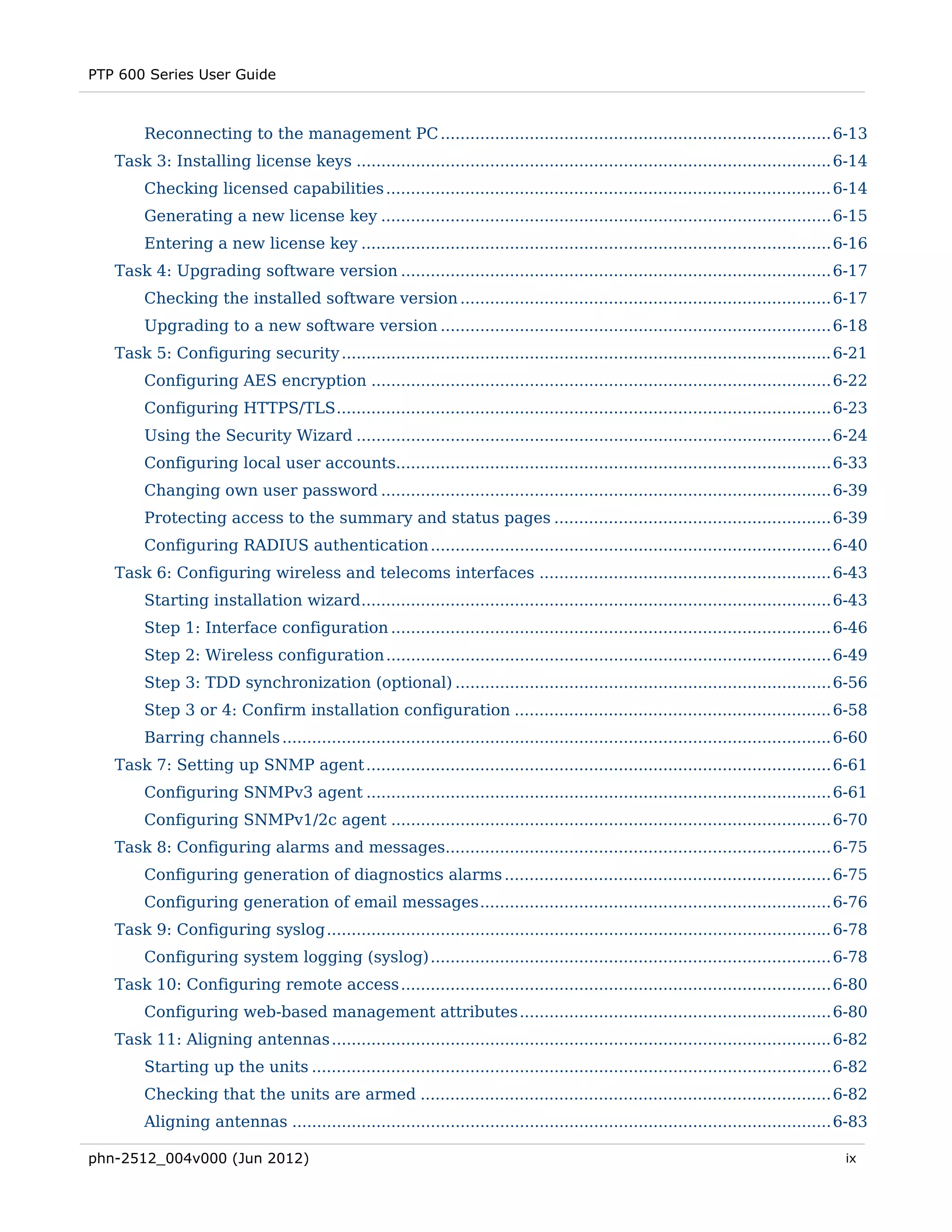 PTP 600 Series User Guide



        Reconnecting to the management PC ............................................................................... 6-13 
   Task 3: Installing license keys ................................................................................................ 6-14 
        Checking licensed capabilities .......................................................................................... 6-14 
        Generating a new license key ........................................................................................... 6-15 
        Entering a new license key ............................................................................................... 6-16 
   Task 4: Upgrading software version ....................................................................................... 6-17 
        Checking the installed software version ........................................................................... 6-17 
        Upgrading to a new software version ............................................................................... 6-18 
   Task 5: Configuring security ................................................................................................... 6-21 
        Configuring AES encryption ............................................................................................. 6-22 
        Configuring HTTPS/TLS .................................................................................................... 6-23 
        Using the Security Wizard ................................................................................................ 6-24 
        Configuring local user accounts........................................................................................ 6-33 
        Changing own user password ........................................................................................... 6-39 
        Protecting access to the summary and status pages ........................................................ 6-39 
        Configuring RADIUS authentication ................................................................................. 6-40 
   Task 6: Configuring wireless and telecoms interfaces ........................................................... 6-43 
        Starting installation wizard ............................................................................................... 6-43 
        Step 1: Interface configuration ......................................................................................... 6-46 
        Step 2: Wireless configuration .......................................................................................... 6-49 
        Step 3: TDD synchronization (optional) ............................................................................ 6-56 
        Step 3 or 4: Confirm installation configuration ................................................................ 6-58 
        Barring channels ............................................................................................................... 6-60 
   Task 7: Setting up SNMP agent .............................................................................................. 6-61 
        Configuring SNMPv3 agent .............................................................................................. 6-61 
        Configuring SNMPv1/2c agent ......................................................................................... 6-70 
   Task 8: Configuring alarms and messages.............................................................................. 6-75 
        Configuring generation of diagnostics alarms .................................................................. 6-75 
        Configuring generation of email messages ....................................................................... 6-76 
   Task 9: Configuring syslog ...................................................................................................... 6-78 
        Configuring system logging (syslog) ................................................................................. 6-78 
   Task 10: Configuring remote access ....................................................................................... 6-80 
        Configuring web-based management attributes ............................................................... 6-80 
   Task 11: Aligning antennas ..................................................................................................... 6-82 
        Starting up the units ......................................................................................................... 6-82 
        Checking that the units are armed ................................................................................... 6-82 
        Aligning antennas ............................................................................................................. 6-83 

phn-2512_004v000 (Jun 2012)                                                                                                              ix
 