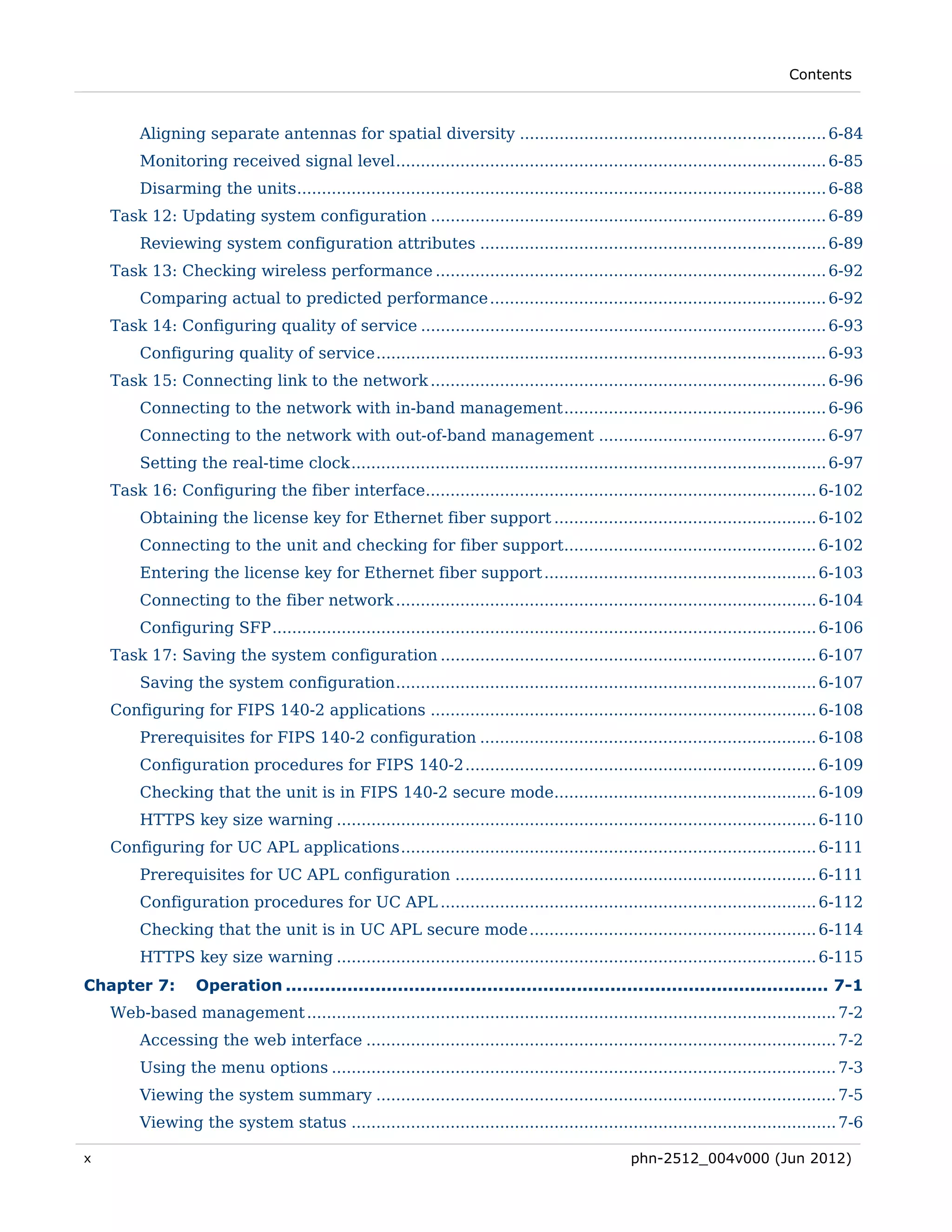 Contents



         Aligning separate antennas for spatial diversity .............................................................. 6-84 
         Monitoring received signal level ....................................................................................... 6-85 
         Disarming the units ........................................................................................................... 6-88 
    Task 12: Updating system configuration ................................................................................ 6-89 
         Reviewing system configuration attributes ...................................................................... 6-89 
    Task 13: Checking wireless performance ............................................................................... 6-92 
         Comparing actual to predicted performance .................................................................... 6-92 
    Task 14: Configuring quality of service .................................................................................. 6-93 
         Configuring quality of service ........................................................................................... 6-93 
    Task 15: Connecting link to the network ................................................................................ 6-96 
         Connecting to the network with in-band management ..................................................... 6-96 
         Connecting to the network with out-of-band management .............................................. 6-97 
         Setting the real-time clock ................................................................................................ 6-97 
    Task 16: Configuring the fiber interface............................................................................... 6-102 
         Obtaining the license key for Ethernet fiber support ..................................................... 6-102 
         Connecting to the unit and checking for fiber support................................................... 6-102 
         Entering the license key for Ethernet fiber support ....................................................... 6-103 
         Connecting to the fiber network ..................................................................................... 6-104 
         Configuring SFP .............................................................................................................. 6-106 
    Task 17: Saving the system configuration ............................................................................ 6-107 
         Saving the system configuration ..................................................................................... 6-107 
    Configuring for FIPS 140-2 applications .............................................................................. 6-108 
         Prerequisites for FIPS 140-2 configuration .................................................................... 6-108 
         Configuration procedures for FIPS 140-2 ....................................................................... 6-109 
         Checking that the unit is in FIPS 140-2 secure mode..................................................... 6-109 
         HTTPS key size warning ................................................................................................. 6-110 
    Configuring for UC APL applications .................................................................................... 6-111 
         Prerequisites for UC APL configuration ......................................................................... 6-111 
         Configuration procedures for UC APL ............................................................................ 6-112 
         Checking that the unit is in UC APL secure mode .......................................................... 6-114 
         HTTPS key size warning ................................................................................................. 6-115 
Chapter 7:         Operation ................................................................................................. 7-1 
    Web-based management ........................................................................................................... 7-2 
         Accessing the web interface ............................................................................................... 7-2 
         Using the menu options ...................................................................................................... 7-3 
         Viewing the system summary ............................................................................................. 7-5 
         Viewing the system status .................................................................................................. 7-6 

x                                                                                                 phn-2512_004v000 (Jun 2012)
 