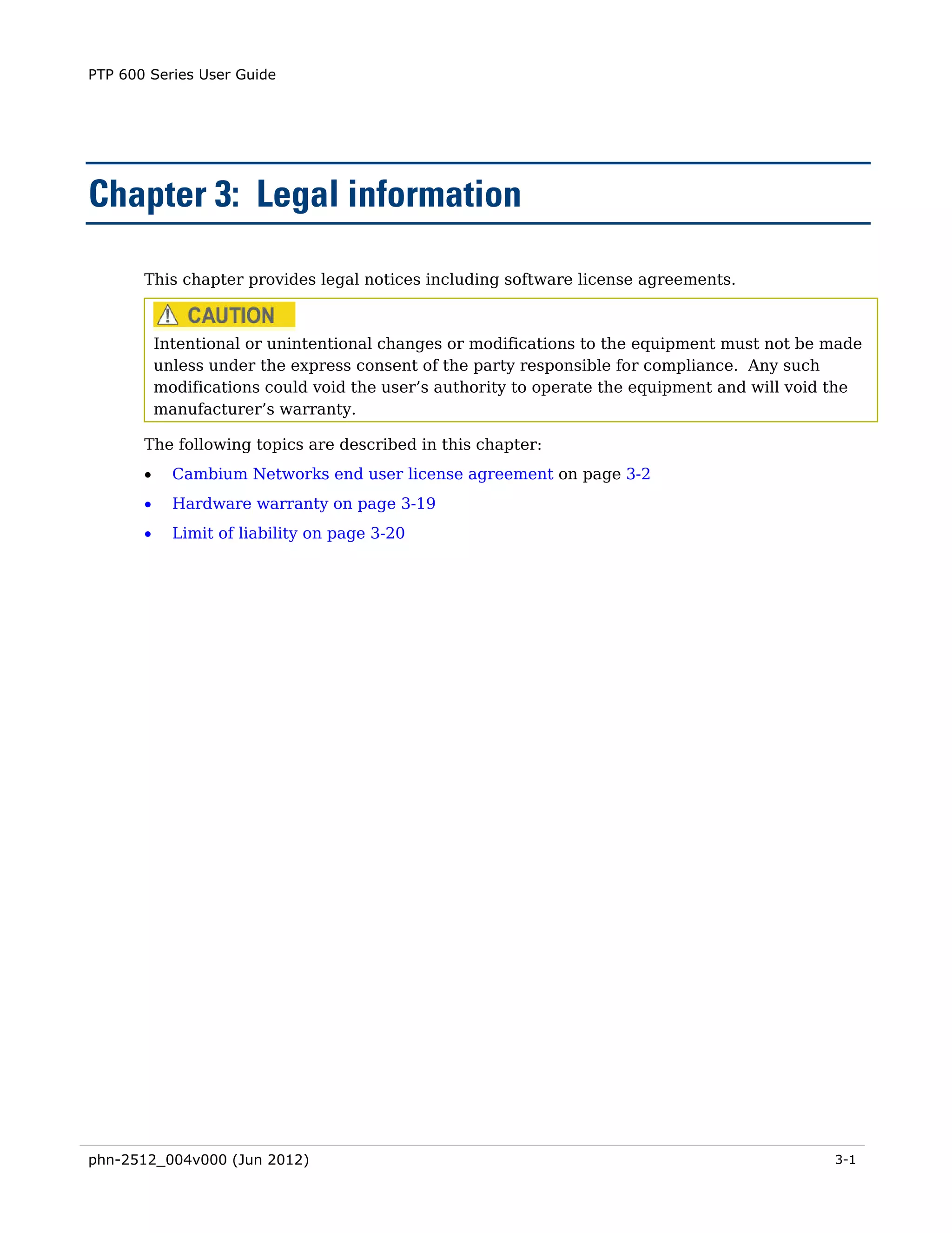 PTP 600 Series User Guide




Chapter 3: Legal information

       This chapter provides legal notices including software license agreements.



           Intentional or unintentional changes or modifications to the equipment must not be made
           unless under the express consent of the party responsible for compliance. Any such
           modifications could void the user’s authority to operate the equipment and will void the
           manufacturer’s warranty.

       The following topics are described in this chapter:
       •     Cambium Networks end user license agreement on page 3-2
       •     Hardware warranty on page 3-19
       •     Limit of liability on page 3-20




phn-2512_004v000 (Jun 2012)                                                                    3-1
 