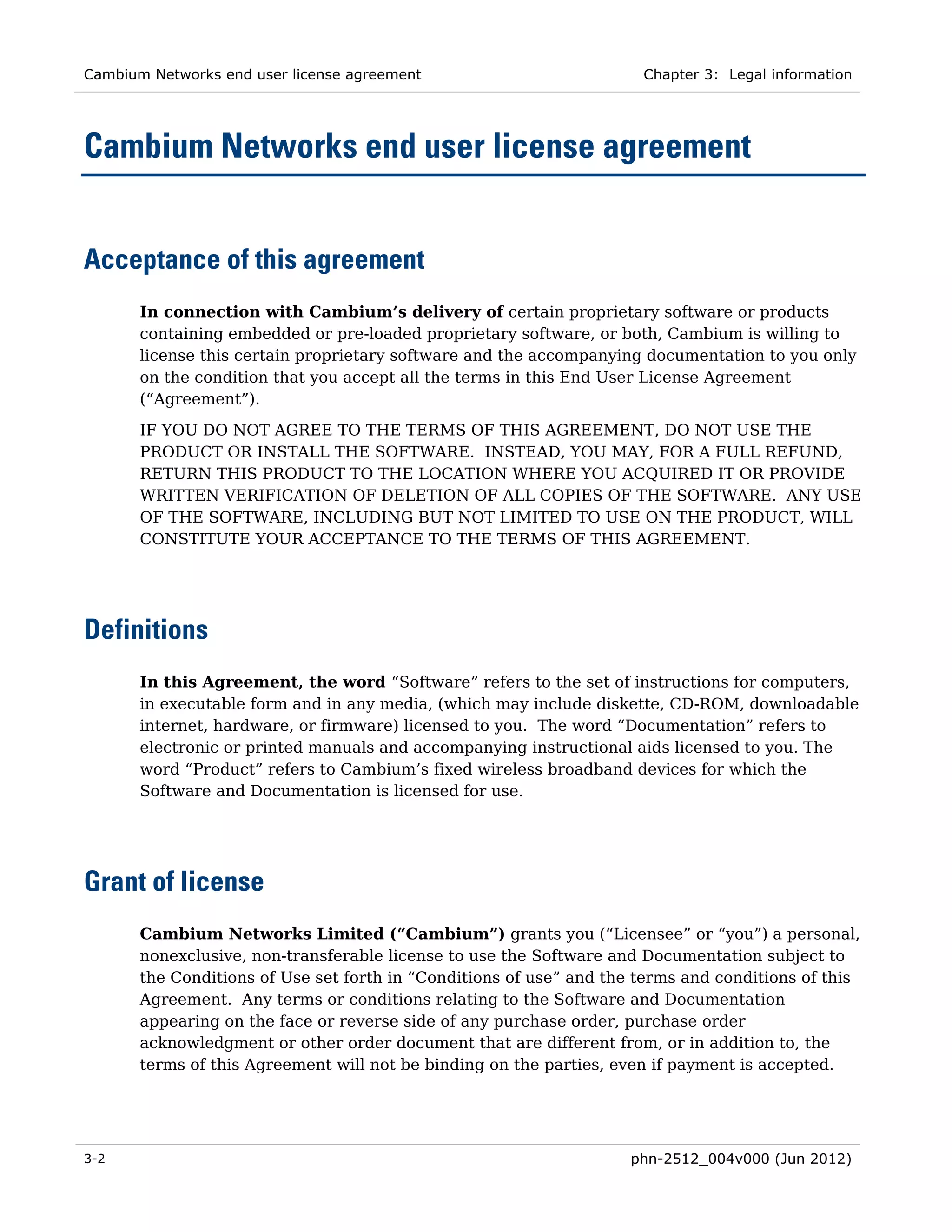 Cambium Networks end user license agreement                           Chapter 3: Legal information




Cambium Networks end user license agreement


Acceptance of this agreement
       In connection with Cambium’s delivery of certain proprietary software or products
       containing embedded or pre-loaded proprietary software, or both, Cambium is willing to
       license this certain proprietary software and the accompanying documentation to you only
       on the condition that you accept all the terms in this End User License Agreement
       (“Agreement”).
       IF YOU DO NOT AGREE TO THE TERMS OF THIS AGREEMENT, DO NOT USE THE
       PRODUCT OR INSTALL THE SOFTWARE. INSTEAD, YOU MAY, FOR A FULL REFUND,
       RETURN THIS PRODUCT TO THE LOCATION WHERE YOU ACQUIRED IT OR PROVIDE
       WRITTEN VERIFICATION OF DELETION OF ALL COPIES OF THE SOFTWARE. ANY USE
       OF THE SOFTWARE, INCLUDING BUT NOT LIMITED TO USE ON THE PRODUCT, WILL
       CONSTITUTE YOUR ACCEPTANCE TO THE TERMS OF THIS AGREEMENT.




Definitions
       In this Agreement, the word “Software” refers to the set of instructions for computers,
       in executable form and in any media, (which may include diskette, CD-ROM, downloadable
       internet, hardware, or firmware) licensed to you. The word “Documentation” refers to
       electronic or printed manuals and accompanying instructional aids licensed to you. The
       word “Product” refers to Cambium’s fixed wireless broadband devices for which the
       Software and Documentation is licensed for use.




Grant of license
       Cambium Networks Limited (“Cambium”) grants you (“Licensee” or “you”) a personal,
       nonexclusive, non-transferable license to use the Software and Documentation subject to
       the Conditions of Use set forth in “Conditions of use” and the terms and conditions of this
       Agreement. Any terms or conditions relating to the Software and Documentation
       appearing on the face or reverse side of any purchase order, purchase order
       acknowledgment or other order document that are different from, or in addition to, the
       terms of this Agreement will not be binding on the parties, even if payment is accepted.




3-2                                                                  phn-2512_004v000 (Jun 2012)
 