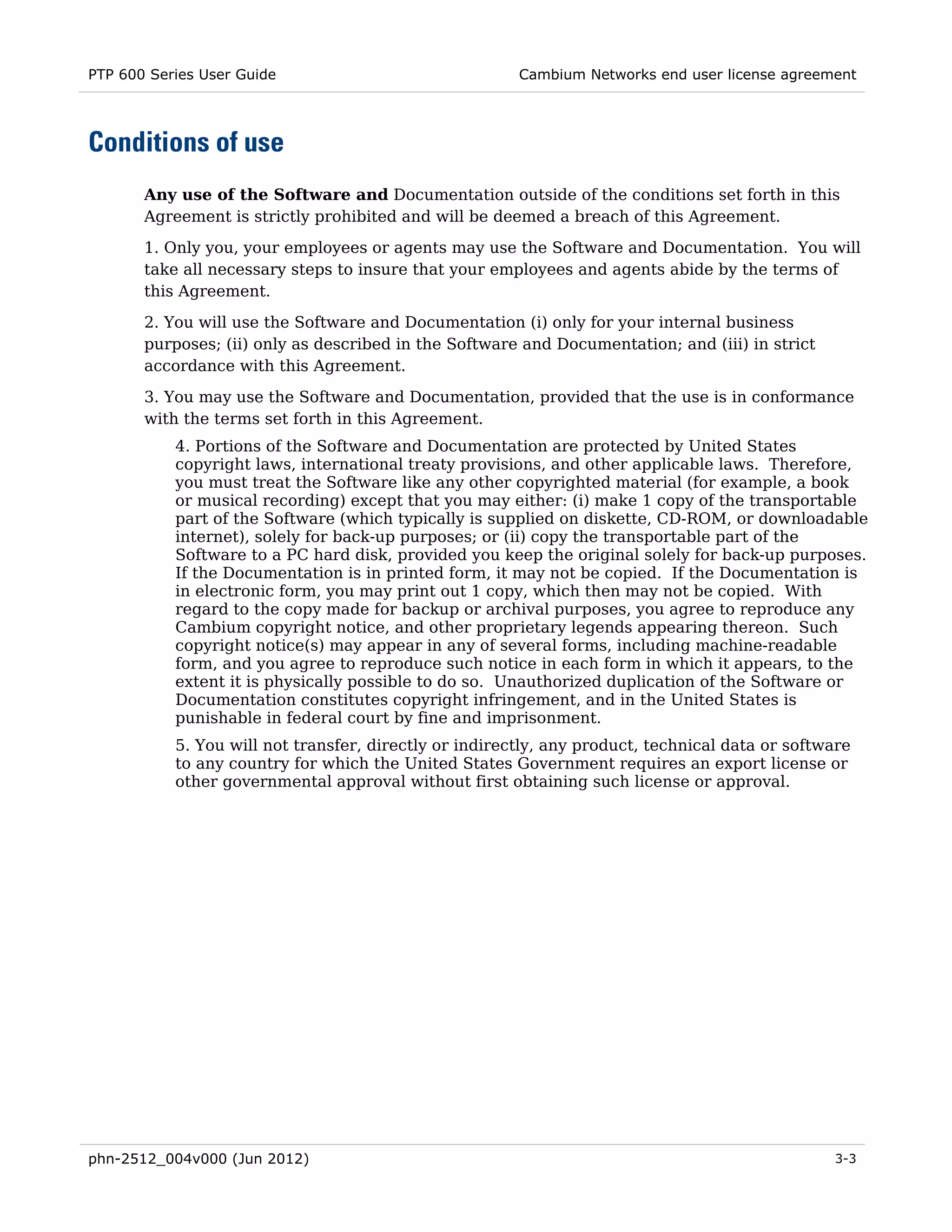 PTP 600 Series User Guide                               Cambium Networks end user license agreement




Conditions of use
       Any use of the Software and Documentation outside of the conditions set forth in this
       Agreement is strictly prohibited and will be deemed a breach of this Agreement.

       1. Only you, your employees or agents may use the Software and Documentation. You will
       take all necessary steps to insure that your employees and agents abide by the terms of
       this Agreement.
       2. You will use the Software and Documentation (i) only for your internal business
       purposes; (ii) only as described in the Software and Documentation; and (iii) in strict
       accordance with this Agreement.
       3. You may use the Software and Documentation, provided that the use is in conformance
       with the terms set forth in this Agreement.
           4. Portions of the Software and Documentation are protected by United States
           copyright laws, international treaty provisions, and other applicable laws. Therefore,
           you must treat the Software like any other copyrighted material (for example, a book
           or musical recording) except that you may either: (i) make 1 copy of the transportable
           part of the Software (which typically is supplied on diskette, CD-ROM, or downloadable
           internet), solely for back-up purposes; or (ii) copy the transportable part of the
           Software to a PC hard disk, provided you keep the original solely for back-up purposes.
           If the Documentation is in printed form, it may not be copied. If the Documentation is
           in electronic form, you may print out 1 copy, which then may not be copied. With
           regard to the copy made for backup or archival purposes, you agree to reproduce any
           Cambium copyright notice, and other proprietary legends appearing thereon. Such
           copyright notice(s) may appear in any of several forms, including machine-readable
           form, and you agree to reproduce such notice in each form in which it appears, to the
           extent it is physically possible to do so. Unauthorized duplication of the Software or
           Documentation constitutes copyright infringement, and in the United States is
           punishable in federal court by fine and imprisonment.
           5. You will not transfer, directly or indirectly, any product, technical data or software
           to any country for which the United States Government requires an export license or
           other governmental approval without first obtaining such license or approval.




phn-2512_004v000 (Jun 2012)                                                                      3-3
 