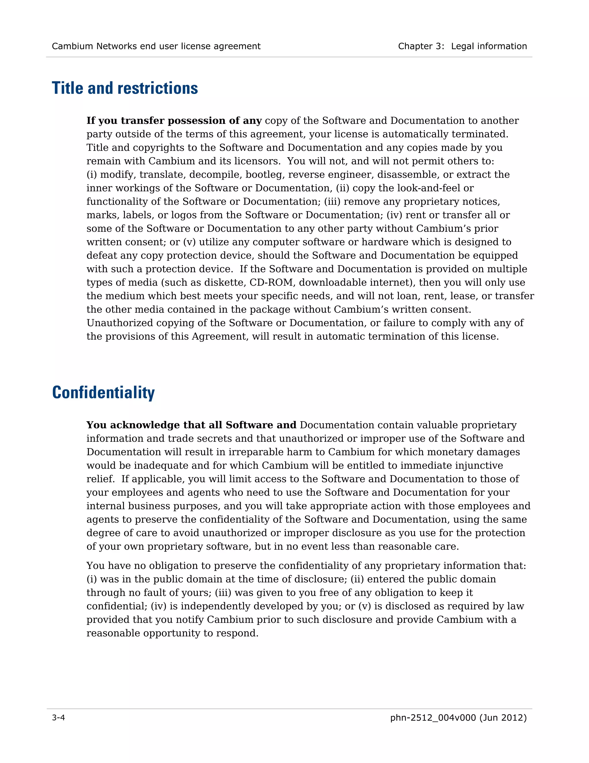 Cambium Networks end user license agreement                             Chapter 3: Legal information




Title and restrictions
       If you transfer possession of any copy of the Software and Documentation to another
       party outside of the terms of this agreement, your license is automatically terminated.
       Title and copyrights to the Software and Documentation and any copies made by you
       remain with Cambium and its licensors. You will not, and will not permit others to:
       (i) modify, translate, decompile, bootleg, reverse engineer, disassemble, or extract the
       inner workings of the Software or Documentation, (ii) copy the look-and-feel or
       functionality of the Software or Documentation; (iii) remove any proprietary notices,
       marks, labels, or logos from the Software or Documentation; (iv) rent or transfer all or
       some of the Software or Documentation to any other party without Cambium’s prior
       written consent; or (v) utilize any computer software or hardware which is designed to
       defeat any copy protection device, should the Software and Documentation be equipped
       with such a protection device. If the Software and Documentation is provided on multiple
       types of media (such as diskette, CD-ROM, downloadable internet), then you will only use
       the medium which best meets your specific needs, and will not loan, rent, lease, or transfer
       the other media contained in the package without Cambium’s written consent.
       Unauthorized copying of the Software or Documentation, or failure to comply with any of
       the provisions of this Agreement, will result in automatic termination of this license.




Confidentiality
       You acknowledge that all Software and Documentation contain valuable proprietary
       information and trade secrets and that unauthorized or improper use of the Software and
       Documentation will result in irreparable harm to Cambium for which monetary damages
       would be inadequate and for which Cambium will be entitled to immediate injunctive
       relief. If applicable, you will limit access to the Software and Documentation to those of
       your employees and agents who need to use the Software and Documentation for your
       internal business purposes, and you will take appropriate action with those employees and
       agents to preserve the confidentiality of the Software and Documentation, using the same
       degree of care to avoid unauthorized or improper disclosure as you use for the protection
       of your own proprietary software, but in no event less than reasonable care.
       You have no obligation to preserve the confidentiality of any proprietary information that:
       (i) was in the public domain at the time of disclosure; (ii) entered the public domain
       through no fault of yours; (iii) was given to you free of any obligation to keep it
       confidential; (iv) is independently developed by you; or (v) is disclosed as required by law
       provided that you notify Cambium prior to such disclosure and provide Cambium with a
       reasonable opportunity to respond.




3-4                                                                   phn-2512_004v000 (Jun 2012)
 