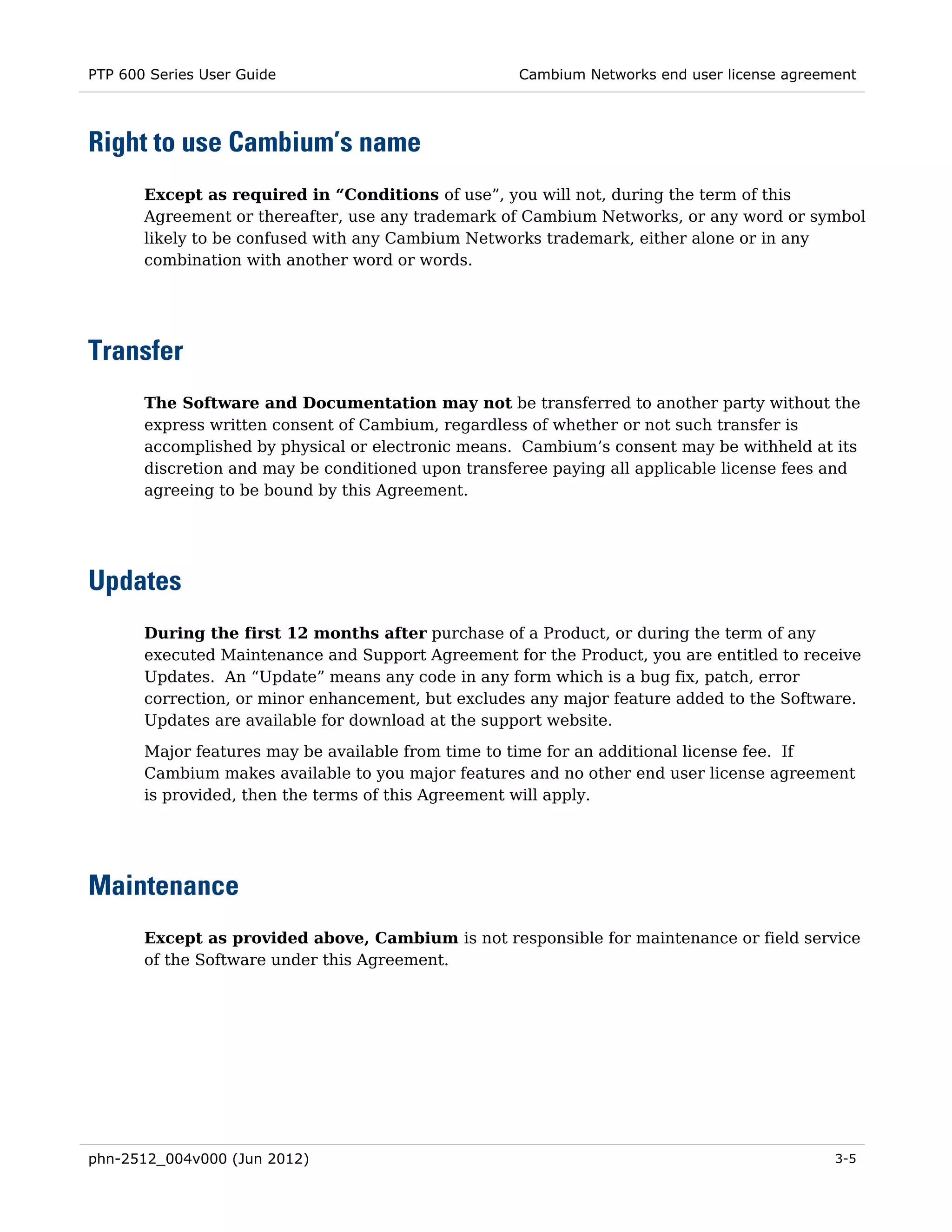 PTP 600 Series User Guide                            Cambium Networks end user license agreement




Right to use Cambium’s name
       Except as required in “Conditions of use”, you will not, during the term of this
       Agreement or thereafter, use any trademark of Cambium Networks, or any word or symbol
       likely to be confused with any Cambium Networks trademark, either alone or in any
       combination with another word or words.




Transfer
       The Software and Documentation may not be transferred to another party without the
       express written consent of Cambium, regardless of whether or not such transfer is
       accomplished by physical or electronic means. Cambium’s consent may be withheld at its
       discretion and may be conditioned upon transferee paying all applicable license fees and
       agreeing to be bound by this Agreement.




Updates
       During the first 12 months after purchase of a Product, or during the term of any
       executed Maintenance and Support Agreement for the Product, you are entitled to receive
       Updates. An “Update” means any code in any form which is a bug fix, patch, error
       correction, or minor enhancement, but excludes any major feature added to the Software.
       Updates are available for download at the support website.

       Major features may be available from time to time for an additional license fee. If
       Cambium makes available to you major features and no other end user license agreement
       is provided, then the terms of this Agreement will apply.




Maintenance
       Except as provided above, Cambium is not responsible for maintenance or field service
       of the Software under this Agreement.




phn-2512_004v000 (Jun 2012)                                                                  3-5
 