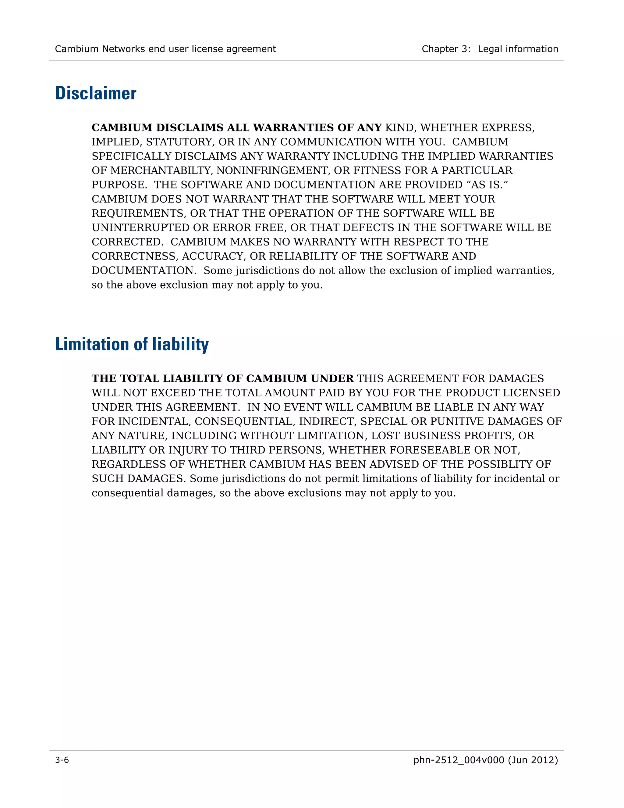 Cambium Networks end user license agreement                          Chapter 3: Legal information




Disclaimer
       CAMBIUM DISCLAIMS ALL WARRANTIES OF ANY KIND, WHETHER EXPRESS,
       IMPLIED, STATUTORY, OR IN ANY COMMUNICATION WITH YOU. CAMBIUM
       SPECIFICALLY DISCLAIMS ANY WARRANTY INCLUDING THE IMPLIED WARRANTIES
       OF MERCHANTABILTY, NONINFRINGEMENT, OR FITNESS FOR A PARTICULAR
       PURPOSE. THE SOFTWARE AND DOCUMENTATION ARE PROVIDED “AS IS.”
       CAMBIUM DOES NOT WARRANT THAT THE SOFTWARE WILL MEET YOUR
       REQUIREMENTS, OR THAT THE OPERATION OF THE SOFTWARE WILL BE
       UNINTERRUPTED OR ERROR FREE, OR THAT DEFECTS IN THE SOFTWARE WILL BE
       CORRECTED. CAMBIUM MAKES NO WARRANTY WITH RESPECT TO THE
       CORRECTNESS, ACCURACY, OR RELIABILITY OF THE SOFTWARE AND
       DOCUMENTATION. Some jurisdictions do not allow the exclusion of implied warranties,
       so the above exclusion may not apply to you.




Limitation of liability
       THE TOTAL LIABILITY OF CAMBIUM UNDER THIS AGREEMENT FOR DAMAGES
       WILL NOT EXCEED THE TOTAL AMOUNT PAID BY YOU FOR THE PRODUCT LICENSED
       UNDER THIS AGREEMENT. IN NO EVENT WILL CAMBIUM BE LIABLE IN ANY WAY
       FOR INCIDENTAL, CONSEQUENTIAL, INDIRECT, SPECIAL OR PUNITIVE DAMAGES OF
       ANY NATURE, INCLUDING WITHOUT LIMITATION, LOST BUSINESS PROFITS, OR
       LIABILITY OR INJURY TO THIRD PERSONS, WHETHER FORESEEABLE OR NOT,
       REGARDLESS OF WHETHER CAMBIUM HAS BEEN ADVISED OF THE POSSIBLITY OF
       SUCH DAMAGES. Some jurisdictions do not permit limitations of liability for incidental or
       consequential damages, so the above exclusions may not apply to you.




3-6                                                                phn-2512_004v000 (Jun 2012)
 