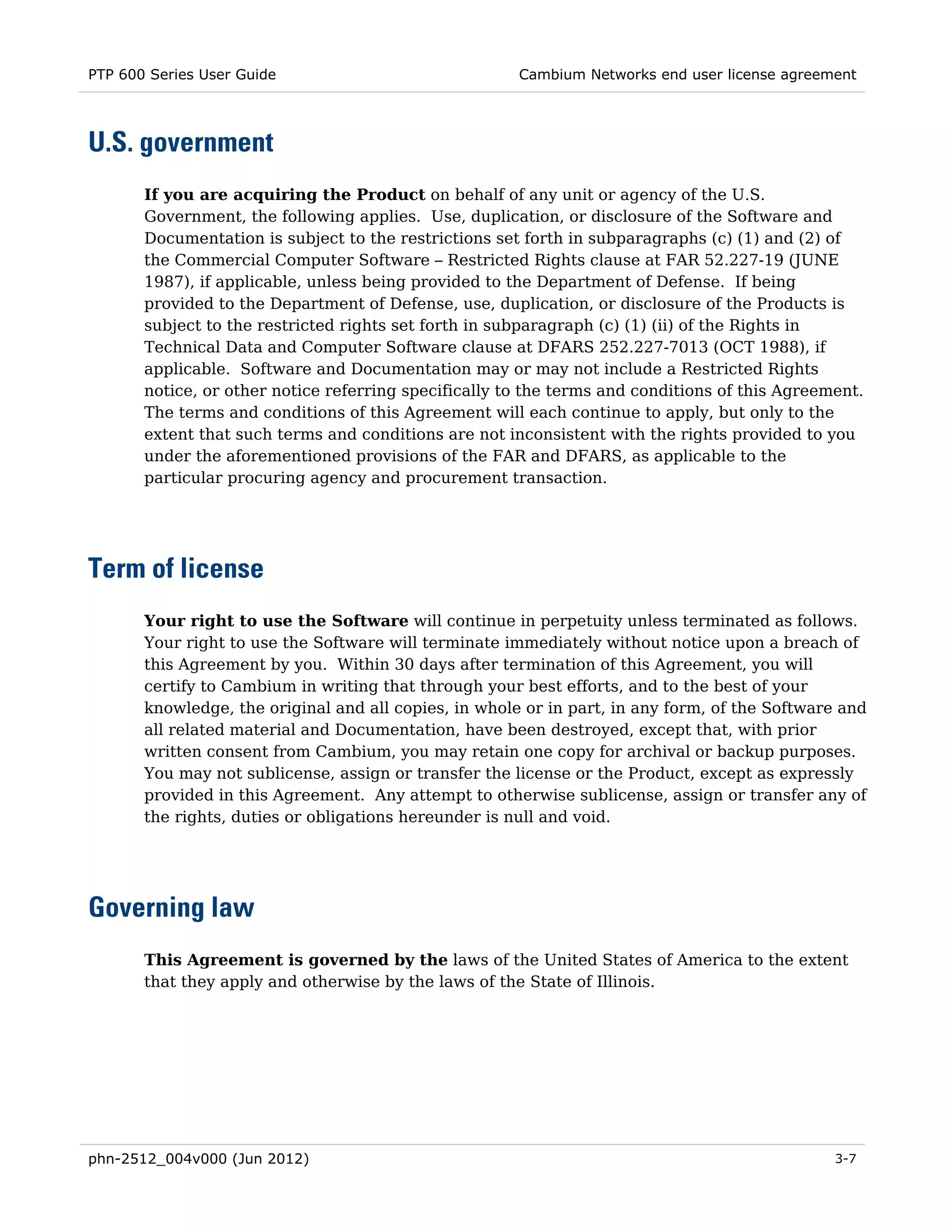 PTP 600 Series User Guide                              Cambium Networks end user license agreement




U.S. government
       If you are acquiring the Product on behalf of any unit or agency of the U.S.
       Government, the following applies. Use, duplication, or disclosure of the Software and
       Documentation is subject to the restrictions set forth in subparagraphs (c) (1) and (2) of
       the Commercial Computer Software – Restricted Rights clause at FAR 52.227-19 (JUNE
       1987), if applicable, unless being provided to the Department of Defense. If being
       provided to the Department of Defense, use, duplication, or disclosure of the Products is
       subject to the restricted rights set forth in subparagraph (c) (1) (ii) of the Rights in
       Technical Data and Computer Software clause at DFARS 252.227-7013 (OCT 1988), if
       applicable. Software and Documentation may or may not include a Restricted Rights
       notice, or other notice referring specifically to the terms and conditions of this Agreement.
       The terms and conditions of this Agreement will each continue to apply, but only to the
       extent that such terms and conditions are not inconsistent with the rights provided to you
       under the aforementioned provisions of the FAR and DFARS, as applicable to the
       particular procuring agency and procurement transaction.




Term of license
       Your right to use the Software will continue in perpetuity unless terminated as follows.
       Your right to use the Software will terminate immediately without notice upon a breach of
       this Agreement by you. Within 30 days after termination of this Agreement, you will
       certify to Cambium in writing that through your best efforts, and to the best of your
       knowledge, the original and all copies, in whole or in part, in any form, of the Software and
       all related material and Documentation, have been destroyed, except that, with prior
       written consent from Cambium, you may retain one copy for archival or backup purposes.
       You may not sublicense, assign or transfer the license or the Product, except as expressly
       provided in this Agreement. Any attempt to otherwise sublicense, assign or transfer any of
       the rights, duties or obligations hereunder is null and void.




Governing law
       This Agreement is governed by the laws of the United States of America to the extent
       that they apply and otherwise by the laws of the State of Illinois.




phn-2512_004v000 (Jun 2012)                                                                     3-7
 
