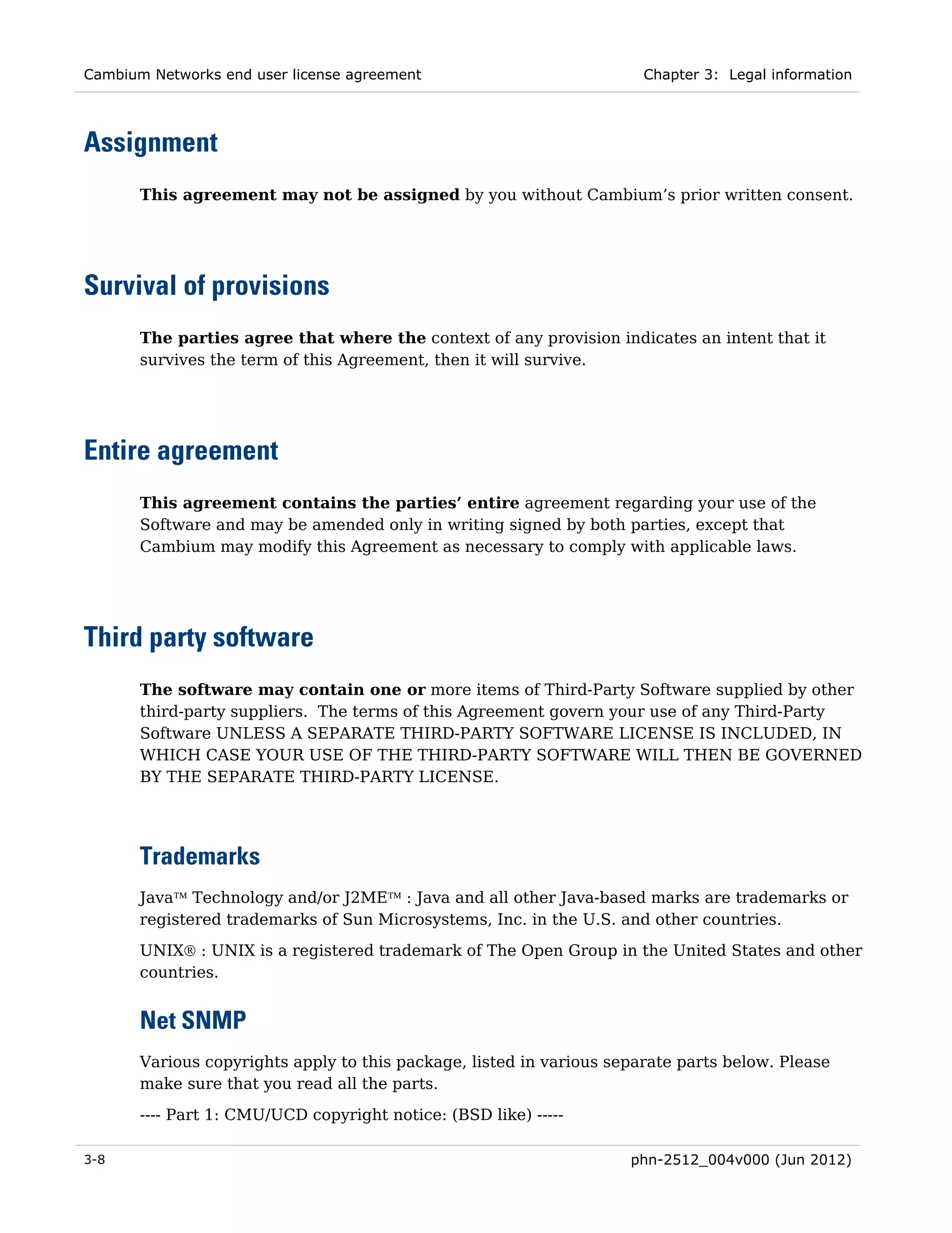 Cambium Networks end user license agreement                            Chapter 3: Legal information




Assignment
       This agreement may not be assigned by you without Cambium’s prior written consent.




Survival of provisions
       The parties agree that where the context of any provision indicates an intent that it
       survives the term of this Agreement, then it will survive.




Entire agreement
       This agreement contains the parties’ entire agreement regarding your use of the
       Software and may be amended only in writing signed by both parties, except that
       Cambium may modify this Agreement as necessary to comply with applicable laws.




Third party software
       The software may contain one or more items of Third-Party Software supplied by other
       third-party suppliers. The terms of this Agreement govern your use of any Third-Party
       Software UNLESS A SEPARATE THIRD-PARTY SOFTWARE LICENSE IS INCLUDED, IN
       WHICH CASE YOUR USE OF THE THIRD-PARTY SOFTWARE WILL THEN BE GOVERNED
       BY THE SEPARATE THIRD-PARTY LICENSE.




       Trademarks
       Java™ Technology and/or J2ME™ : Java and all other Java-based marks are trademarks or
       registered trademarks of Sun Microsystems, Inc. in the U.S. and other countries.
       UNIX® : UNIX is a registered trademark of The Open Group in the United States and other
       countries.


       Net SNMP
       Various copyrights apply to this package, listed in various separate parts below. Please
       make sure that you read all the parts.
       ---- Part 1: CMU/UCD copyright notice: (BSD like) -----

3-8                                                                  phn-2512_004v000 (Jun 2012)
 