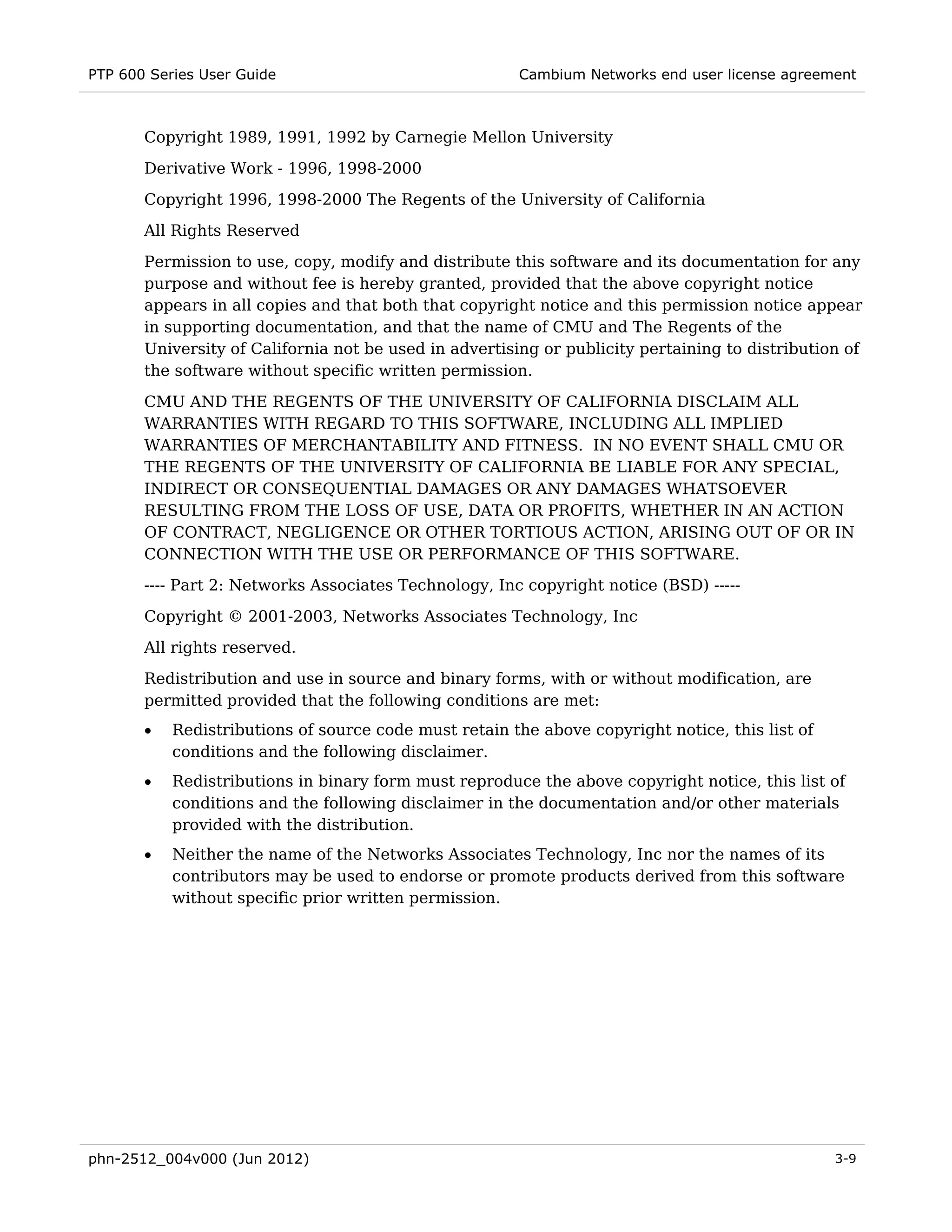 PTP 600 Series User Guide                               Cambium Networks end user license agreement



       Copyright 1989, 1991, 1992 by Carnegie Mellon University
       Derivative Work - 1996, 1998-2000
       Copyright 1996, 1998-2000 The Regents of the University of California
       All Rights Reserved
       Permission to use, copy, modify and distribute this software and its documentation for any
       purpose and without fee is hereby granted, provided that the above copyright notice
       appears in all copies and that both that copyright notice and this permission notice appear
       in supporting documentation, and that the name of CMU and The Regents of the
       University of California not be used in advertising or publicity pertaining to distribution of
       the software without specific written permission.
       CMU AND THE REGENTS OF THE UNIVERSITY OF CALIFORNIA DISCLAIM ALL
       WARRANTIES WITH REGARD TO THIS SOFTWARE, INCLUDING ALL IMPLIED
       WARRANTIES OF MERCHANTABILITY AND FITNESS. IN NO EVENT SHALL CMU OR
       THE REGENTS OF THE UNIVERSITY OF CALIFORNIA BE LIABLE FOR ANY SPECIAL,
       INDIRECT OR CONSEQUENTIAL DAMAGES OR ANY DAMAGES WHATSOEVER
       RESULTING FROM THE LOSS OF USE, DATA OR PROFITS, WHETHER IN AN ACTION
       OF CONTRACT, NEGLIGENCE OR OTHER TORTIOUS ACTION, ARISING OUT OF OR IN
       CONNECTION WITH THE USE OR PERFORMANCE OF THIS SOFTWARE.
       ---- Part 2: Networks Associates Technology, Inc copyright notice (BSD) -----
       Copyright © 2001-2003, Networks Associates Technology, Inc
       All rights reserved.
       Redistribution and use in source and binary forms, with or without modification, are
       permitted provided that the following conditions are met:
       •   Redistributions of source code must retain the above copyright notice, this list of
           conditions and the following disclaimer.
       •   Redistributions in binary form must reproduce the above copyright notice, this list of
           conditions and the following disclaimer in the documentation and/or other materials
           provided with the distribution.
       •   Neither the name of the Networks Associates Technology, Inc nor the names of its
           contributors may be used to endorse or promote products derived from this software
           without specific prior written permission.




phn-2512_004v000 (Jun 2012)                                                                      3-9
 