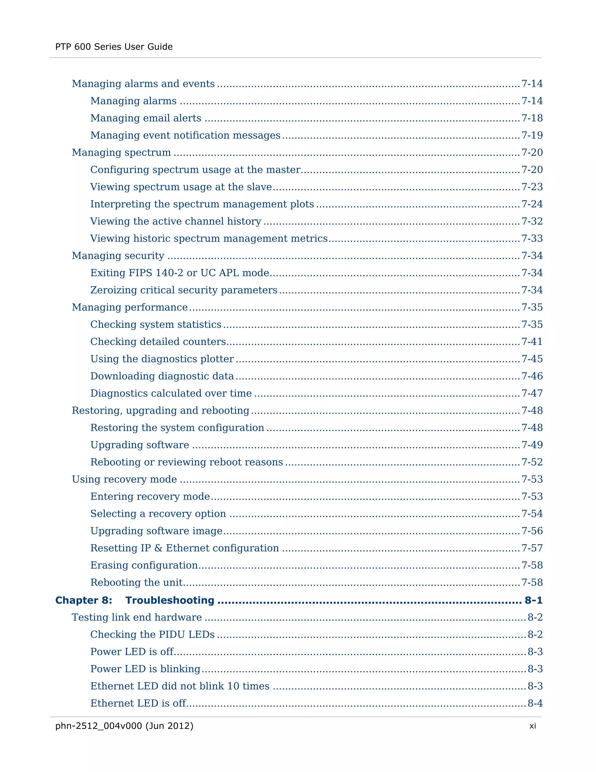 PTP 600 Series User Guide



   Managing alarms and events .................................................................................................. 7-14 
        Managing alarms .............................................................................................................. 7-14 
        Managing email alerts ...................................................................................................... 7-18 
        Managing event notification messages ............................................................................. 7-19 
   Managing spectrum ................................................................................................................ 7-20 
        Configuring spectrum usage at the master....................................................................... 7-20 
        Viewing spectrum usage at the slave ................................................................................ 7-23 
        Interpreting the spectrum management plots .................................................................. 7-24 
        Viewing the active channel history ................................................................................... 7-32 
        Viewing historic spectrum management metrics .............................................................. 7-33 
   Managing security .................................................................................................................. 7-34 
        Exiting FIPS 140-2 or UC APL mode................................................................................. 7-34 
        Zeroizing critical security parameters .............................................................................. 7-34 
   Managing performance ........................................................................................................... 7-35 
        Checking system statistics ................................................................................................ 7-35 
        Checking detailed counters............................................................................................... 7-41 
        Using the diagnostics plotter ............................................................................................ 7-45 
        Downloading diagnostic data ............................................................................................ 7-46 
        Diagnostics calculated over time ...................................................................................... 7-47 
   Restoring, upgrading and rebooting ....................................................................................... 7-48 
        Restoring the system configuration .................................................................................. 7-48 
        Upgrading software .......................................................................................................... 7-49 
        Rebooting or reviewing reboot reasons ............................................................................ 7-52 
   Using recovery mode .............................................................................................................. 7-53 
        Entering recovery mode .................................................................................................... 7-53 
        Selecting a recovery option .............................................................................................. 7-54 
        Upgrading software image ................................................................................................ 7-56 
        Resetting IP & Ethernet configuration ............................................................................. 7-57 
        Erasing configuration........................................................................................................ 7-58 
        Rebooting the unit............................................................................................................. 7-58 
Chapter 8:        Troubleshooting ....................................................................................... 8-1 
   Testing link end hardware ........................................................................................................ 8-2 
        Checking the PIDU LEDs .................................................................................................... 8-2 
        Power LED is off.................................................................................................................. 8-3 
        Power LED is blinking ......................................................................................................... 8-3 
        Ethernet LED did not blink 10 times .................................................................................. 8-3 
        Ethernet LED is off.............................................................................................................. 8-4 

phn-2512_004v000 (Jun 2012)                                                                                                               xi
 