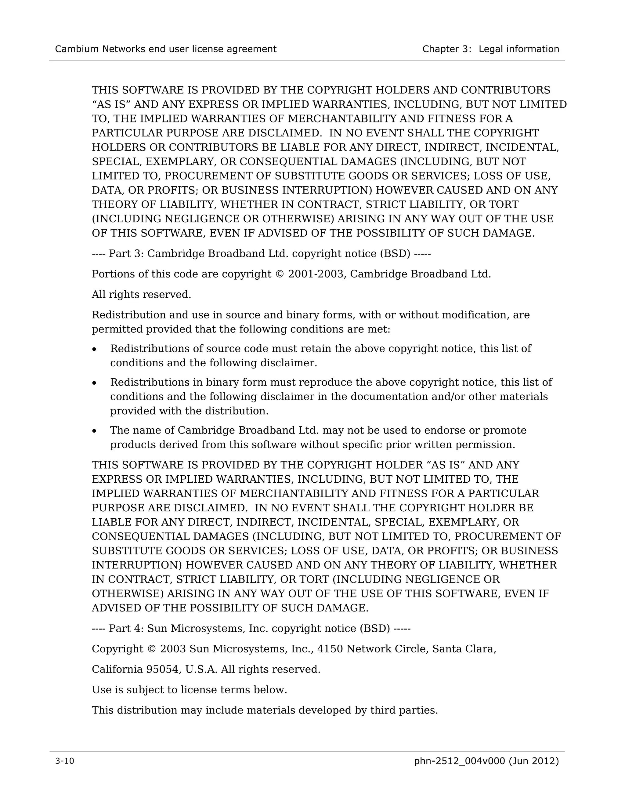 Cambium Networks end user license agreement                                Chapter 3: Legal information



       THIS SOFTWARE IS PROVIDED BY THE COPYRIGHT HOLDERS AND CONTRIBUTORS
       “AS IS” AND ANY EXPRESS OR IMPLIED WARRANTIES, INCLUDING, BUT NOT LIMITED
       TO, THE IMPLIED WARRANTIES OF MERCHANTABILITY AND FITNESS FOR A
       PARTICULAR PURPOSE ARE DISCLAIMED. IN NO EVENT SHALL THE COPYRIGHT
       HOLDERS OR CONTRIBUTORS BE LIABLE FOR ANY DIRECT, INDIRECT, INCIDENTAL,
       SPECIAL, EXEMPLARY, OR CONSEQUENTIAL DAMAGES (INCLUDING, BUT NOT
       LIMITED TO, PROCUREMENT OF SUBSTITUTE GOODS OR SERVICES; LOSS OF USE,
       DATA, OR PROFITS; OR BUSINESS INTERRUPTION) HOWEVER CAUSED AND ON ANY
       THEORY OF LIABILITY, WHETHER IN CONTRACT, STRICT LIABILITY, OR TORT
       (INCLUDING NEGLIGENCE OR OTHERWISE) ARISING IN ANY WAY OUT OF THE USE
       OF THIS SOFTWARE, EVEN IF ADVISED OF THE POSSIBILITY OF SUCH DAMAGE.
       ---- Part 3: Cambridge Broadband Ltd. copyright notice (BSD) -----
       Portions of this code are copyright © 2001-2003, Cambridge Broadband Ltd.

       All rights reserved.
       Redistribution and use in source and binary forms, with or without modification, are
       permitted provided that the following conditions are met:
       •   Redistributions of source code must retain the above copyright notice, this list of
           conditions and the following disclaimer.
       •   Redistributions in binary form must reproduce the above copyright notice, this list of
           conditions and the following disclaimer in the documentation and/or other materials
           provided with the distribution.
       •   The name of Cambridge Broadband Ltd. may not be used to endorse or promote
           products derived from this software without specific prior written permission.
       THIS SOFTWARE IS PROVIDED BY THE COPYRIGHT HOLDER “AS IS” AND ANY
       EXPRESS OR IMPLIED WARRANTIES, INCLUDING, BUT NOT LIMITED TO, THE
       IMPLIED WARRANTIES OF MERCHANTABILITY AND FITNESS FOR A PARTICULAR
       PURPOSE ARE DISCLAIMED. IN NO EVENT SHALL THE COPYRIGHT HOLDER BE
       LIABLE FOR ANY DIRECT, INDIRECT, INCIDENTAL, SPECIAL, EXEMPLARY, OR
       CONSEQUENTIAL DAMAGES (INCLUDING, BUT NOT LIMITED TO, PROCUREMENT OF
       SUBSTITUTE GOODS OR SERVICES; LOSS OF USE, DATA, OR PROFITS; OR BUSINESS
       INTERRUPTION) HOWEVER CAUSED AND ON ANY THEORY OF LIABILITY, WHETHER
       IN CONTRACT, STRICT LIABILITY, OR TORT (INCLUDING NEGLIGENCE OR
       OTHERWISE) ARISING IN ANY WAY OUT OF THE USE OF THIS SOFTWARE, EVEN IF
       ADVISED OF THE POSSIBILITY OF SUCH DAMAGE.
       ---- Part 4: Sun Microsystems, Inc. copyright notice (BSD) -----
       Copyright © 2003 Sun Microsystems, Inc., 4150 Network Circle, Santa Clara,
       California 95054, U.S.A. All rights reserved.

       Use is subject to license terms below.
       This distribution may include materials developed by third parties.



3-10                                                                      phn-2512_004v000 (Jun 2012)
 
