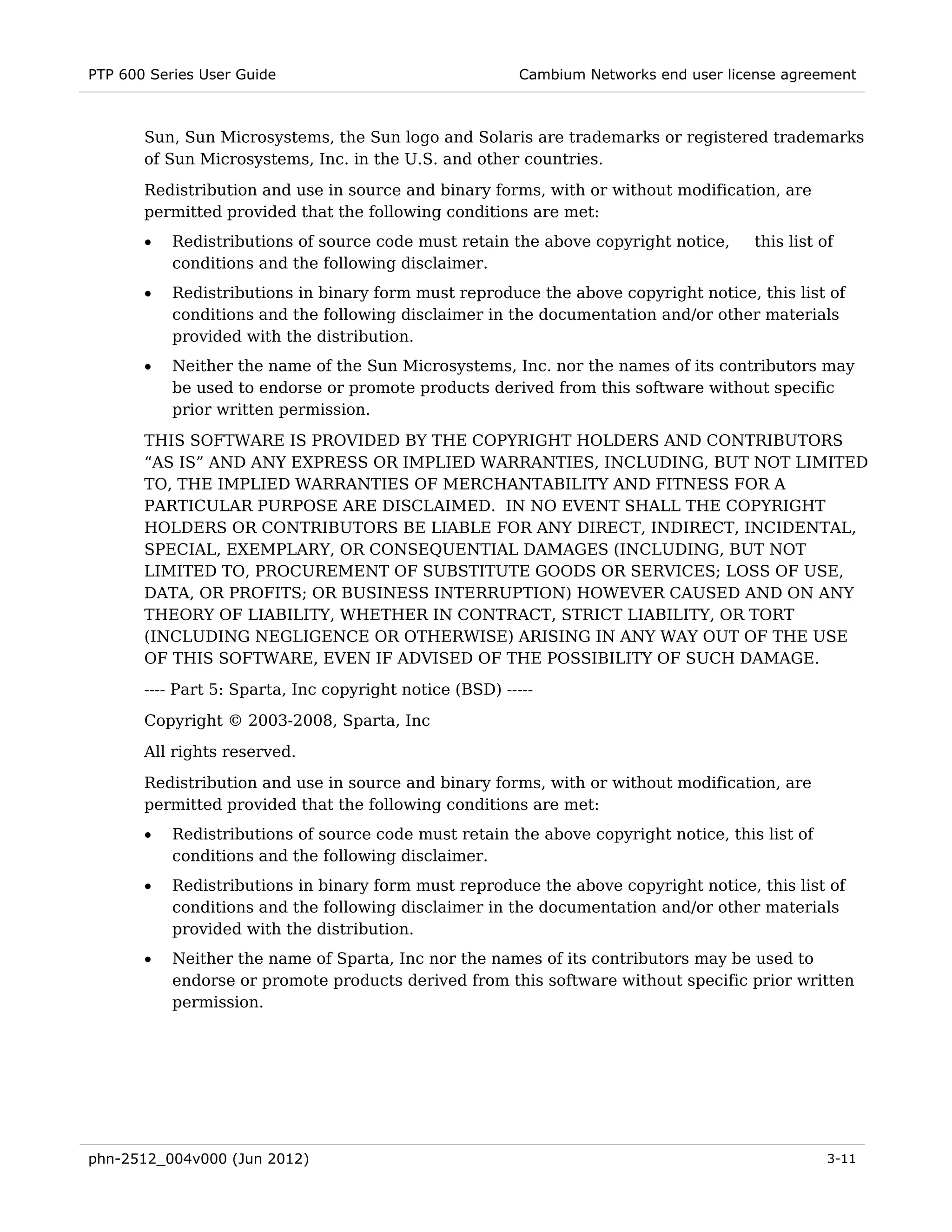 PTP 600 Series User Guide                                 Cambium Networks end user license agreement



       Sun, Sun Microsystems, the Sun logo and Solaris are trademarks or registered trademarks
       of Sun Microsystems, Inc. in the U.S. and other countries.
       Redistribution and use in source and binary forms, with or without modification, are
       permitted provided that the following conditions are met:
       •   Redistributions of source code must retain the above copyright notice,       this list of
           conditions and the following disclaimer.
       •   Redistributions in binary form must reproduce the above copyright notice, this list of
           conditions and the following disclaimer in the documentation and/or other materials
           provided with the distribution.
       •   Neither the name of the Sun Microsystems, Inc. nor the names of its contributors may
           be used to endorse or promote products derived from this software without specific
           prior written permission.
       THIS SOFTWARE IS PROVIDED BY THE COPYRIGHT HOLDERS AND CONTRIBUTORS
       “AS IS” AND ANY EXPRESS OR IMPLIED WARRANTIES, INCLUDING, BUT NOT LIMITED
       TO, THE IMPLIED WARRANTIES OF MERCHANTABILITY AND FITNESS FOR A
       PARTICULAR PURPOSE ARE DISCLAIMED. IN NO EVENT SHALL THE COPYRIGHT
       HOLDERS OR CONTRIBUTORS BE LIABLE FOR ANY DIRECT, INDIRECT, INCIDENTAL,
       SPECIAL, EXEMPLARY, OR CONSEQUENTIAL DAMAGES (INCLUDING, BUT NOT
       LIMITED TO, PROCUREMENT OF SUBSTITUTE GOODS OR SERVICES; LOSS OF USE,
       DATA, OR PROFITS; OR BUSINESS INTERRUPTION) HOWEVER CAUSED AND ON ANY
       THEORY OF LIABILITY, WHETHER IN CONTRACT, STRICT LIABILITY, OR TORT
       (INCLUDING NEGLIGENCE OR OTHERWISE) ARISING IN ANY WAY OUT OF THE USE
       OF THIS SOFTWARE, EVEN IF ADVISED OF THE POSSIBILITY OF SUCH DAMAGE.
       ---- Part 5: Sparta, Inc copyright notice (BSD) -----
       Copyright © 2003-2008, Sparta, Inc

       All rights reserved.
       Redistribution and use in source and binary forms, with or without modification, are
       permitted provided that the following conditions are met:
       •   Redistributions of source code must retain the above copyright notice, this list of
           conditions and the following disclaimer.
       •   Redistributions in binary form must reproduce the above copyright notice, this list of
           conditions and the following disclaimer in the documentation and/or other materials
           provided with the distribution.
       •   Neither the name of Sparta, Inc nor the names of its contributors may be used to
           endorse or promote products derived from this software without specific prior written
           permission.




phn-2512_004v000 (Jun 2012)                                                                        3-11
 
