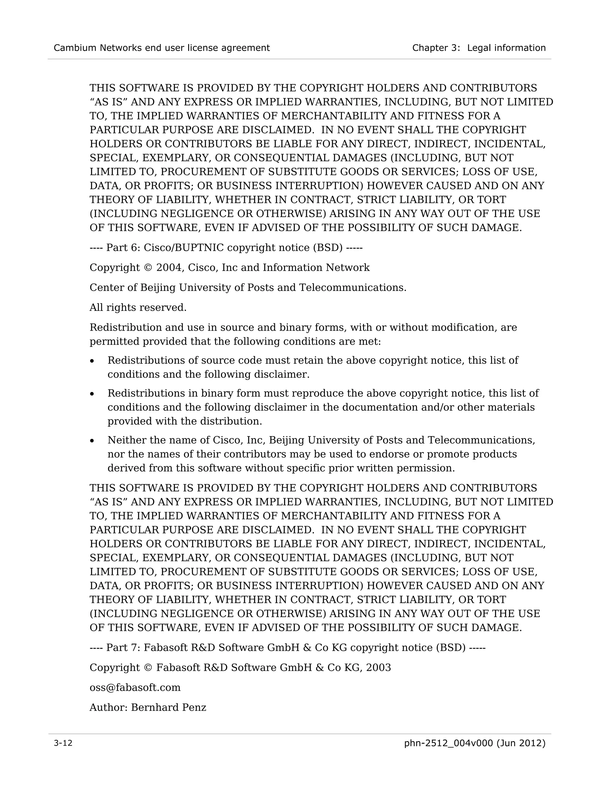 Cambium Networks end user license agreement                             Chapter 3: Legal information



       THIS SOFTWARE IS PROVIDED BY THE COPYRIGHT HOLDERS AND CONTRIBUTORS
       “AS IS” AND ANY EXPRESS OR IMPLIED WARRANTIES, INCLUDING, BUT NOT LIMITED
       TO, THE IMPLIED WARRANTIES OF MERCHANTABILITY AND FITNESS FOR A
       PARTICULAR PURPOSE ARE DISCLAIMED. IN NO EVENT SHALL THE COPYRIGHT
       HOLDERS OR CONTRIBUTORS BE LIABLE FOR ANY DIRECT, INDIRECT, INCIDENTAL,
       SPECIAL, EXEMPLARY, OR CONSEQUENTIAL DAMAGES (INCLUDING, BUT NOT
       LIMITED TO, PROCUREMENT OF SUBSTITUTE GOODS OR SERVICES; LOSS OF USE,
       DATA, OR PROFITS; OR BUSINESS INTERRUPTION) HOWEVER CAUSED AND ON ANY
       THEORY OF LIABILITY, WHETHER IN CONTRACT, STRICT LIABILITY, OR TORT
       (INCLUDING NEGLIGENCE OR OTHERWISE) ARISING IN ANY WAY OUT OF THE USE
       OF THIS SOFTWARE, EVEN IF ADVISED OF THE POSSIBILITY OF SUCH DAMAGE.
       ---- Part 6: Cisco/BUPTNIC copyright notice (BSD) -----
       Copyright © 2004, Cisco, Inc and Information Network

       Center of Beijing University of Posts and Telecommunications.
       All rights reserved.
       Redistribution and use in source and binary forms, with or without modification, are
       permitted provided that the following conditions are met:
       •   Redistributions of source code must retain the above copyright notice, this list of
           conditions and the following disclaimer.
       •   Redistributions in binary form must reproduce the above copyright notice, this list of
           conditions and the following disclaimer in the documentation and/or other materials
           provided with the distribution.
       •   Neither the name of Cisco, Inc, Beijing University of Posts and Telecommunications,
           nor the names of their contributors may be used to endorse or promote products
           derived from this software without specific prior written permission.
       THIS SOFTWARE IS PROVIDED BY THE COPYRIGHT HOLDERS AND CONTRIBUTORS
       “AS IS” AND ANY EXPRESS OR IMPLIED WARRANTIES, INCLUDING, BUT NOT LIMITED
       TO, THE IMPLIED WARRANTIES OF MERCHANTABILITY AND FITNESS FOR A
       PARTICULAR PURPOSE ARE DISCLAIMED. IN NO EVENT SHALL THE COPYRIGHT
       HOLDERS OR CONTRIBUTORS BE LIABLE FOR ANY DIRECT, INDIRECT, INCIDENTAL,
       SPECIAL, EXEMPLARY, OR CONSEQUENTIAL DAMAGES (INCLUDING, BUT NOT
       LIMITED TO, PROCUREMENT OF SUBSTITUTE GOODS OR SERVICES; LOSS OF USE,
       DATA, OR PROFITS; OR BUSINESS INTERRUPTION) HOWEVER CAUSED AND ON ANY
       THEORY OF LIABILITY, WHETHER IN CONTRACT, STRICT LIABILITY, OR TORT
       (INCLUDING NEGLIGENCE OR OTHERWISE) ARISING IN ANY WAY OUT OF THE USE
       OF THIS SOFTWARE, EVEN IF ADVISED OF THE POSSIBILITY OF SUCH DAMAGE.
       ---- Part 7: Fabasoft R&D Software GmbH & Co KG copyright notice (BSD) -----

       Copyright © Fabasoft R&D Software GmbH & Co KG, 2003
       oss@fabasoft.com
       Author: Bernhard Penz


3-12                                                                  phn-2512_004v000 (Jun 2012)
 