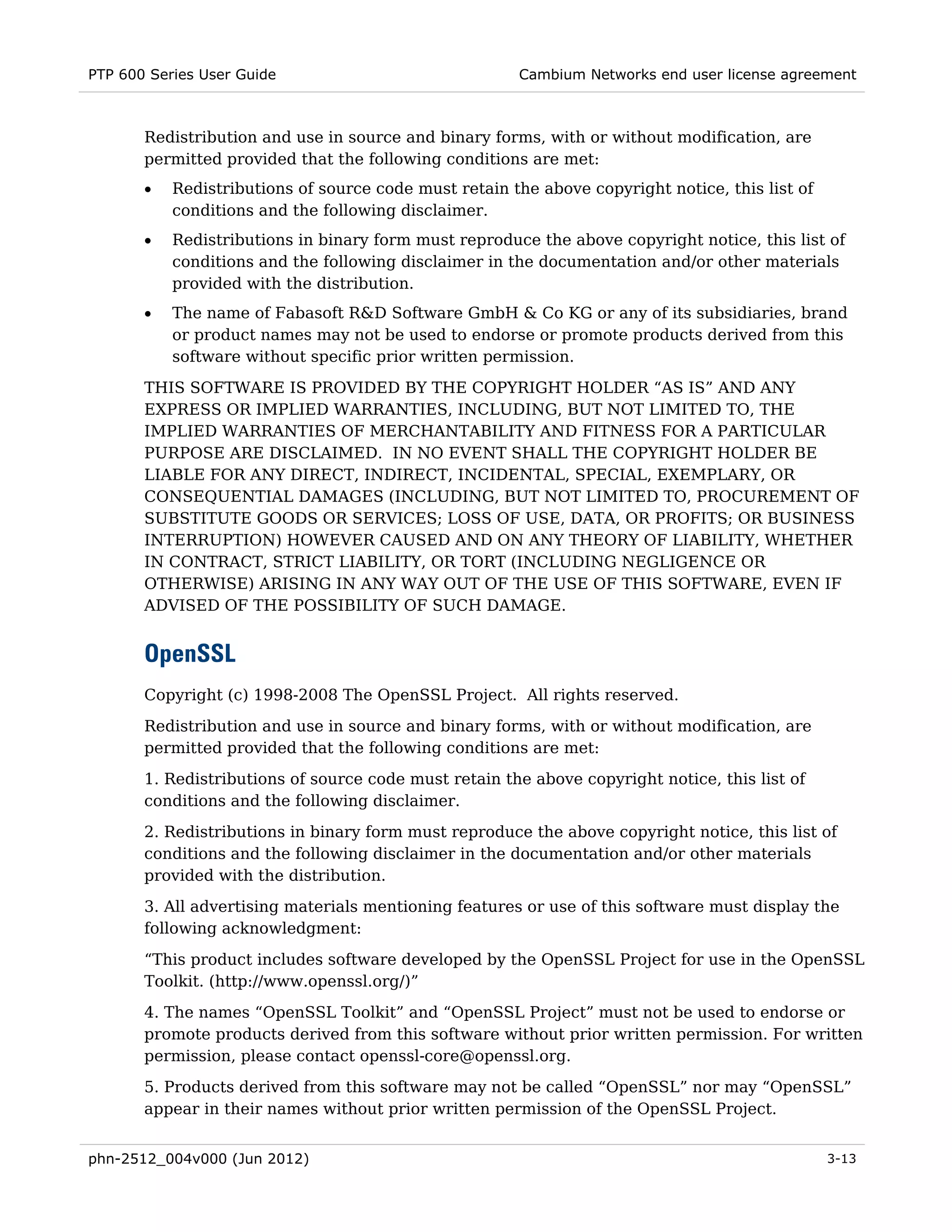 PTP 600 Series User Guide                              Cambium Networks end user license agreement



       Redistribution and use in source and binary forms, with or without modification, are
       permitted provided that the following conditions are met:
       •   Redistributions of source code must retain the above copyright notice, this list of
           conditions and the following disclaimer.
       •   Redistributions in binary form must reproduce the above copyright notice, this list of
           conditions and the following disclaimer in the documentation and/or other materials
           provided with the distribution.
       •   The name of Fabasoft R&D Software GmbH & Co KG or any of its subsidiaries, brand
           or product names may not be used to endorse or promote products derived from this
           software without specific prior written permission.

       THIS SOFTWARE IS PROVIDED BY THE COPYRIGHT HOLDER “AS IS” AND ANY
       EXPRESS OR IMPLIED WARRANTIES, INCLUDING, BUT NOT LIMITED TO, THE
       IMPLIED WARRANTIES OF MERCHANTABILITY AND FITNESS FOR A PARTICULAR
       PURPOSE ARE DISCLAIMED. IN NO EVENT SHALL THE COPYRIGHT HOLDER BE
       LIABLE FOR ANY DIRECT, INDIRECT, INCIDENTAL, SPECIAL, EXEMPLARY, OR
       CONSEQUENTIAL DAMAGES (INCLUDING, BUT NOT LIMITED TO, PROCUREMENT OF
       SUBSTITUTE GOODS OR SERVICES; LOSS OF USE, DATA, OR PROFITS; OR BUSINESS
       INTERRUPTION) HOWEVER CAUSED AND ON ANY THEORY OF LIABILITY, WHETHER
       IN CONTRACT, STRICT LIABILITY, OR TORT (INCLUDING NEGLIGENCE OR
       OTHERWISE) ARISING IN ANY WAY OUT OF THE USE OF THIS SOFTWARE, EVEN IF
       ADVISED OF THE POSSIBILITY OF SUCH DAMAGE.


       OpenSSL
       Copyright (c) 1998-2008 The OpenSSL Project. All rights reserved.

       Redistribution and use in source and binary forms, with or without modification, are
       permitted provided that the following conditions are met:
       1. Redistributions of source code must retain the above copyright notice, this list of
       conditions and the following disclaimer.
       2. Redistributions in binary form must reproduce the above copyright notice, this list of
       conditions and the following disclaimer in the documentation and/or other materials
       provided with the distribution.
       3. All advertising materials mentioning features or use of this software must display the
       following acknowledgment:
       “This product includes software developed by the OpenSSL Project for use in the OpenSSL
       Toolkit. (http://www.openssl.org/)”
       4. The names “OpenSSL Toolkit” and “OpenSSL Project” must not be used to endorse or
       promote products derived from this software without prior written permission. For written
       permission, please contact openssl-core@openssl.org.
       5. Products derived from this software may not be called “OpenSSL” nor may “OpenSSL”
       appear in their names without prior written permission of the OpenSSL Project.


phn-2512_004v000 (Jun 2012)                                                                      3-13
 