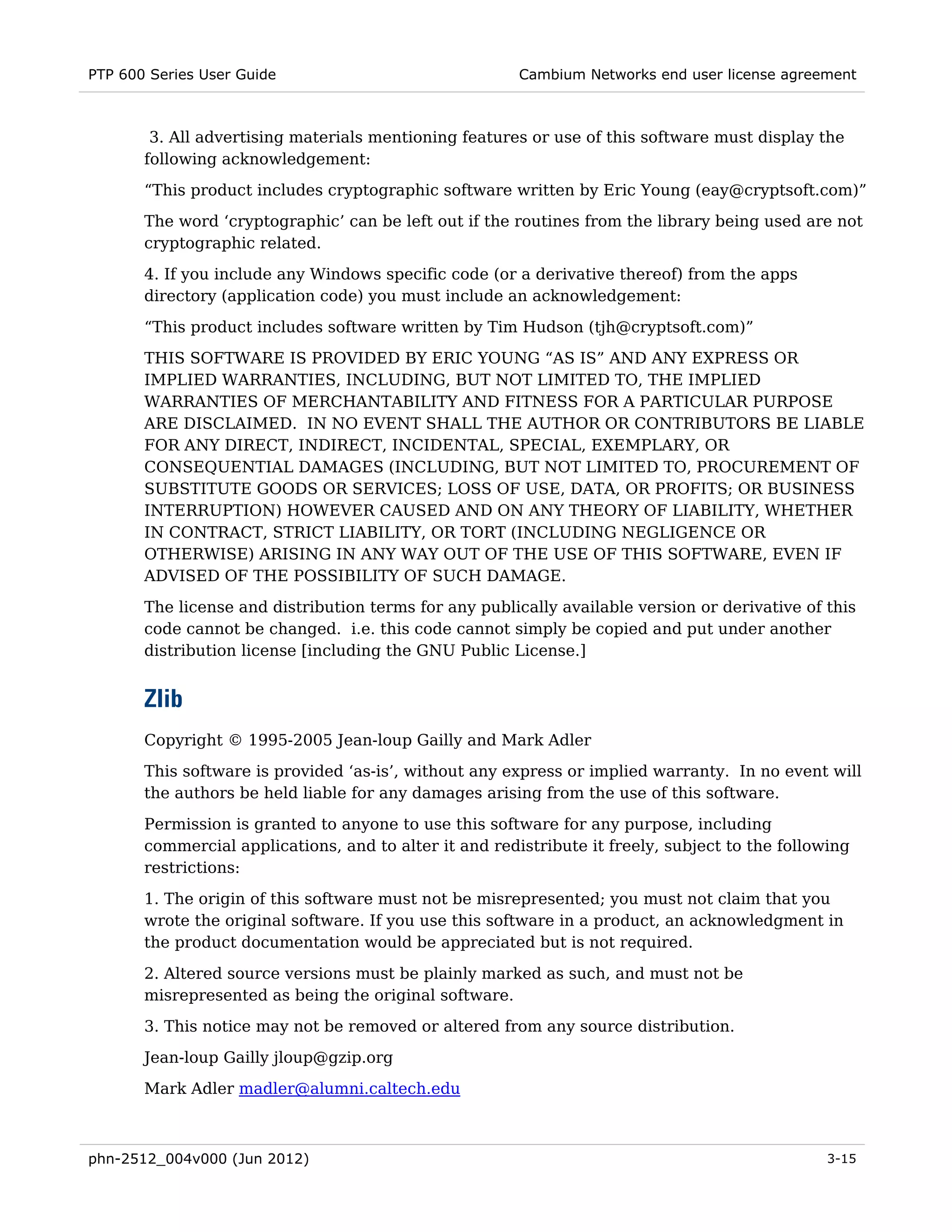 PTP 600 Series User Guide                               Cambium Networks end user license agreement



        3. All advertising materials mentioning features or use of this software must display the
       following acknowledgement:
       “This product includes cryptographic software written by Eric Young (eay@cryptsoft.com)”
       The word ‘cryptographic’ can be left out if the routines from the library being used are not
       cryptographic related.
       4. If you include any Windows specific code (or a derivative thereof) from the apps
       directory (application code) you must include an acknowledgement:
       “This product includes software written by Tim Hudson (tjh@cryptsoft.com)”
       THIS SOFTWARE IS PROVIDED BY ERIC YOUNG “AS IS” AND ANY EXPRESS OR
       IMPLIED WARRANTIES, INCLUDING, BUT NOT LIMITED TO, THE IMPLIED
       WARRANTIES OF MERCHANTABILITY AND FITNESS FOR A PARTICULAR PURPOSE
       ARE DISCLAIMED. IN NO EVENT SHALL THE AUTHOR OR CONTRIBUTORS BE LIABLE
       FOR ANY DIRECT, INDIRECT, INCIDENTAL, SPECIAL, EXEMPLARY, OR
       CONSEQUENTIAL DAMAGES (INCLUDING, BUT NOT LIMITED TO, PROCUREMENT OF
       SUBSTITUTE GOODS OR SERVICES; LOSS OF USE, DATA, OR PROFITS; OR BUSINESS
       INTERRUPTION) HOWEVER CAUSED AND ON ANY THEORY OF LIABILITY, WHETHER
       IN CONTRACT, STRICT LIABILITY, OR TORT (INCLUDING NEGLIGENCE OR
       OTHERWISE) ARISING IN ANY WAY OUT OF THE USE OF THIS SOFTWARE, EVEN IF
       ADVISED OF THE POSSIBILITY OF SUCH DAMAGE.

       The license and distribution terms for any publically available version or derivative of this
       code cannot be changed. i.e. this code cannot simply be copied and put under another
       distribution license [including the GNU Public License.]


       Zlib
       Copyright © 1995-2005 Jean-loup Gailly and Mark Adler
       This software is provided ‘as-is’, without any express or implied warranty. In no event will
       the authors be held liable for any damages arising from the use of this software.
       Permission is granted to anyone to use this software for any purpose, including
       commercial applications, and to alter it and redistribute it freely, subject to the following
       restrictions:
       1. The origin of this software must not be misrepresented; you must not claim that you
       wrote the original software. If you use this software in a product, an acknowledgment in
       the product documentation would be appreciated but is not required.
       2. Altered source versions must be plainly marked as such, and must not be
       misrepresented as being the original software.
       3. This notice may not be removed or altered from any source distribution.
       Jean-loup Gailly jloup@gzip.org
       Mark Adler madler@alumni.caltech.edu



phn-2512_004v000 (Jun 2012)                                                                      3-15
 