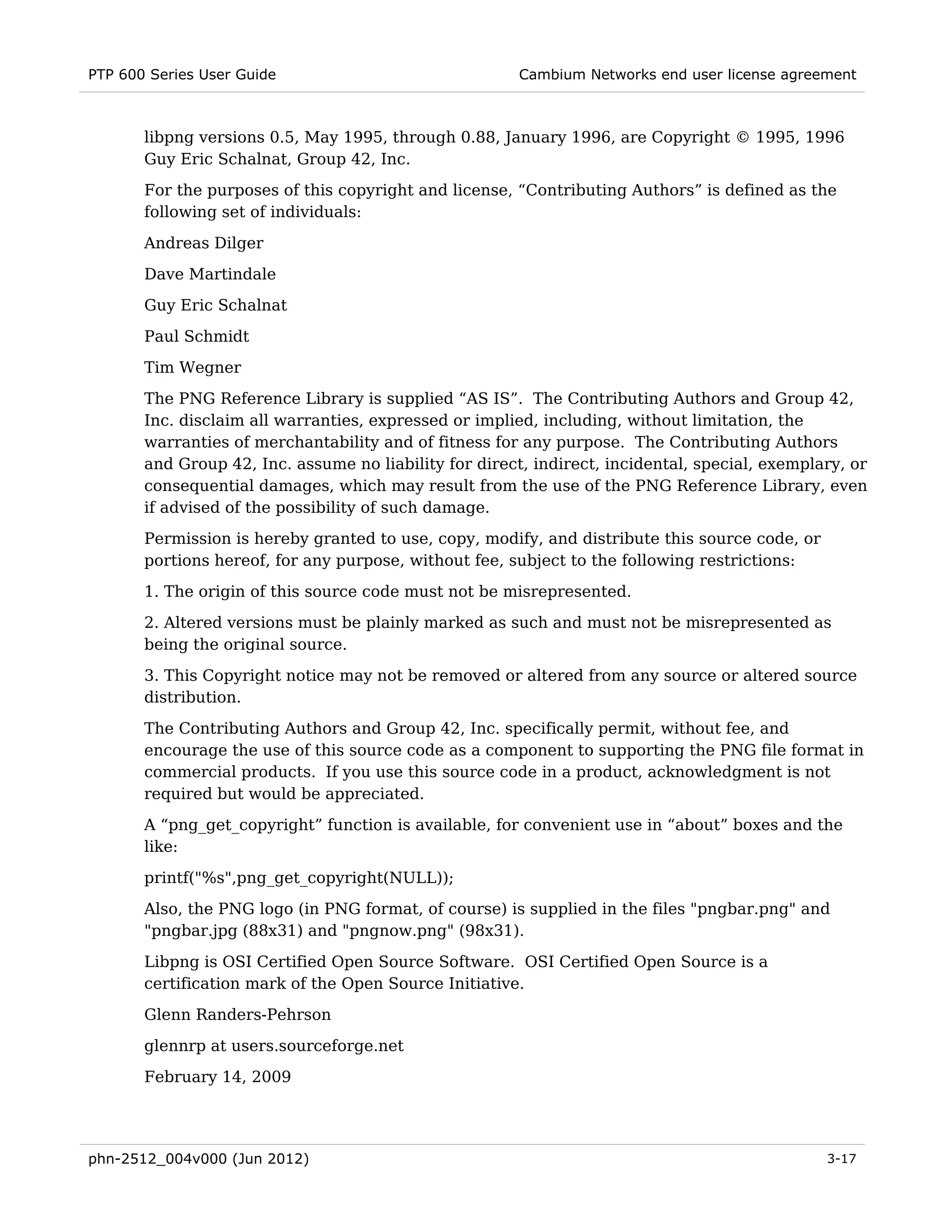 PTP 600 Series User Guide                               Cambium Networks end user license agreement



       libpng versions 0.5, May 1995, through 0.88, January 1996, are Copyright © 1995, 1996
       Guy Eric Schalnat, Group 42, Inc.
       For the purposes of this copyright and license, “Contributing Authors” is defined as the
       following set of individuals:

       Andreas Dilger
       Dave Martindale
       Guy Eric Schalnat

       Paul Schmidt
       Tim Wegner
       The PNG Reference Library is supplied “AS IS”. The Contributing Authors and Group 42,
       Inc. disclaim all warranties, expressed or implied, including, without limitation, the
       warranties of merchantability and of fitness for any purpose. The Contributing Authors
       and Group 42, Inc. assume no liability for direct, indirect, incidental, special, exemplary, or
       consequential damages, which may result from the use of the PNG Reference Library, even
       if advised of the possibility of such damage.
       Permission is hereby granted to use, copy, modify, and distribute this source code, or
       portions hereof, for any purpose, without fee, subject to the following restrictions:
       1. The origin of this source code must not be misrepresented.
       2. Altered versions must be plainly marked as such and must not be misrepresented as
       being the original source.
       3. This Copyright notice may not be removed or altered from any source or altered source
       distribution.

       The Contributing Authors and Group 42, Inc. specifically permit, without fee, and
       encourage the use of this source code as a component to supporting the PNG file format in
       commercial products. If you use this source code in a product, acknowledgment is not
       required but would be appreciated.
       A “png_get_copyright” function is available, for convenient use in “about” boxes and the
       like:
       printf("%s",png_get_copyright(NULL));
       Also, the PNG logo (in PNG format, of course) is supplied in the files "pngbar.png" and
       "pngbar.jpg (88x31) and "pngnow.png" (98x31).

       Libpng is OSI Certified Open Source Software. OSI Certified Open Source is a
       certification mark of the Open Source Initiative.
       Glenn Randers-Pehrson
       glennrp at users.sourceforge.net
       February 14, 2009




phn-2512_004v000 (Jun 2012)                                                                     3-17
 
