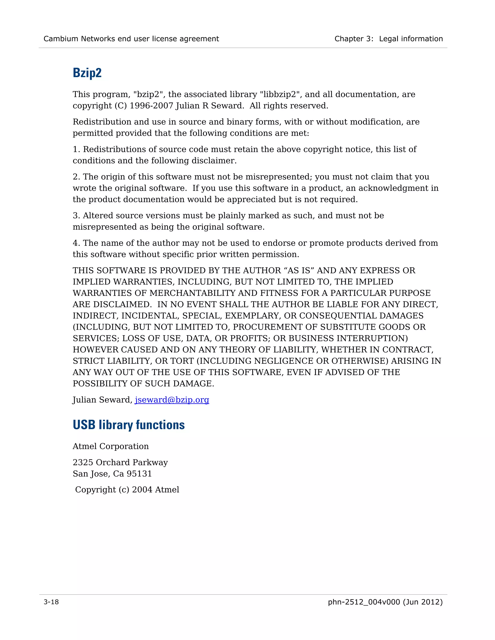 Cambium Networks end user license agreement                             Chapter 3: Legal information



       Bzip2
       This program, "bzip2", the associated library "libbzip2", and all documentation, are
       copyright (C) 1996-2007 Julian R Seward. All rights reserved.
       Redistribution and use in source and binary forms, with or without modification, are
       permitted provided that the following conditions are met:
       1. Redistributions of source code must retain the above copyright notice, this list of
       conditions and the following disclaimer.
       2. The origin of this software must not be misrepresented; you must not claim that you
       wrote the original software. If you use this software in a product, an acknowledgment in
       the product documentation would be appreciated but is not required.
       3. Altered source versions must be plainly marked as such, and must not be
       misrepresented as being the original software.
       4. The name of the author may not be used to endorse or promote products derived from
       this software without specific prior written permission.

       THIS SOFTWARE IS PROVIDED BY THE AUTHOR “AS IS” AND ANY EXPRESS OR
       IMPLIED WARRANTIES, INCLUDING, BUT NOT LIMITED TO, THE IMPLIED
       WARRANTIES OF MERCHANTABILITY AND FITNESS FOR A PARTICULAR PURPOSE
       ARE DISCLAIMED. IN NO EVENT SHALL THE AUTHOR BE LIABLE FOR ANY DIRECT,
       INDIRECT, INCIDENTAL, SPECIAL, EXEMPLARY, OR CONSEQUENTIAL DAMAGES
       (INCLUDING, BUT NOT LIMITED TO, PROCUREMENT OF SUBSTITUTE GOODS OR
       SERVICES; LOSS OF USE, DATA, OR PROFITS; OR BUSINESS INTERRUPTION)
       HOWEVER CAUSED AND ON ANY THEORY OF LIABILITY, WHETHER IN CONTRACT,
       STRICT LIABILITY, OR TORT (INCLUDING NEGLIGENCE OR OTHERWISE) ARISING IN
       ANY WAY OUT OF THE USE OF THIS SOFTWARE, EVEN IF ADVISED OF THE
       POSSIBILITY OF SUCH DAMAGE.
       Julian Seward, jseward@bzip.org


       USB library functions
       Atmel Corporation
       2325 Orchard Parkway
       San Jose, Ca 95131
       Copyright (c) 2004 Atmel




3-18                                                                  phn-2512_004v000 (Jun 2012)
 