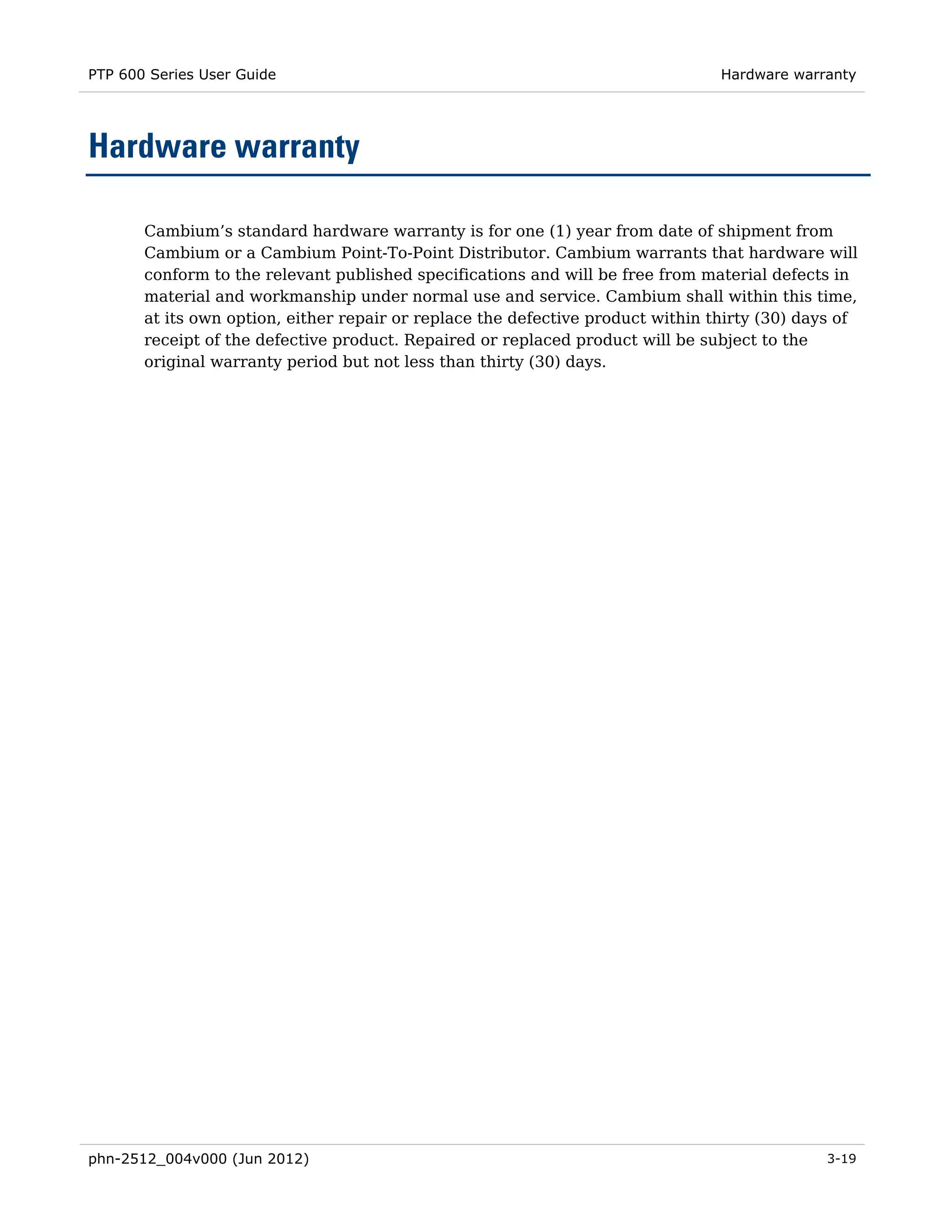 PTP 600 Series User Guide                                                        Hardware warranty




Hardware warranty

       Cambium’s standard hardware warranty is for one (1) year from date of shipment from
       Cambium or a Cambium Point-To-Point Distributor. Cambium warrants that hardware will
       conform to the relevant published specifications and will be free from material defects in
       material and workmanship under normal use and service. Cambium shall within this time,
       at its own option, either repair or replace the defective product within thirty (30) days of
       receipt of the defective product. Repaired or replaced product will be subject to the
       original warranty period but not less than thirty (30) days.




phn-2512_004v000 (Jun 2012)                                                                    3-19
 