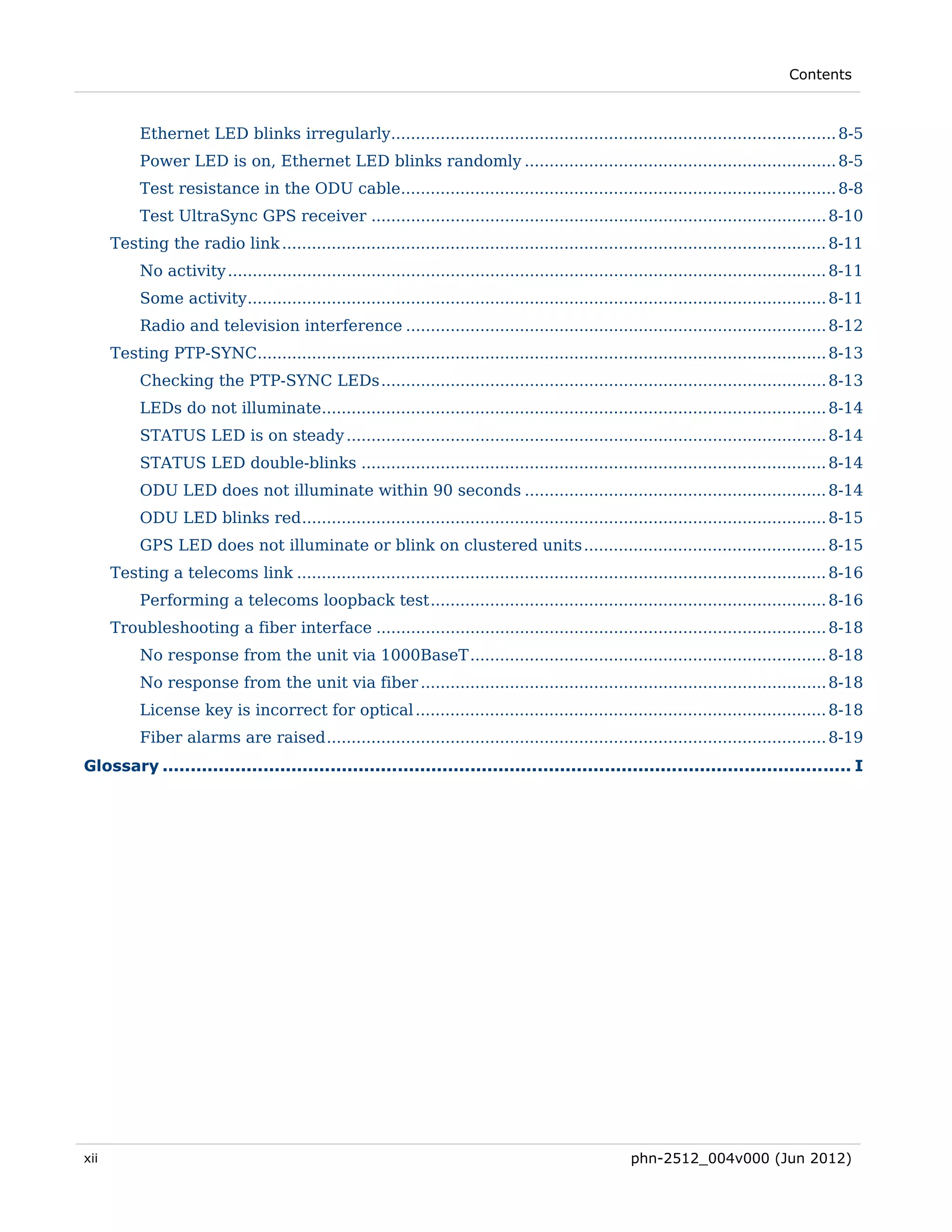 Contents



           Ethernet LED blinks irregularly.......................................................................................... 8-5 
           Power LED is on, Ethernet LED blinks randomly ............................................................... 8-5 
           Test resistance in the ODU cable........................................................................................ 8-8 
           Test UltraSync GPS receiver ............................................................................................ 8-10 
      Testing the radio link .............................................................................................................. 8-11 
           No activity ......................................................................................................................... 8-11 
           Some activity ..................................................................................................................... 8-11 
           Radio and television interference ..................................................................................... 8-12 
      Testing PTP-SYNC................................................................................................................... 8-13 
           Checking the PTP-SYNC LEDs .......................................................................................... 8-13 
           LEDs do not illuminate...................................................................................................... 8-14 
           STATUS LED is on steady ................................................................................................. 8-14 
           STATUS LED double-blinks .............................................................................................. 8-14 
           ODU LED does not illuminate within 90 seconds ............................................................. 8-14 
           ODU LED blinks red .......................................................................................................... 8-15 
           GPS LED does not illuminate or blink on clustered units ................................................. 8-15 
      Testing a telecoms link ........................................................................................................... 8-16 
           Performing a telecoms loopback test ................................................................................ 8-16 
      Troubleshooting a fiber interface ........................................................................................... 8-18 
           No response from the unit via 1000BaseT ........................................................................ 8-18 
           No response from the unit via fiber .................................................................................. 8-18 
           License key is incorrect for optical ................................................................................... 8-18 
           Fiber alarms are raised ..................................................................................................... 8-19 
Glossary ........................................................................................................................... I 




xii                                                                                                     phn-2512_004v000 (Jun 2012)
 