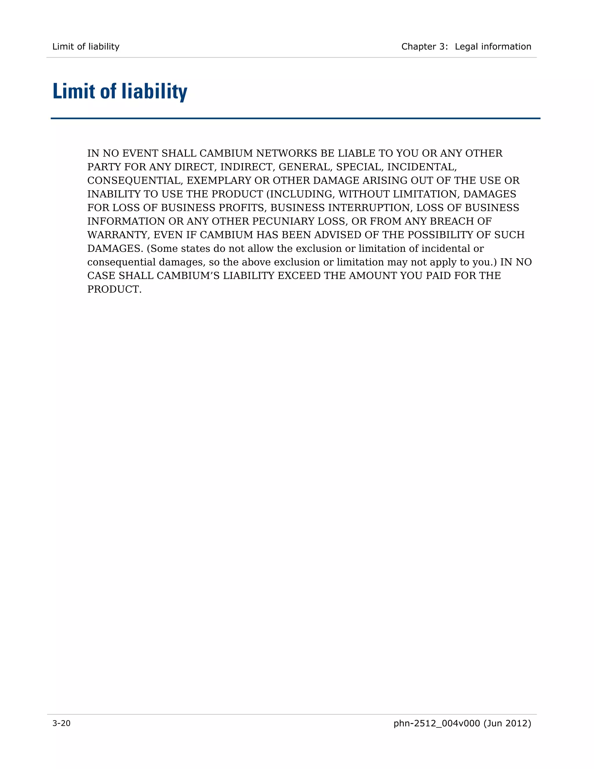 Limit of liability                                                     Chapter 3: Legal information




Limit of liability

         IN NO EVENT SHALL CAMBIUM NETWORKS BE LIABLE TO YOU OR ANY OTHER
         PARTY FOR ANY DIRECT, INDIRECT, GENERAL, SPECIAL, INCIDENTAL,
         CONSEQUENTIAL, EXEMPLARY OR OTHER DAMAGE ARISING OUT OF THE USE OR
         INABILITY TO USE THE PRODUCT (INCLUDING, WITHOUT LIMITATION, DAMAGES
         FOR LOSS OF BUSINESS PROFITS, BUSINESS INTERRUPTION, LOSS OF BUSINESS
         INFORMATION OR ANY OTHER PECUNIARY LOSS, OR FROM ANY BREACH OF
         WARRANTY, EVEN IF CAMBIUM HAS BEEN ADVISED OF THE POSSIBILITY OF SUCH
         DAMAGES. (Some states do not allow the exclusion or limitation of incidental or
         consequential damages, so the above exclusion or limitation may not apply to you.) IN NO
         CASE SHALL CAMBIUM’S LIABILITY EXCEED THE AMOUNT YOU PAID FOR THE
         PRODUCT.




3-20                                                                 phn-2512_004v000 (Jun 2012)
 