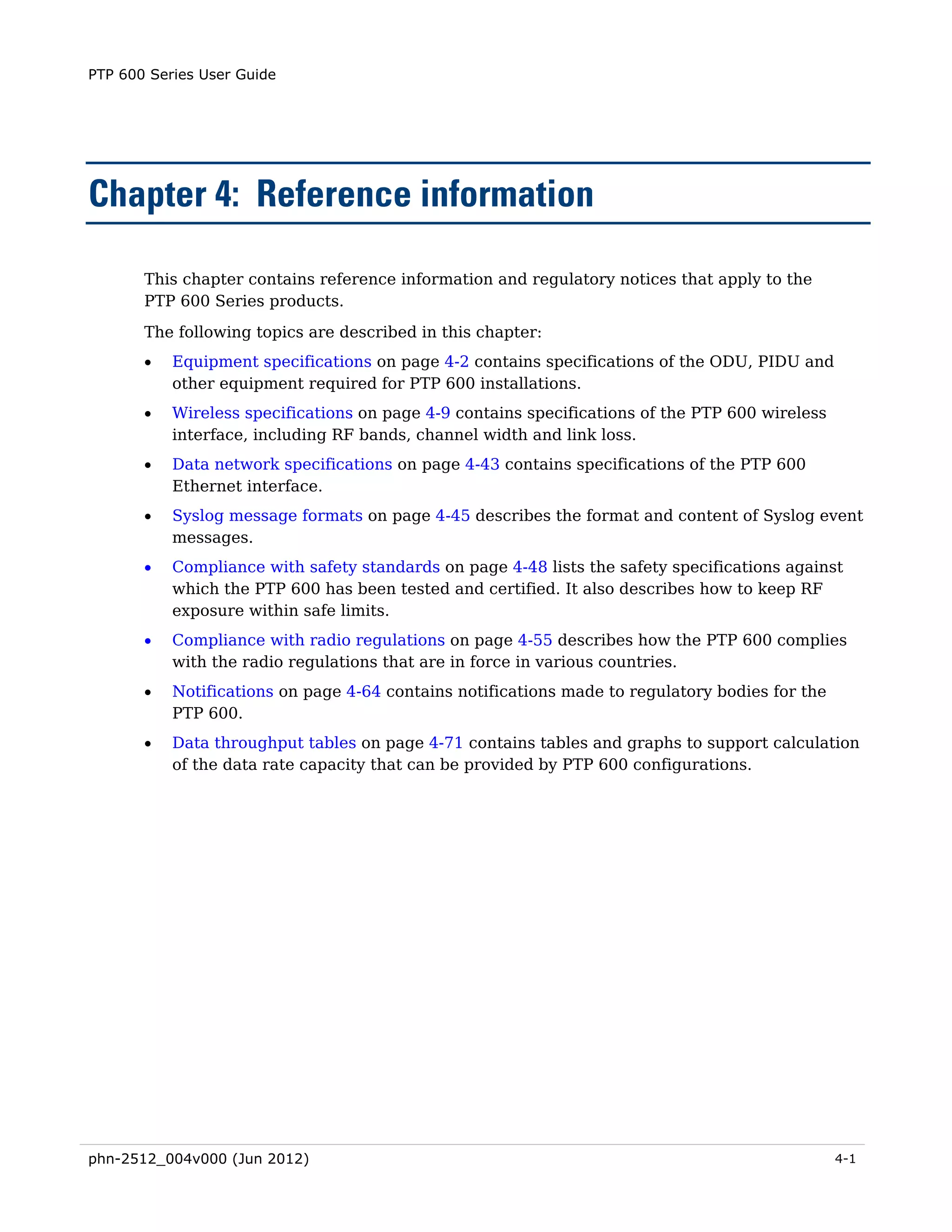 PTP 600 Series User Guide




Chapter 4: Reference information

       This chapter contains reference information and regulatory notices that apply to the
       PTP 600 Series products.
       The following topics are described in this chapter:
       •   Equipment specifications on page 4-2 contains specifications of the ODU, PIDU and
           other equipment required for PTP 600 installations.
       •   Wireless specifications on page 4-9 contains specifications of the PTP 600 wireless
           interface, including RF bands, channel width and link loss.
       •   Data network specifications on page 4-43 contains specifications of the PTP 600
           Ethernet interface.
       •   Syslog message formats on page 4-45 describes the format and content of Syslog event
           messages.
       •   Compliance with safety standards on page 4-48 lists the safety specifications against
           which the PTP 600 has been tested and certified. It also describes how to keep RF
           exposure within safe limits.
       •   Compliance with radio regulations on page 4-55 describes how the PTP 600 complies
           with the radio regulations that are in force in various countries.
       •   Notifications on page 4-64 contains notifications made to regulatory bodies for the
           PTP 600.
       •   Data throughput tables on page 4-71 contains tables and graphs to support calculation
           of the data rate capacity that can be provided by PTP 600 configurations.




phn-2512_004v000 (Jun 2012)                                                                      4-1
 